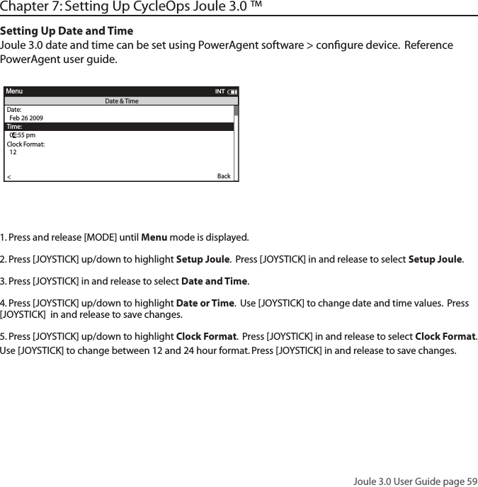 Joule 3.0 User Guide page 59Chapter 7: Setting Up CycleOps Joule 3.0 &trade;Setting Up Date and TimeJoule 3.0 date and time can be set using PowerAgent software > conﬁgure device.  Reference PowerAgent user guide. Wo rkouts >History >PowerTest >Preferences >CPU Setup >Sensors >in >it  enueportMenuMainWo rkouts >History >PowerTest >Preferences >Setup >Sensors >Main >Exit Menu<eportMenuMainack it ee   ack itTi e  secff      nContrast   ero aera inWitWit outPower    sec      Ca ence    sec      Spee   sec      UnitsEn is  MetricCecor ControSpee  HMS eep Ti eFrequency000 - 124Power:0-3En   ieTi e  in :1300eerate:an Fe MarTi e:: apCock Forat:12 24   n >OK >Date &amp; Time >Display >Memory >CPU Mode >CPU Data >CPU Data >   >utomatic DST: >  On >Back<eportMenuCPU SetupAre you sure? >Date &amp; Time >>Ye s>No >CPU Mode >CPU Data >CPU Data >   >Automatic DST: >  On >Back<eportMenuClear Ride MemoryDate:>  Feb 26 2009Time:Clock Fo rmat:  12 >Automatic DST: >  On >DST Effectie:>  On >Clock Format: >>  12Units >  En lis >Te  un Sow>Auto  ero >>PHR  ones >Pair New Sensor >Back<ReportMenuINTDate &amp; TimeUser >CPU >Heart Rate Sensor >RU Sensor >Speed Sensor >Back<ReportMenuSetup  04:55 pmBacklight Level: >  2Backlight Time (sec):Contrast:  5 >Zero averaging: >   With >Power Avg (sec): >  1 >Cadence Avg (sec): >>  1Speed Avg (sec): >  1 >Language: >  English >Units: >  English >Pair New Sensor >Back<ReportMenuINTDisplay  10End Ride Time (min): >  90Clear MemoryClear Ride Memory >Power Avg (sec): >  1 >Power Zeros: >With >Cadence Avg (sec): >>  1  English >Pair New Sensor >Back<ReportMenuINTMemory  5  English >OK >Date &amp; Time >>Display >Memory >CPU Mode >CPU Data >Test Mode >   >Automatic DST: >  On >Back<ReportMenuINTCPU Setup>Record Control>Sleep Time:  1 >Power Avg (sec): >  1 >Power Zeros: >With >Cadence Avg (sec): >>  1Speed Avg (sec): >  1 >Language: >  English >Units: >  English >Pair New Sensor >Back<ReportMenuINTCPU Mode  SpeedFirmware Version: >  01:00OdometerReset Odometer  90  >Power Avg (sec): >Designed in: >Madison, WI by >Saris Cycling Group >800-783-7257 >>  1Speed Avg (sec): >  1 >Language: >  English >Units: >  English >Pair New Sensor >Back<ReportMenuINTCPU Data  512356OK >Date &amp; Time >>Display >Memory >CPU Mode >CPU Data >Test Mode >Automatic DST: >  On >Back<ReportMenuCPU SetupFrequency > 057PowerEnd Ride Time (min):Start Radio Test  >Stop Radio Test >Designed in: >Madison,WI by >Saris Cycling Group >800-783-7257 >Units: >  English >Pair New Sensor >Back<ReportMenuINTTest Mode  3Wo rkouts >History >Setup User >Setup CPU >SensorsSensors >Main >Exit Menu<ReportMenuMain>INTINTBack<OK >Date &amp; Time >Display >Memory >CPU Mode >CPU Data >CPU Data >   >Automatic DST: >  On >Back<ReportMenuCPU SetupINTOK >Date &amp; Time >Display >Memory >CPU Mode >CPU Data >CPU Data >   >Automatic DST: >  On >Back<ReportMenuCPU SetupINTOK >Date &amp; Time >Display >Memory >CPU Mode >CPU Data >CPU Data >   >Automatic DST: >  On >Back<ReportMenuCPU SetupINTOK >Date &amp; Time >Display >Memory >CPU Mode >CPU Data >CPU Data >   >Automatic DST: >  On >Back<ReportMenuCPU SetupINT INTEnd Ride Time (min): >  90Clear MemoryClear Ride Memory >Power Avg (sec): >  1 >Power Zeros: >With >Cadence Avg (sec): >>  1  English >Pair New Sensor >Back<ReportMenuINTMemory  5INTINTINT1. Press and release [MODE] until Menu mode is displayed. 2. Press [JOYSTICK] up/down to highlight Setup Joule.  Press [JOYSTICK] in and release to select Setup Joule. 3. Press [JOYSTICK] in and release to select Date and Time.  4. Press [JOYSTICK] up/down to highlight Date or Time.  Use [JOYSTICK] to change date and time values.  Press [JOYSTICK]  in and release to save changes. 5. Press [JOYSTICK] up/down to highlight Clock Format.  Press [JOYSTICK] in and release to select Clock Format.  Use [JOYSTICK] to change between 12 and 24 hour format. Press [JOYSTICK] in and release to save changes.