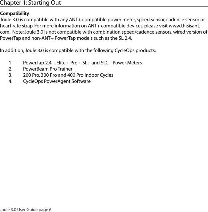 Joule 3.0 User Guide page 6Chapter 1: Starting OutCompatibilityJoule 3.0 is compatible with any ANT+ compatible power meter, speed sensor, cadence sensor or heart rate strap. For more information on ANT+ compatible devices, please visit www.thisisant.com.  Note: Joule 3.0 is not compatible with combination speed/cadence sensors, wired version of PowerTap and non-ANT+ PowerTap models such as the SL 2.4.In addition, Joule 3.0 is compatible with the following CycleOps products:1.  PowerTap 2.4+, Elite+, Pro+, SL+ and SLC+ Power Meters2.  PowerBeam Pro Trainer3.   200 Pro, 300 Pro and 400 Pro Indoor Cycles4.   CycleOps PowerAgent Software