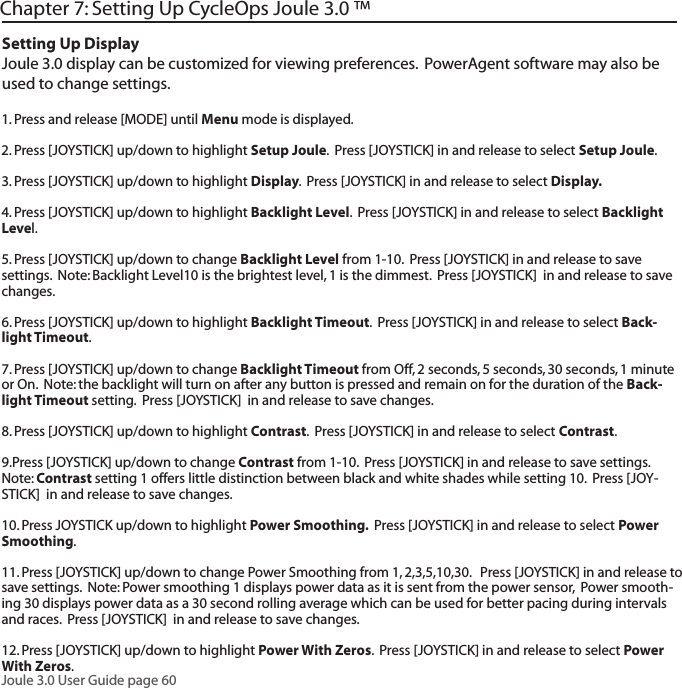Joule 3.0 User Guide page 60Chapter 7: Setting Up CycleOps Joule 3.0 &trade;Setting Up DisplayJoule 3.0 display can be customized for viewing preferences.  PowerAgent software may also be used to change settings.  1. Press and release [MODE] until Menu mode is displayed. 2. Press [JOYSTICK] up/down to highlight Setup Joule.  Press [JOYSTICK] in and release to select Setup Joule.  3. Press [JOYSTICK] up/down to highlight Display.  Press [JOYSTICK] in and release to select Display.  4. Press [JOYSTICK] up/down to highlight Backlight Level.  Press [JOYSTICK] in and release to select Backlight Level.  5. Press [JOYSTICK] up/down to change Backlight Level from 1-10.  Press [JOYSTICK] in and release to save settings.  Note: Backlight Level10 is the brightest level, 1 is the dimmest.  Press [JOYSTICK]  in and release to save changes. 6. Press [JOYSTICK] up/down to highlight Backlight Timeout.  Press [JOYSTICK] in and release to select Back-light Timeout.  7. Press [JOYSTICK] up/down to change Backlight Timeout from Off, 2 seconds, 5 seconds, 30 seconds, 1 minute or On.  Note: the backlight will turn on after any button is pressed and remain on for the duration of the Back-light Timeout setting.  Press [JOYSTICK]  in and release to save changes. 8. Press [JOYSTICK] up/down to highlight Contrast.  Press [JOYSTICK] in and release to select Contrast.  9.Press [JOYSTICK] up/down to change Contrast from 1-10.  Press [JOYSTICK] in and release to save settings.  Note: Contrast setting 1 offers little distinction between black and white shades while setting 10.  Press [JOY-STICK]  in and release to save changes. 10. Press JOYSTICK up/down to highlight Power Smoothing.  Press [JOYSTICK] in and release to select Power Smoothing.  11. Press [JOYSTICK] up/down to change Power Smoothing from 1, 2,3,5,10,30.   Press [JOYSTICK] in and release to save settings.  Note: Power smoothing 1 displays power data as it is sent from the power sensor,  Power smooth-ing 30 displays power data as a 30 second rolling average which can be used for better pacing during intervals and races.  Press [JOYSTICK]  in and release to save changes. 12. Press [JOYSTICK] up/down to highlight Power With Zeros.  Press [JOYSTICK] in and release to select Power With Zeros.  
