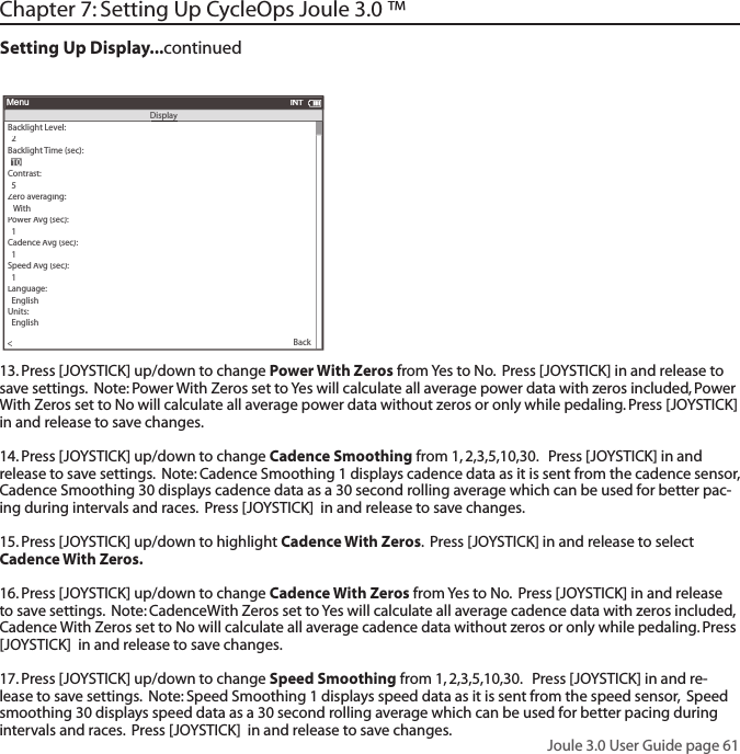 Joule 3.0 User Guide page 61Backlight Level:>  2Backlight Time (sec):Contrast:  5>Zero averaging:>   With>Power Avg (sec):>  1>Cadence Avg (sec):>>  1Speed Avg (sec):>  1>Language:>  English>Units:>  English>Pair New Sensor>MenuINTDisplaDisplayy  10  10Back<13. Press [JOYSTICK] up/down to change Power With Zeros from Yes to No.  Press [JOYSTICK] in and release to save settings.  Note: Power With Zeros set to Yes will calculate all average power data with zeros included, Power With Zeros set to No will calculate all average power data without zeros or only while pedaling. Press [JOYSTICK]  in and release to save changes. 14. Press [JOYSTICK] up/down to change Cadence Smoothing from 1, 2,3,5,10,30.   Press [JOYSTICK] in and release to save settings.  Note: Cadence Smoothing 1 displays cadence data as it is sent from the cadence sensor, Cadence Smoothing 30 displays cadence data as a 30 second rolling average which can be used for better pac-ing during intervals and races.  Press [JOYSTICK]  in and release to save changes. 15. Press [JOYSTICK] up/down to highlight Cadence With Zeros.  Press [JOYSTICK] in and release to select Cadence With Zeros.  16. Press [JOYSTICK] up/down to change Cadence With Zeros from Yes to No.  Press [JOYSTICK] in and release to save settings.  Note: CadenceWith Zeros set to Yes will calculate all average cadence data with zeros included, Cadence With Zeros set to No will calculate all average cadence data without zeros or only while pedaling. Press [JOYSTICK]  in and release to save changes. 17. Press [JOYSTICK] up/down to change Speed Smoothing from 1, 2,3,5,10,30.   Press [JOYSTICK] in and re-lease to save settings.  Note: Speed Smoothing 1 displays speed data as it is sent from the speed sensor,  Speed smoothing 30 displays speed data as a 30 second rolling average which can be used for better pacing during intervals and races.  Press [JOYSTICK]  in and release to save changes. Chapter 7: Setting Up CycleOps Joule 3.0 &trade; Setting Up Display...continued