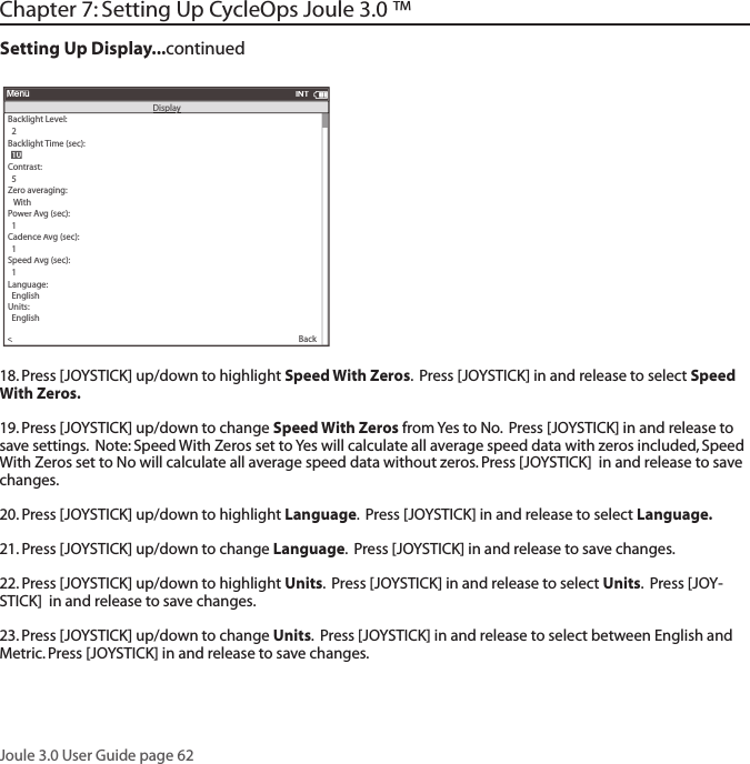 Joule 3.0 User Guide page 62Chapter 7: Setting Up CycleOps Joule 3.0 &trade; Setting Up Display...continued18. Press [JOYSTICK] up/down to highlight Speed With Zeros.  Press [JOYSTICK] in and release to select Speed With Zeros.  19. Press [JOYSTICK] up/down to change Speed With Zeros from Yes to No.  Press [JOYSTICK] in and release to save settings.  Note: Speed With Zeros set to Yes will calculate all average speed data with zeros included, Speed With Zeros set to No will calculate all average speed data without zeros. Press [JOYSTICK]  in and release to save changes. 20. Press [JOYSTICK] up/down to highlight Language.  Press [JOYSTICK] in and release to select Language.  21. Press [JOYSTICK] up/down to change Language.  Press [JOYSTICK] in and release to save changes.  22. Press [JOYSTICK] up/down to highlight Units.  Press [JOYSTICK] in and release to select Units.  Press [JOY-STICK]  in and release to save changes. 23. Press [JOYSTICK] up/down to change Units.  Press [JOYSTICK] in and release to select between English and Metric. Press [JOYSTICK] in and release to save changes.  Backlight Level:>  2Backlight Time (sec):Contrast:  5>Zero averaging:>   With>Power Avg (sec):>  1>Cadence Avg (sec):>>  1Speed Avg (sec):>  1>Language:>  English>Units:>  English>Pair New Sensor>MenuINTDisplaDisplayy  10  10Back<