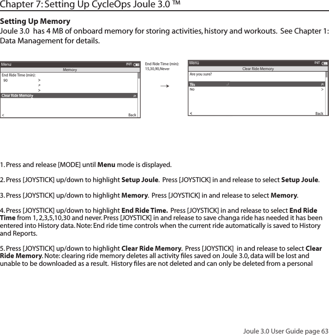 Joule 3.0 User Guide page 63Chapter 7: Setting Up CycleOps Joule 3.0 &trade;  Chapter 7: Setting Up CycleOps Joule 3.0 &trade;Setting Up MemoryJoule 3.0  has 4 MB of onboard memory for storing activities, history and workouts.  See Chapter 1: Data Management for details. End RideTime (min):15,30,90,NeverAre you sure?>Date &amp; TDate &amp; TDate &amp;ime>>Y es>No>CPU Mode>CPU Data>CPU Data>  XXX>Automatic DST:>Back<Au<AuMenuClear Ride MemoryyyEnd Ride Time (min):>>>  90Clear Memory>>Clear Ride Memoryy>Cadence Cadence AvAvg (sec)g (sec)::>>  English>Pair New Sensor>Back<MenuINTMemory  5INT1. Press and release [MODE] until Menu mode is displayed. 2. Press [JOYSTICK] up/down to highlight Setup Joule.  Press [JOYSTICK] in and release to select Setup Joule.3. Press [JOYSTICK] up/down to highlight Memory.  Press [JOYSTICK] in and release to select Memory.  4. Press [JOYSTICK] up/down to highlight End Ride Time.  Press [JOYSTICK] in and release to select End Ride Time from 1, 2,3,5,10,30 and never. Press [JOYSTICK] in and release to save changa ride has needed it has been entered into History data. Note: End ride time controls when the current ride automatically is saved to History and Reports. 5. Press [JOYSTICK] up/down to highlight Clear Ride Memory.  Press [JOYSTICK]  in and release to select Clear Ride Memory. Note: clearing ride memory deletes all activity ﬁ les saved on Joule 3.0, data will be lost and unable to be downloaded as a result.  History ﬁ les are not deleted and can only be deleted from a personal 