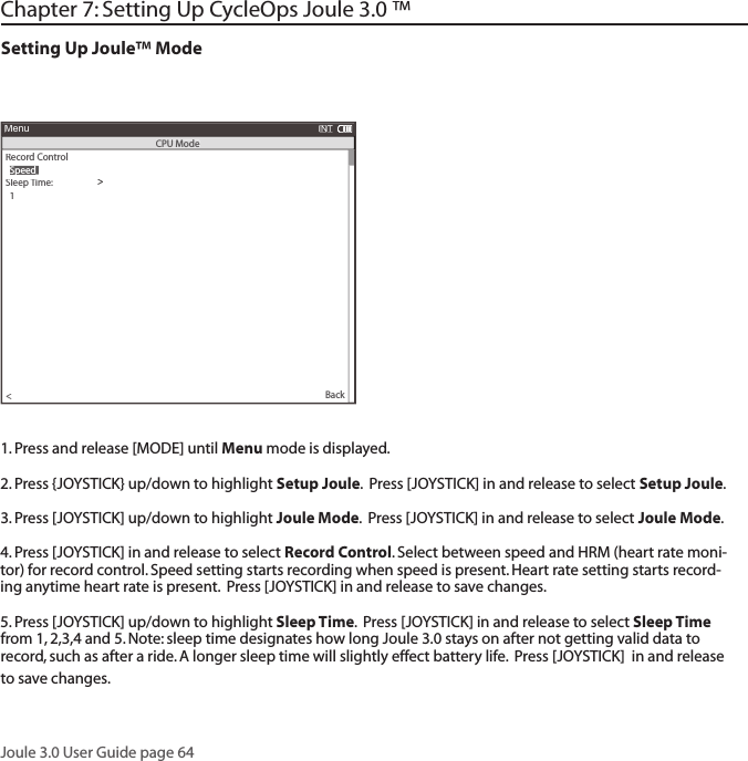 Joule 3.0 User Guide page 64Chapter 7: Setting Up CycleOps Joule 3.0 &trade;Setting Up Joule&trade; Mode1. Press and release [MODE] until Menu mode is displayed. 2. Press {JOYSTICK} up/down to highlight Setup Joule.  Press [JOYSTICK] in and release to select Setup Joule.3. Press [JOYSTICK] up/down to highlight Joule Mode.  Press [JOYSTICK] in and release to select Joule Mode.  4. Press [JOYSTICK] in and release to select Record Control. Select between speed and HRM (heart rate moni-tor) for record control. Speed setting starts recording when speed is present. Heart rate setting starts record-ing anytime heart rate is present.  Press [JOYSTICK] in and release to save changes.  5. Press [JOYSTICK] up/down to highlight Sleep Time.  Press [JOYSTICK] in and release to select Sleep Time from 1, 2,3,4 and 5. Note: sleep time designates how long Joule 3.0 stays on after not getting valid data to record, such as after a ride. A longer sleep time will slightly effect battery life.  Press [JOYSTICK]  in and release to save changes. >Record Control>>>>Sleep Time:>  1>Power Avg (sec):>  1>Power Zeros:>With>Cadence Avg (sec):>>  1Speed Avg (sec):>  1>Language:>  English>Units:>  English>Pair New Sensor>Back<MenuINTCPU Mode  Speed  Speed  Speed