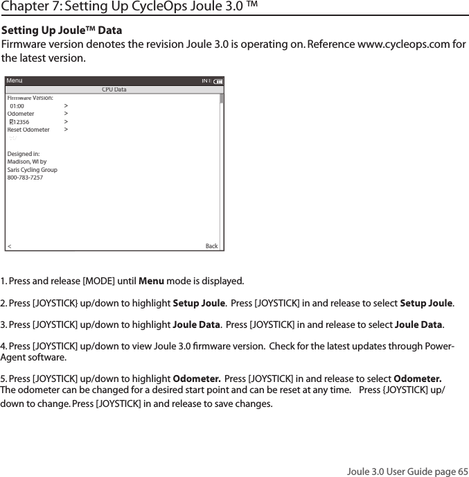 Joule 3.0 User Guide page 65Chapter 7: Setting Up CycleOps Joule 3.0 &trade;Setting Up Joule&trade; Data Firmware version denotes the revision Joule 3.0 is operating on. Reference www.cycleops.com for the latest version. Firmware Version: Version: V>  01:00>Odometer>>Reset Odometer>  90 >Power Avg (sec):>Designed in:>Madison, WI by>Saris Cycling Group>800-783-7257>>  1Speed Avg (sec):>  1>Language:>  English>Units:>  English>Pair New Sensor>Back<MenuINTCPU Data  5  5123561. Press and release [MODE] until Menu mode is displayed. 2. Press [JOYSTICK} up/down to highlight Setup Joule.  Press [JOYSTICK] in and release to select Setup Joule.3. Press [JOYSTICK] up/down to highlight Joule Data.  Press [JOYSTICK] in and release to select Joule Data.  4. Press [JOYSTICK] up/down to view Joule 3.0 ﬁ rmware version.  Check for the latest updates through Power-Agent software.5. Press [JOYSTICK] up/down to highlight Odometer.  Press [JOYSTICK] in and release to select Odometer. The odometer can be changed for a desired start point and can be reset at any time.    Press {JOYSTICK] up/down to change. Press [JOYSTICK] in and release to save changes.  