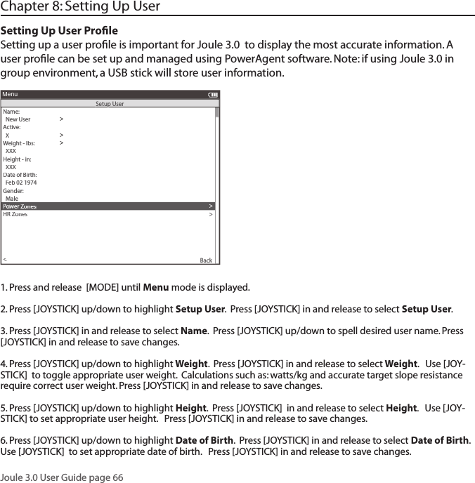 Joule 3.0 User Guide page 66Chapter 8: Setting Up UserSetting Up User Proﬁ leSetting up a user proﬁ le is important for Joule 3.0  to display the most accurate information. A user proﬁ le can be set up and managed using PowerAgent software. Note: if using Joule 3.0 in group environment, a USB stick will store user information. 1. Press and release  [MODE] until Menu mode is displayed. 2. Press [JOYSTICK] up/down to highlight Setup User.  Press [JOYSTICK] in and release to select Setup User.  3. Press [JOYSTICK] in and release to select Name.  Press [JOYSTICK] up/down to spell desired user name. Press [JOYSTICK] in and release to save changes.  4. Press [JOYSTICK] up/down to highlight Weight.  Press [JOYSTICK] in and release to select Weight.   Use [JOY-STICK]  to toggle appropriate user weight.  Calculations such as: watts/kg and accurate target slope resistance require correct user weight. Press [JOYSTICK] in and release to save changes.  5. Press [JOYSTICK] up/down to highlight Height.  Press [JOYSTICK]  in and release to select Height.   Use [JOY-STICK] to set appropriate user height.   Press [JOYSTICK] in and release to save changes.  6. Press [JOYSTICK] up/down to highlight Date of Birth.  Press [JOYSTICK] in and release to select Date of Birth.   Use [JOYSTICK]  to set appropriate date of birth.   Press [JOYSTICK] in and release to save changes.  Name: >  New User>Active:>  X>Weight - lbs:>  XXX>Height - in:>  XXX>Date of Birth:>  Feb 02 1974>Gender:>>  MalePower Zones>HR Zones>The Gun Show>Auto Zero>Power Zones>HR Zones>Pair New Sensor>Back<MenuSetup UserSetup UserSetup User