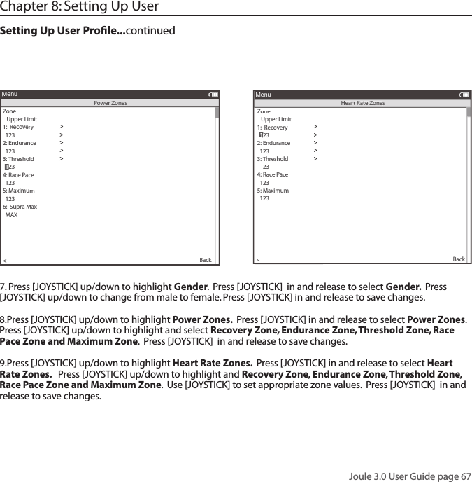 Joule 3.0 User Guide page 67Chapter 8: Setting Up UserSetting Up User Proﬁ le...continued7. Press [JOYSTICK] up/down to highlight Gender.  Press [JOYSTICK]  in and release to select Gender.  Press [JOYSTICK] up/down to change from male to female. Press [JOYSTICK] in and release to save changes.  8.Press [JOYSTICK] up/down to highlight Power Zones.  Press [JOYSTICK] in and release to select Power Zones.   Press [JOYSTICK] up/down to highlight and select Recovery Zone, Endurance Zone, Threshold Zone, Race Pace Zone and Maximum Zone.  Press [JOYSTICK]  in and release to save changes. 9.Press [JOYSTICK] up/down to highlight Heart Rate Zones.  Press [JOYSTICK] in and release to select Heart Rate Zones.   Press [JOYSTICK] up/down to highlight and Recovery Zone, Endurance Zone, Threshold Zone, Race Pace Zone and Maximum Zone.  Use [JOYSTICK] to set appropriate zone values.  Press [JOYSTICK]  in and release to save changes. >The Gun Show>Auto Zero>Power Zones>HR Zones>Pair New Sensor>Back<MenuPower ZonesZone   Upper Limit1:  Recovery>  123>2: Endurance>  123>3: Threshold>4: Race Pace>  123>5: Maximum>  123>>6:  Supra Max6:  Supra Max  MAX>  123>The Gun Show>Auto Zero>Power Zones>HR Zones>Pair New Sensor>Back<MenuHeart Rate ZonesZone   Upper Limit1:  Recovery>>2: Endurance>  123>3: Threshold>4: Race Pace>  123>5: Maximum>  123>>6:  Supra Ma6:  Supra Ma6:x  MAX>  123 1 123