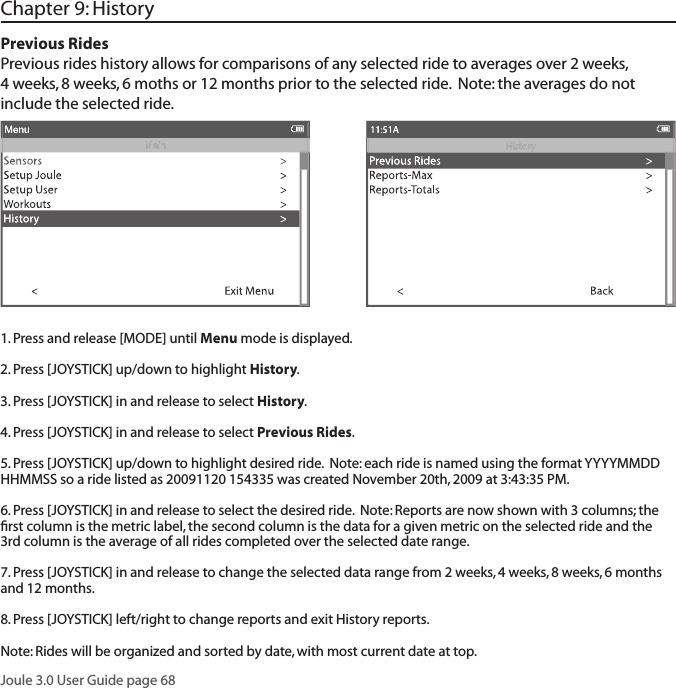 Joule 3.0 User Guide page 68Chapter 9: History 1. Press and release [MODE] until Menu mode is displayed. 2. Press [JOYSTICK] up/down to highlight History.3. Press [JOYSTICK] in and release to select History.4. Press [JOYSTICK] in and release to select Previous Rides.5. Press [JOYSTICK] up/down to highlight desired ride.  Note: each ride is named using the format YYYYMMDD HHMMSS so a ride listed as 20091120 154335 was created November 20th, 2009 at 3:43:35 PM.  6. Press [JOYSTICK] in and release to select the desired ride.  Note: Reports are now shown with 3 columns; the ﬁ rst column is the metric label, the second column is the data for a given metric on the selected ride and the 3rd column is the average of all rides completed over the selected date range.  7. Press [JOYSTICK] in and release to change the selected data range from 2 weeks, 4 weeks, 8 weeks, 6 months and 12 months.  8. Press [JOYSTICK] left/right to change reports and exit History reports.  Note: Rides will be organized and sorted by date, with most current date at top. Previous RidesPrevious rides history allows for comparisons of any selected ride to averages over 2 weeks, 4 weeks, 8 weeks, 6 moths or 12 months prior to the selected ride.  Note: the averages do not include the selected ride.  