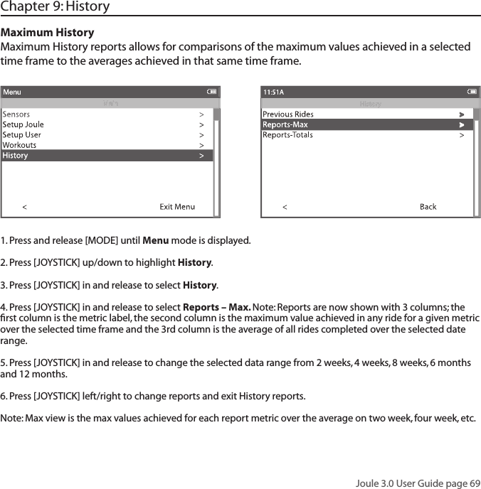 Joule 3.0 User Guide page 69Chapter 9: History Maximum HistoryMaximum History reports allows for comparisons of the maximum values achieved in a selected time frame to the averages achieved in that same time frame.  1. Press and release [MODE] until Menu mode is displayed. 2. Press [JOYSTICK] up/down to highlight History.3. Press [JOYSTICK] in and release to select History.4. Press [JOYSTICK] in and release to select Reports &ndash; Max. Note: Reports are now shown with 3 columns; the ﬁ rst column is the metric label, the second column is the maximum value achieved in any ride for a given metric over the selected time frame and the 3rd column is the average of all rides completed over the selected date range.  5. Press [JOYSTICK] in and release to change the selected data range from 2 weeks, 4 weeks, 8 weeks, 6 months and 12 months.  6. Press [JOYSTICK] left/right to change reports and exit History reports.  Note: Max view is the max values achieved for each report metric over the average on two week, four week, etc.