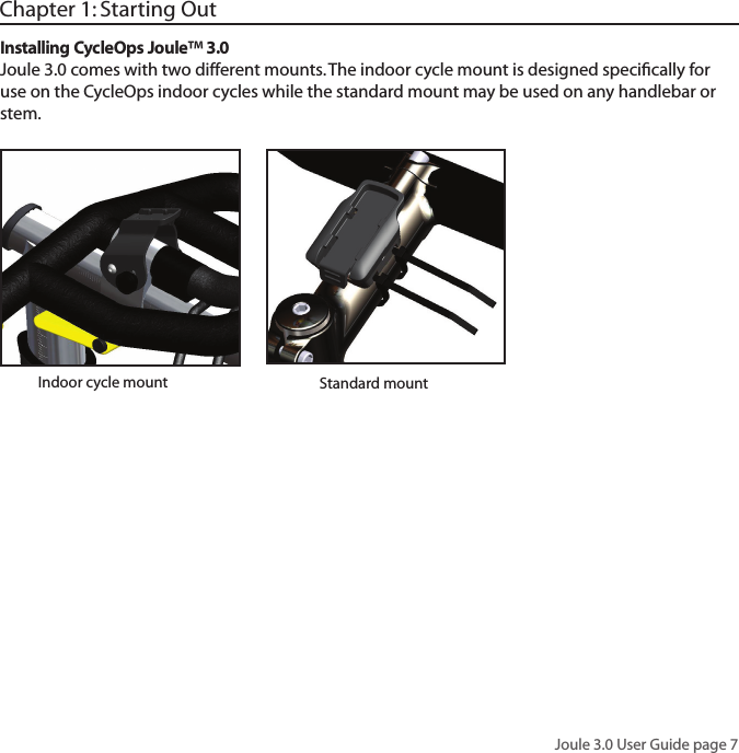Joule 3.0 User Guide page 7Chapter 1: Starting OutInstalling CycleOps Joule&trade; 3.0Joule 3.0 comes with two different mounts. The indoor cycle mount is designed speciﬁcally for use on the CycleOps indoor cycles while the standard mount may be used on any handlebar or stem. Standard mountIndoor cycle mount