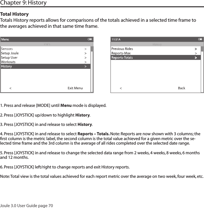 Joule 3.0 User Guide page 70Chapter 9: History Total HistoryTotals History reports allows for comparisons of the totals achieved in a selected time frame to the averages achieved in that same time frame.  1. Press and release [MODE] until Menu mode is displayed. 2. Press [JOYSTICK] up/down to highlight History.3. Press [JOYSTICK] in and release to select History.4. Press [JOYSTICK] in and release to select Reports &ndash; Totals. Note: Reports are now shown with 3 columns; the ﬁ rst column is the metric label, the second column is the total value achieved for a given metric over the se-lected time frame and the 3rd column is the average of all rides completed over the selected date range.  5. Press [JOYSTICK] in and release to change the selected data range from 2 weeks, 4 weeks, 8 weeks, 6 months and 12 months.  6. Press [JOYSTICK] left/right to change reports and exit History reports.  Note: Total view is the total values achieved for each report metric over the average on two week, four week, etc.