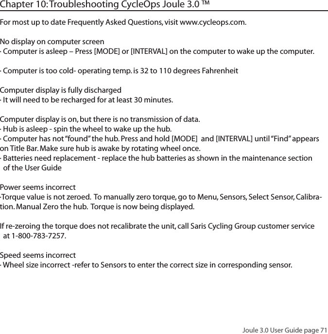 Joule 3.0 User Guide page 71For most up to date Frequently Asked Questions, visit www.cycleops.com.No display on computer screen&middot; Computer is asleep &ndash; Press [MODE] or [INTERVAL] on the computer to wake up the computer.&middot; Computer is too cold- operating temp. is 32 to 110 degrees FahrenheitComputer display is fully discharged&middot; It will need to be recharged for at least 30 minutes.Computer display is on, but there is no transmission of data.&middot; Hub is asleep - spin the wheel to wake up the hub.&middot; Computer has not &ldquo;found&rdquo; the hub. Press and hold [MODE]  and [INTERVAL] until &ldquo;Find&rdquo; appears on Title Bar. Make sure hub is awake by rotating wheel once.&middot; Batteries need replacement - replace the hub batteries as shown in the maintenance section   of the User GuidePower seems incorrect&middot;Torque value is not zeroed.  To manually zero torque, go to Menu, Sensors, Select Sensor, Calibra-tion. Manual Zero the hub.  Torque is now being displayed. If re-zeroing the torque does not recalibrate the unit, call Saris Cycling Group customer service   at 1-800-783-7257.Speed seems incorrect&middot; Wheel size incorrect -refer to Sensors to enter the correct size in corresponding sensor. Chapter 10: Troubleshooting CycleOps Joule 3.0 &trade;