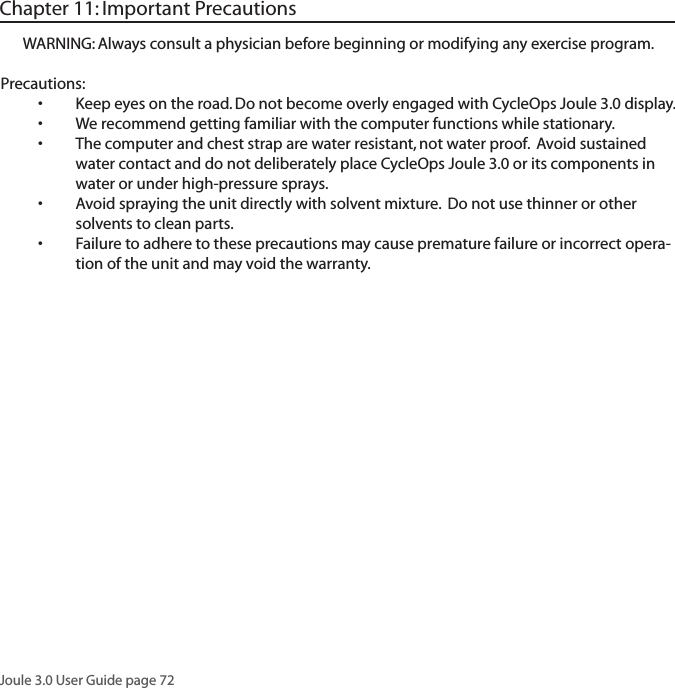 Joule 3.0 User Guide page 72WARNING: Always consult a physician before beginning or modifying any exercise program.Precautions:Keep eyes on the road. Do not become overly engaged with CycleOps Joule 3.0 display. &bull;We recommend getting familiar with the computer functions while stationary.&bull;The computer and chest strap are water resistant, not water proof.  Avoid sustained &bull;water contact and do not deliberately place CycleOps Joule 3.0 or its components in water or under high-pressure sprays. Avoid spraying the unit directly with solvent mixture.  Do not use thinner or other &bull;solvents to clean parts. Failure to adhere to these precautions may cause premature failure or incorrect opera-&bull;tion of the unit and may void the warranty. Chapter 11: Important Precautions