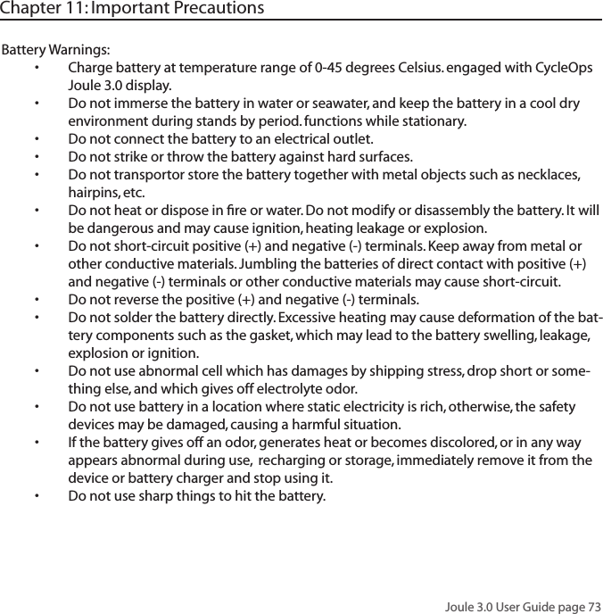 Joule 3.0 User Guide page 73Battery Warnings:Charge battery at temperature range of 0-45 degrees Celsius. engaged with CycleOps &bull;Joule 3.0 display. Do not immerse the battery in water or seawater, and keep the battery in a cool dry &bull;environment during stands by period. functions while stationary.Do not connect the battery to an electrical outlet.&bull;Do not strike or throw the battery against hard surfaces. &bull;Do not transportor store the battery together with metal objects such as necklaces, &bull;hairpins, etc. Do not heat or dispose in ﬁre or water. Do not modify or disassembly the battery. It will &bull;be dangerous and may cause ignition, heating leakage or explosion. Do not short-circuit positive (+) and negative (-) terminals. Keep away from metal or &bull;other conductive materials. Jumbling the batteries of direct contact with positive (+) and negative (-) terminals or other conductive materials may cause short-circuit. Do not reverse the positive (+) and negative (-) terminals. &bull;Do not solder the battery directly. Excessive heating may cause deformation of the bat-&bull;tery components such as the gasket, which may lead to the battery swelling, leakage, explosion or ignition. Do not use abnormal cell which has damages by shipping stress, drop short or some-&bull;thing else, and which gives off electrolyte odor. Do not use battery in a location where static electricity is rich, otherwise, the safety &bull;devices may be damaged, causing a harmful situation. If the battery gives off an odor, generates heat or becomes discolored, or in any way &bull;appears abnormal during use,  recharging or storage, immediately remove it from the device or battery charger and stop using it. Do not use sharp things to hit the battery. &bull;Chapter 11: Important Precautions