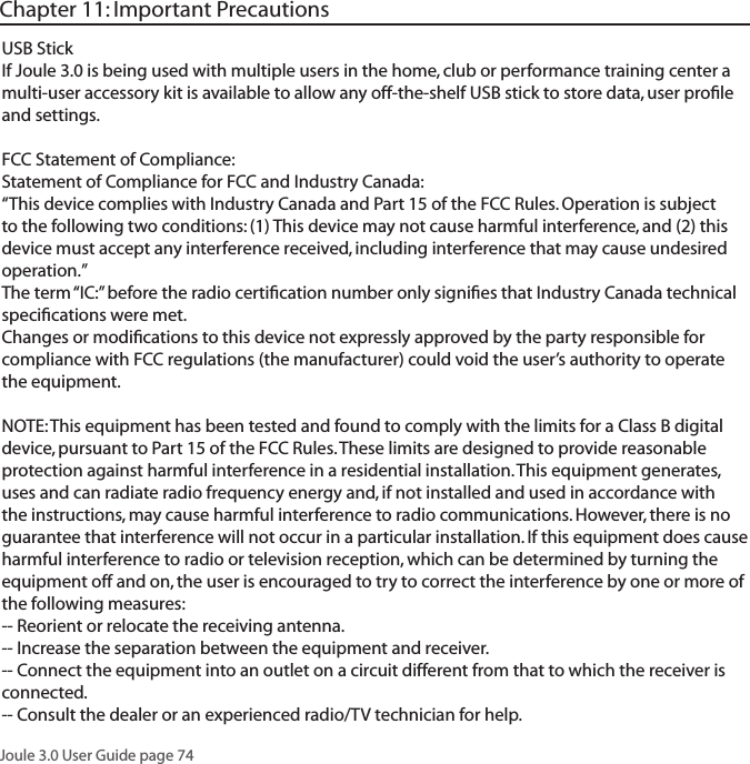 Joule 3.0 User Guide page 74USB StickIf Joule 3.0 is being used with multiple users in the home, club or performance training center a multi-user accessory kit is available to allow any off-the-shelf USB stick to store data, user proﬁle and settings.FCC Statement of Compliance:Statement of Compliance for FCC and Industry Canada:&ldquo;This device complies with Industry Canada and Part 15 of the FCC Rules. Operation is subject to the following two conditions: (1) This device may not cause harmful interference, and (2) this device must accept any interference received, including interference that may cause undesired operation.&rdquo;The term &ldquo;IC:&rdquo; before the radio certiﬁcation number only signiﬁes that Industry Canada technical speciﬁcations were met.Changes or modiﬁcations to this device not expressly approved by the party responsible for compliance with FCC regulations (the manufacturer) could void the user&rsquo;s authority to operate the equipment.NOTE: This equipment has been tested and found to comply with the limits for a Class B digital device, pursuant to Part 15 of the FCC Rules. These limits are designed to provide reasonable protection against harmful interference in a residential installation. This equipment generates, uses and can radiate radio frequency energy and, if not installed and used in accordance with the instructions, may cause harmful interference to radio communications. However, there is no guarantee that interference will not occur in a particular installation. If this equipment does cause harmful interference to radio or television reception, which can be determined by turning the equipment off and on, the user is encouraged to try to correct the interference by one or more of the following measures:-- Reorient or relocate the receiving antenna.-- Increase the separation between the equipment and receiver.-- Connect the equipment into an outlet on a circuit different from that to which the receiver is connected.-- Consult the dealer or an experienced radio/TV technician for help.Chapter 11: Important Precautions