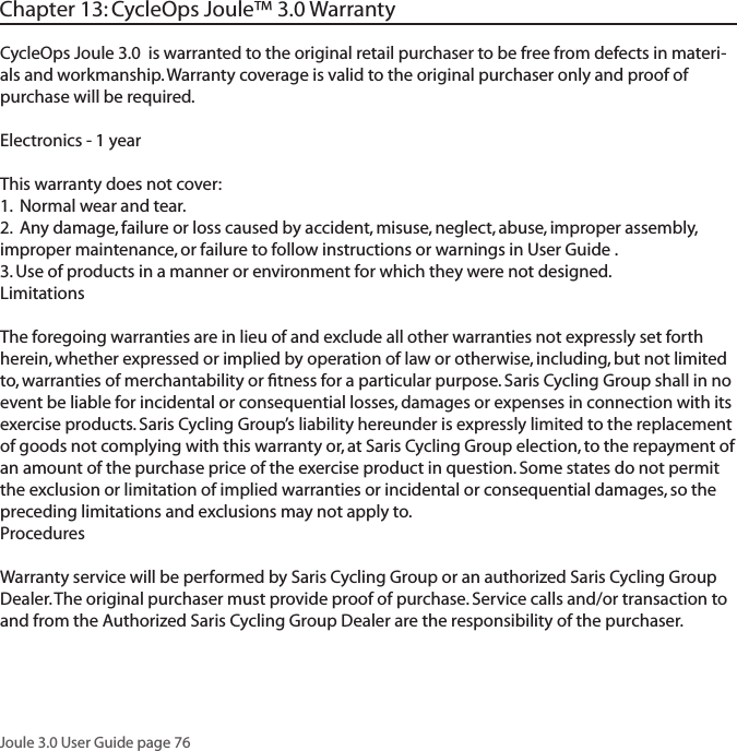 Joule 3.0 User Guide page 76Chapter 13: CycleOps Joule&trade; 3.0 WarrantyCycleOps Joule 3.0  is warranted to the original retail purchaser to be free from defects in materi-als and workmanship. Warranty coverage is valid to the original purchaser only and proof of purchase will be required.Electronics - 1 yearThis warranty does not cover:1.  Normal wear and tear.2.  Any damage, failure or loss caused by accident, misuse, neglect, abuse, improper assembly, improper maintenance, or failure to follow instructions or warnings in User Guide .3. Use of products in a manner or environment for which they were not designed.LimitationsThe foregoing warranties are in lieu of and exclude all other warranties not expressly set forth herein, whether expressed or implied by operation of law or otherwise, including, but not limited to, warranties of merchantability or ﬁtness for a particular purpose. Saris Cycling Group shall in no event be liable for incidental or consequential losses, damages or expenses in connection with its exercise products. Saris Cycling Group&rsquo;s liability hereunder is expressly limited to the replacement of goods not complying with this warranty or, at Saris Cycling Group election, to the repayment of an amount of the purchase price of the exercise product in question. Some states do not permit the exclusion or limitation of implied warranties or incidental or consequential damages, so the preceding limitations and exclusions may not apply to.ProceduresWarranty service will be performed by Saris Cycling Group or an authorized Saris Cycling Group Dealer. The original purchaser must provide proof of purchase. Service calls and/or transaction to and from the Authorized Saris Cycling Group Dealer are the responsibility of the purchaser. 