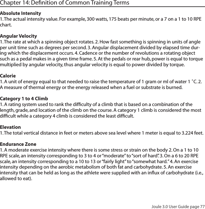Joule 3.0 User Guide page 77Chapter 14: Deﬁnition of Common Training TermsAbsolute Intensity 1. The actual intensity value. For example, 300 watts, 175 beats per minute, or a 7 on a 1 to 10 RPE chart. Angular Velocity1. The rate at which a spinning object rotates. 2. How fast something is spinning in units of angle per unit time such as degrees per second. 3. Angular displacement divided by elapsed time dur-ing which the displacement occurs. 4. Cadence or the number of revolutions a rotating object such as a pedal makes in a given time frame. 5. At the pedals or rear hub, power is equal to torque multiplied by angular velocity, thus angular velocity is equal to power divided by torque. Calorie 1. A unit of energy equal to that needed to raise the temperature of 1 gram or ml of water 1 ˚C. 2. A measure of thermal energy or the energy released when a fuel or substrate is burned. Category 1 to 4 Climb 1. A rating system used to rank the difﬁculty of a climb that is based on a combination of the length, grade, and location of the climb on the course. A category 1 climb is considered the most difﬁcult while a category 4 climb is considered the least difﬁcult. Elevation 1. The total vertical distance in feet or meters above sea level where 1 meter is equal to 3.224 feet. Endurance Zone 1. A moderate exercise intensity where there is some stress or strain on the body 2. On a 1 to 10 RPE scale, an intensity corresponding to 3 to 4 or &ldquo;moderate&rdquo; to &ldquo;sort of hard&rdquo;. 3. On a 6 to 20 RPE scale, an intensity corresponding to a 10 to 13 or &ldquo;fairly light&rdquo; to &ldquo;somewhat hard.&rdquo; 4. An exercise intensity depending on the aerobic metabolism of both fat and carbohydrate. 5. An exercise intensity that can be held as long as the athlete were supplied with an inﬂux of carbohydrate (i.e., allowed to eat). 