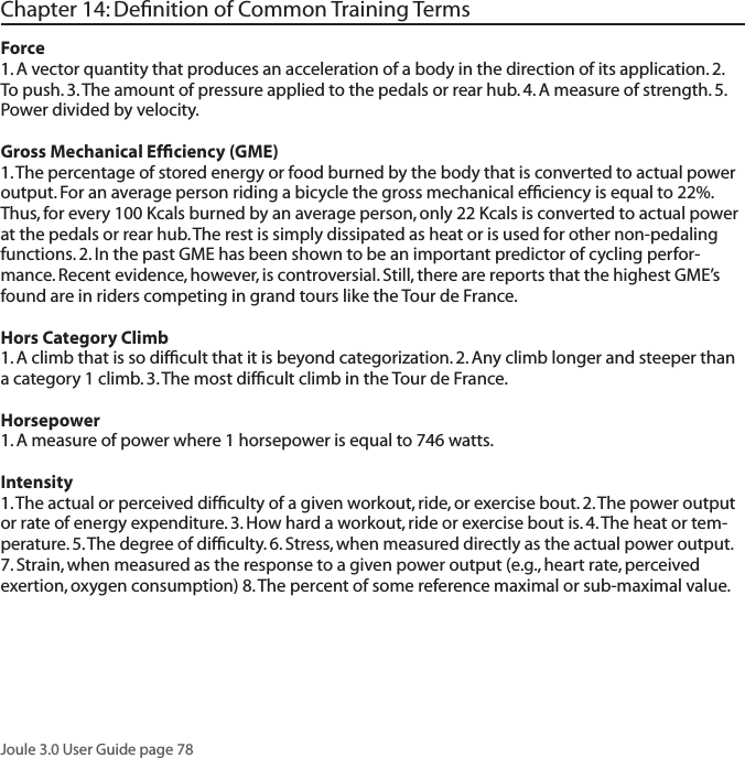 Joule 3.0 User Guide page 78Chapter 14: Deﬁnition of Common Training TermsForce1. A vector quantity that produces an acceleration of a body in the direction of its application. 2. To push. 3. The amount of pressure applied to the pedals or rear hub. 4. A measure of strength. 5. Power divided by velocity. Gross Mechanical Efﬁciency (GME)1. The percentage of stored energy or food burned by the body that is converted to actual power output. For an average person riding a bicycle the gross mechanical efﬁciency is equal to 22%. Thus, for every 100 Kcals burned by an average person, only 22 Kcals is converted to actual power at the pedals or rear hub. The rest is simply dissipated as heat or is used for other non-pedaling functions. 2. In the past GME has been shown to be an important predictor of cycling perfor-mance. Recent evidence, however, is controversial. Still, there are reports that the highest GME&rsquo;s found are in riders competing in grand tours like the Tour de France. Hors Category Climb 1. A climb that is so difﬁcult that it is beyond categorization. 2. Any climb longer and steeper than a category 1 climb. 3. The most difﬁcult climb in the Tour de France.  Horsepower 1. A measure of power where 1 horsepower is equal to 746 watts. Intensity 1. The actual or perceived difﬁculty of a given workout, ride, or exercise bout. 2. The power output or rate of energy expenditure. 3. How hard a workout, ride or exercise bout is. 4. The heat or tem-perature. 5. The degree of difﬁculty. 6. Stress, when measured directly as the actual power output. 7. Strain, when measured as the response to a given power output (e.g., heart rate, perceived exertion, oxygen consumption) 8. The percent of some reference maximal or sub-maximal value. 
