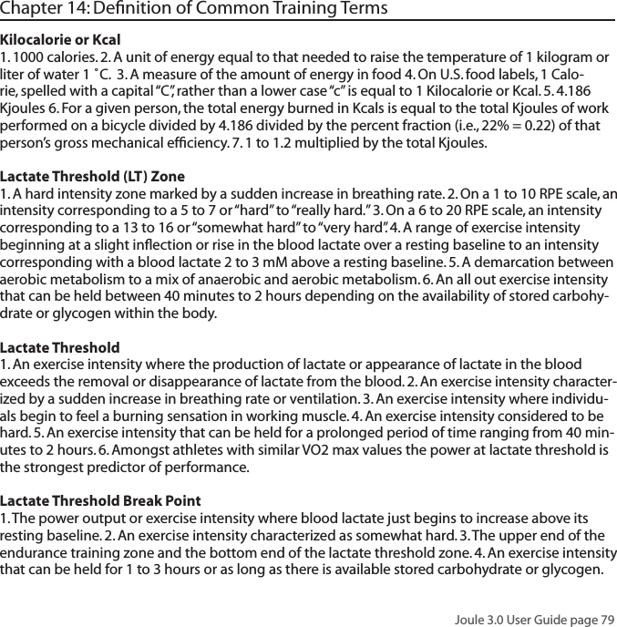 Joule 3.0 User Guide page 79Chapter 14: Deﬁnition of Common Training TermsKilocalorie or Kcal 1. 1000 calories. 2. A unit of energy equal to that needed to raise the temperature of 1 kilogram or liter of water 1 ˚C.  3. A measure of the amount of energy in food 4. On U.S. food labels, 1 Calo-rie, spelled with a capital &ldquo;C&rdquo;, rather than a lower case &ldquo;c&rdquo; is equal to 1 Kilocalorie or Kcal. 5. 4.186 Kjoules 6. For a given person, the total energy burned in Kcals is equal to the total Kjoules of work performed on a bicycle divided by 4.186 divided by the percent fraction (i.e., 22% = 0.22) of that person&rsquo;s gross mechanical efﬁciency. 7. 1 to 1.2 multiplied by the total Kjoules. Lactate Threshold (LT) Zone 1. A hard intensity zone marked by a sudden increase in breathing rate. 2. On a 1 to 10 RPE scale, an intensity corresponding to a 5 to 7 or &ldquo;hard&rdquo; to &ldquo;really hard.&rdquo; 3. On a 6 to 20 RPE scale, an intensity corresponding to a 13 to 16 or &ldquo;somewhat hard&rdquo; to &ldquo;very hard&rdquo;. 4. A range of exercise intensity beginning at a slight inﬂection or rise in the blood lactate over a resting baseline to an intensity corresponding with a blood lactate 2 to 3 mM above a resting baseline. 5. A demarcation between aerobic metabolism to a mix of anaerobic and aerobic metabolism. 6. An all out exercise intensity that can be held between 40 minutes to 2 hours depending on the availability of stored carbohy-drate or glycogen within the body.Lactate Threshold 1. An exercise intensity where the production of lactate or appearance of lactate in the blood exceeds the removal or disappearance of lactate from the blood. 2. An exercise intensity character-ized by a sudden increase in breathing rate or ventilation. 3. An exercise intensity where individu-als begin to feel a burning sensation in working muscle. 4. An exercise intensity considered to be hard. 5. An exercise intensity that can be held for a prolonged period of time ranging from 40 min-utes to 2 hours. 6. Amongst athletes with similar VO2 max values the power at lactate threshold is the strongest predictor of performance. Lactate Threshold Break Point 1. The power output or exercise intensity where blood lactate just begins to increase above its resting baseline. 2. An exercise intensity characterized as somewhat hard. 3. The upper end of the endurance training zone and the bottom end of the lactate threshold zone. 4. An exercise intensity that can be held for 1 to 3 hours or as long as there is available stored carbohydrate or glycogen. 