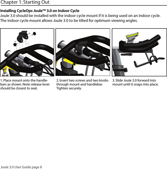 Joule 3.0 User Guide page 8Chapter 1: Starting Out2. Insert two screws and two knobs through mount and handlebar. Tighten securely. 3. Slide Joule 3.0 forward into mount until it snaps into place. Installing CycleOps Joule&trade; 3.0 on Indoor CycleJoule 3.0 should be installed with the indoor cycle mount if it is being used on an indoor cycle. The indoor cycle mount allows Joule 3.0 to be tilted for optimum viewing angles.1. Place mount onto the handle-bars as shown. Note: release lever should be closest to seat. 