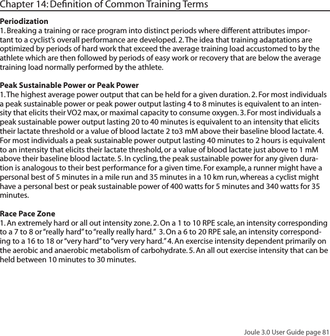 Joule 3.0 User Guide page 81Chapter 14: Deﬁnition of Common Training TermsPeriodization 1. Breaking a training or race program into distinct periods where different attributes impor-tant to a cyclist&rsquo;s overall performance are developed. 2. The idea that training adaptations are optimized by periods of hard work that exceed the average training load accustomed to by the athlete which are then followed by periods of easy work or recovery that are below the average training load normally performed by the athlete. Peak Sustainable Power or Peak Power 1. The highest average power output that can be held for a given duration. 2. For most individuals a peak sustainable power or peak power output lasting 4 to 8 minutes is equivalent to an inten-sity that elicits their VO2 max, or maximal capacity to consume oxygen. 3. For most individuals a peak sustainable power output lasting 20 to 40 minutes is equivalent to an intensity that elicits their lactate threshold or a value of blood lactate 2 to3 mM above their baseline blood lactate. 4. For most individuals a peak sustainable power output lasting 40 minutes to 2 hours is equivalent to an intensity that elicits their lactate threshold, or a value of blood lactate just above to 1 mM above their baseline blood lactate. 5. In cycling, the peak sustainable power for any given dura-tion is analogous to their best performance for a given time. For example, a runner might have a personal best of 5 minutes in a mile run and 35 minutes in a 10 km run, whereas a cyclist might have a personal best or peak sustainable power of 400 watts for 5 minutes and 340 watts for 35 minutes. Race Pace Zone 1. An extremely hard or all out intensity zone. 2. On a 1 to 10 RPE scale, an intensity corresponding to a 7 to 8 or &ldquo;really hard&rdquo; to &ldquo;really really hard.&rdquo;  3. On a 6 to 20 RPE sale, an intensity correspond-ing to a 16 to 18 or &ldquo;very hard&rdquo; to &ldquo;very very hard.&rdquo; 4. An exercise intensity dependent primarily on the aerobic and anaerobic metabolism of carbohydrate. 5. An all out exercise intensity that can be held between 10 minutes to 30 minutes. 