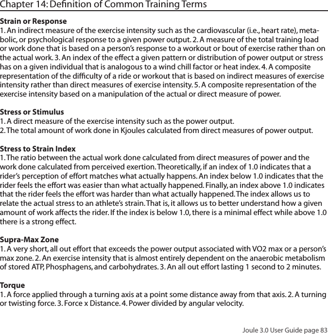 Joule 3.0 User Guide page 83Chapter 14: Deﬁnition of Common Training TermsStrain or Response 1. An indirect measure of the exercise intensity such as the cardiovascular (i.e., heart rate), meta-bolic, or psychological response to a given power output. 2. A measure of the total training load or work done that is based on a person&rsquo;s response to a workout or bout of exercise rather than on the actual work. 3. An index of the effect a given pattern or distribution of power output or stress has on a given individual that is analogous to a wind chill factor or heat index. 4. A composite representation of the difﬁculty of a ride or workout that is based on indirect measures of exercise intensity rather than direct measures of exercise intensity. 5. A composite representation of the exercise intensity based on a manipulation of the actual or direct measure of power. Stress or Stimulus 1. A direct measure of the exercise intensity such as the power output.  2. The total amount of work done in Kjoules calculated from direct measures of power output. Stress to Strain Index 1. The ratio between the actual work done calculated from direct measures of power and the work done calculated from perceived exertion. Theoretically, if an index of 1.0 indicates that a rider&rsquo;s perception of effort matches what actually happens. An index below 1.0 indicates that the rider feels the effort was easier than what actually happened. Finally, an index above 1.0 indicates that the rider feels the effort was harder than what actually happened. The index allows us to relate the actual stress to an athlete&rsquo;s strain. That is, it allows us to better understand how a given amount of work affects the rider. If the index is below 1.0, there is a minimal effect while above 1.0 there is a strong effect. Supra-Max Zone 1. A very short, all out effort that exceeds the power output associated with VO2 max or a person&rsquo;s max zone. 2. An exercise intensity that is almost entirely dependent on the anaerobic metabolism of stored ATP, Phosphagens, and carbohydrates. 3. An all out effort lasting 1 second to 2 minutes.Torque1. A force applied through a turning axis at a point some distance away from that axis. 2. A turning or twisting force. 3. Force x Distance. 4. Power divided by angular velocity. 