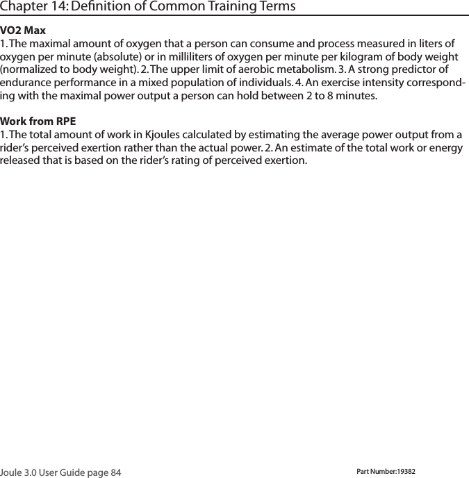 Joule 3.0 User Guide page 84Chapter 14: Deﬁnition of Common Training TermsVO2 Max 1. The maximal amount of oxygen that a person can consume and process measured in liters of oxygen per minute (absolute) or in milliliters of oxygen per minute per kilogram of body weight (normalized to body weight). 2. The upper limit of aerobic metabolism. 3. A strong predictor of endurance performance in a mixed population of individuals. 4. An exercise intensity correspond-ing with the maximal power output a person can hold between 2 to 8 minutes.  Work from RPE 1. The total amount of work in Kjoules calculated by estimating the average power output from a rider&rsquo;s perceived exertion rather than the actual power. 2. An estimate of the total work or energy released that is based on the rider&rsquo;s rating of perceived exertion.Part Number:19382