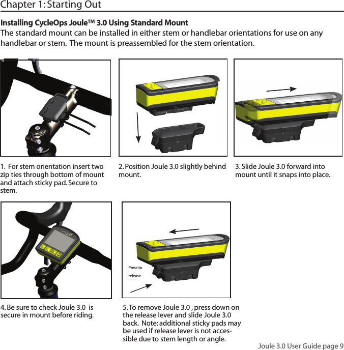Joule 3.0 User Guide page 9Chapter 1: Starting Out3. Slide Joule 3.0 forward into mount until it snaps into place.  5. To remove Joule 3.0 , press down on the release lever and slide Joule 3.0  back.  Note: additional sticky pads may be used if release lever is not acces-sible due to stem length or angle. Installing CycleOps Joule&trade; 3.0 Using Standard MountThe standard mount can be installed in either stem or handlebar orientations for use on any handlebar or stem.  The mount is preassembled for the stem orientation.   1.  For stem orientation insert two zip ties through bottom of mount and attach sticky pad. Secure to stem. 2. Position Joule 3.0 slightly behind mount.  4. Be sure to check Joule 3.0  is secure in mount before riding. Press to release