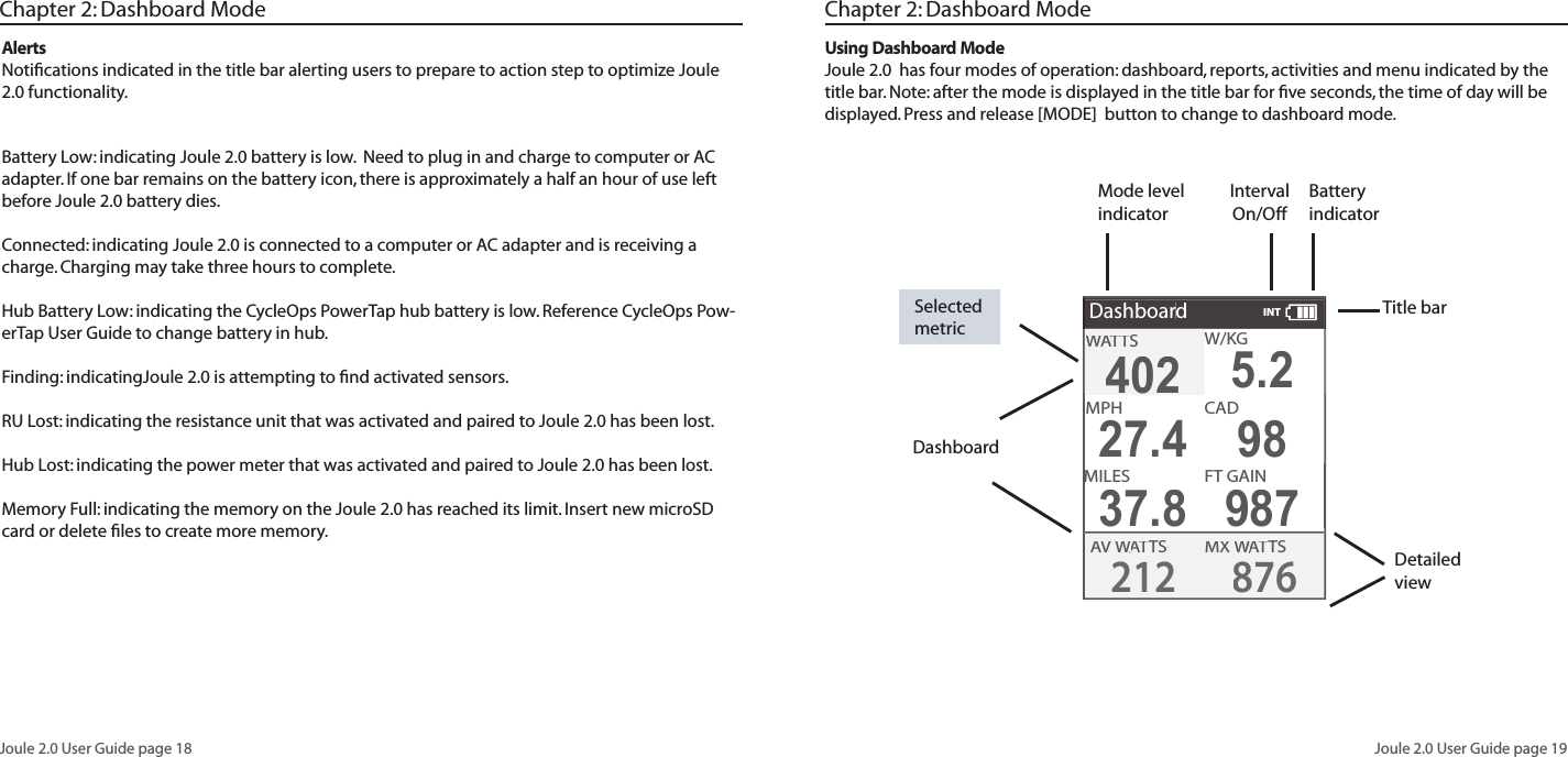 Joule 2.0 User Guide page 18Joule 2.0 User Guide page 19AlertsNotiﬁ cations indicated in the title bar alerting users to prepare to action step to optimize Joule 2.0 functionality. Battery Low: indicating Joule 2.0 battery is low.  Need to plug in and charge to computer or AC adapter. If one bar remains on the battery icon, there is approximately a half an hour of use left before Joule 2.0 battery dies. Connected: indicating Joule 2.0 is connected to a computer or AC adapter and is receiving a charge. Charging may take three hours to complete. Hub Battery Low: indicating the CycleOps PowerTap hub battery is low. Reference CycleOps Pow-erTap User Guide to change battery in hub. Finding: indicatingJoule 2.0 is attempting to ﬁ nd activated sensors. RU Lost: indicating the resistance unit that was activated and paired to Joule 2.0 has been lost. Hub Lost: indicating the power meter that was activated and paired to Joule 2.0 has been lost. Memory Full: indicating the memory on the Joule 2.0 has reached its limit. Insert new microSD card or delete ﬁ les to create more memory. Title barChapter 2: Dashboard ModeDashboardDetailed viewUsing Dashboard ModeJoule 2.0  has four modes of operation: dashboard, reports, activities and menu indicated by the title bar. Note: after the mode is displayed in the title bar for ﬁ ve seconds, the time of day will be displayed. Press and release [MODE]  button to change to dashboard mode.  Selected metric Battery indicatorInterval On/OffMode level indicatorDashboardW/W/W/KGMX WAT WAT WTSAV WAV WAVAT WAT WTS2128764024025.2MPHCHCAD27.498MILESFT GAIN37.8987WATTWATTWASINTChapter 2: Dashboard Mode