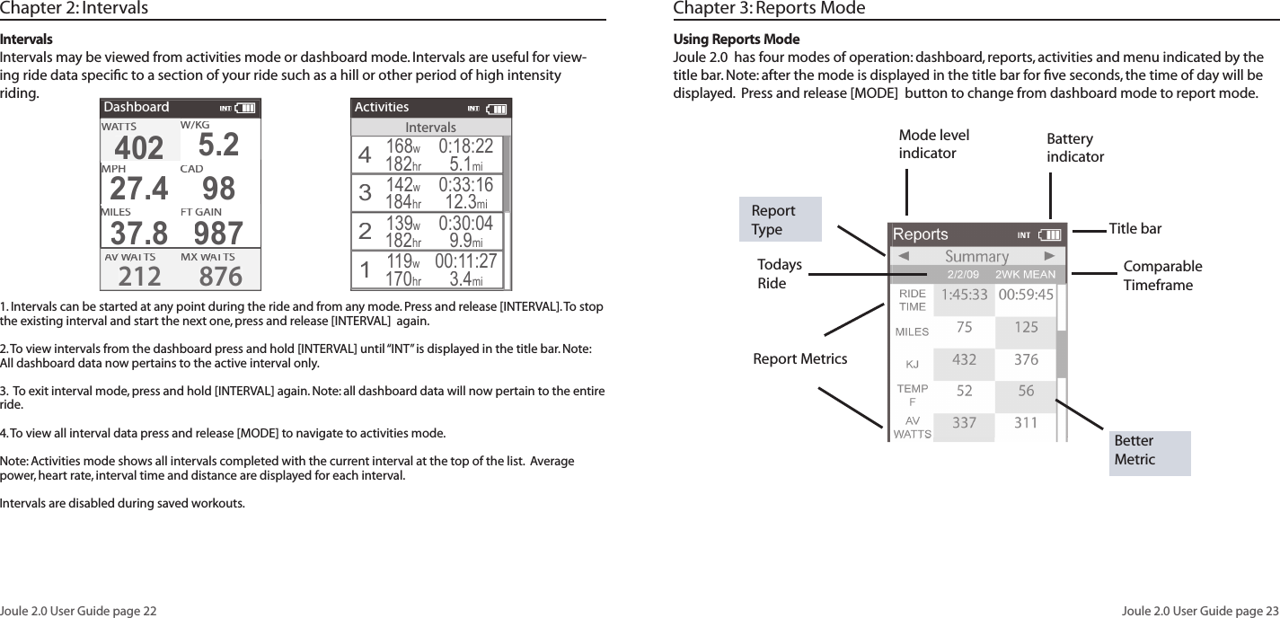 Joule 2.0 User Guide page 22Joule 2.0 User Guide page 23Title barTodays Ride Report TypeChapter 3: Reports ModeUsing Reports ModeJoule 2.0  has four modes of operation: dashboard, reports, activities and menu indicated by the title bar. Note: after the mode is displayed in the title bar for ﬁ ve seconds, the time of day will be displayed.  Press and release [MODE]  button to change from dashboard mode to report mode.  Better MetricComparable Timeframe Report MetricsBattery indicatorMode level indicatorChapter 2: Intervals1. Intervals can be started at any point during the ride and from any mode. Press and release [INTERVAL]. To stop the existing interval and start the next one, press and release [INTERVAL]  again.  2. To view intervals from the dashboard press and hold [INTERVAL] until &ldquo;INT&rdquo; is displayed in the title bar. Note: All dashboard data now pertains to the active interval only. 3.  To exit interval mode, press and hold [INTERVAL] again. Note: all dashboard data will now pertain to the entire ride. 4. To view all interval data press and release [MODE] to navigate to activities mode. Note: Activities mode shows all intervals completed with the current interval at the top of the list.  Average power, heart rate, interval time and distance are displayed for each interval.Intervals are disabled during saved workouts. IntervalsIntervals may be viewed from activities mode or dashboard mode. Intervals are useful for view-ing ride data speciﬁ c to a section of your ride such as a hill or other period of high intensity riding. IntervalsActivities4168w182hr0:18:225.1mi3142w0:33:1612.3mi2139w182hr0:30:049.9mi1119w170hr00:11:273.4mi184hrINTDashboardW/W/W/KGMX WAT WAT WTSAV WAV WAVAT WAT WTS2128764024025.2MPHCHCAD27.498MILESFT GAIN37.8987WATTWATTWASINT