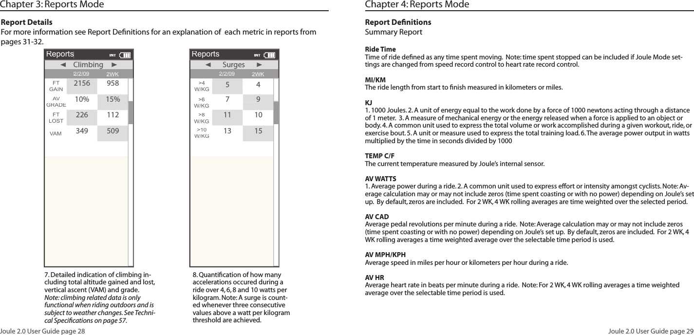 Joule 2.0 User Guide page 28Joule 2.0 User Guide page 29Chapter 3: Reports ModeReport DetailsFor more information see Report Defi nitions for an explanation of each metric in reports from pages 31-32. 7. Detailed indication of climbing in-cluding total altitude gained and lost, vertical ascent (VAM) and grade. Note: climbing related data is only functional when riding outdoors and is subject to weather changes. See Techni-cal Specifi cations on page 57. 8. Quantifi cation of how many accelerations occured during a ride over 4, 6, 8 and 10 watts per kilogram. Note: A surge is count-ed whenever three consecutive values above a watt per kilogram threshold are achieved.Reports2/2/09FTGAINVAM2WKClimbingClimbingAVGRADE10%15%FTLOST2261123495092156958INTReports2/2/09>4W/KG>10W/KG2WKSurgesSurges>6W/KG7979>8W/KG111013155454INTChapter 4: Reports ModeReport Defi nitionsSummary Report Ride TimeTime of ride defi ned as any time spent moving. Note: time spent stopped can be included if Joule Mode set-tings are changed from speed record control to heart rate record control.MI/KMThe ride length from start to fi nish measured in kilometers or miles. KJ1. 1000 Joules. 2. A unit of energy equal to the work done by a force of 1000 newtons acting through a distance of 1 meter. 3. A measure of mechanical energy or the energy released when a force is applied to an object or body. 4. A common unit used to express the total volume or work accomplished during a given workout, ride, or exercise bout. 5. A unit or measure used to express the total training load. 6. The average power output in watts multiplied by the time in seconds divided by 1000TEMP C/FThe current temperature measured by Joule’s internal sensor. AV WATTS1. Average power during a ride. 2. A common unit used to express effort or intensity amongst cyclists. Note: Av-erage calculation may or may not include zeros (time spent coasting or with no power) depending on Joule’s set up. By default, zeros are included. For 2 WK, 4 WK rolling averages are time weighted over the selected period.AV CADAverage pedal revolutions per minute during a ride. Note: Average calculation may or may not include zeros (time spent coasting or with no power) depending on Joule’s set up. By default, zeros are included. For 2 WK, 4 WK rolling averages a time weighted average over the selectable time period is used. AV MPH/KPHAverage speed in miles per hour or kilometers per hour during a ride. AV HRAverage heart rate in beats per minute during a ride. Note: For 2 WK, 4 WK rolling averages a time weighted average over the selectable time period is used.