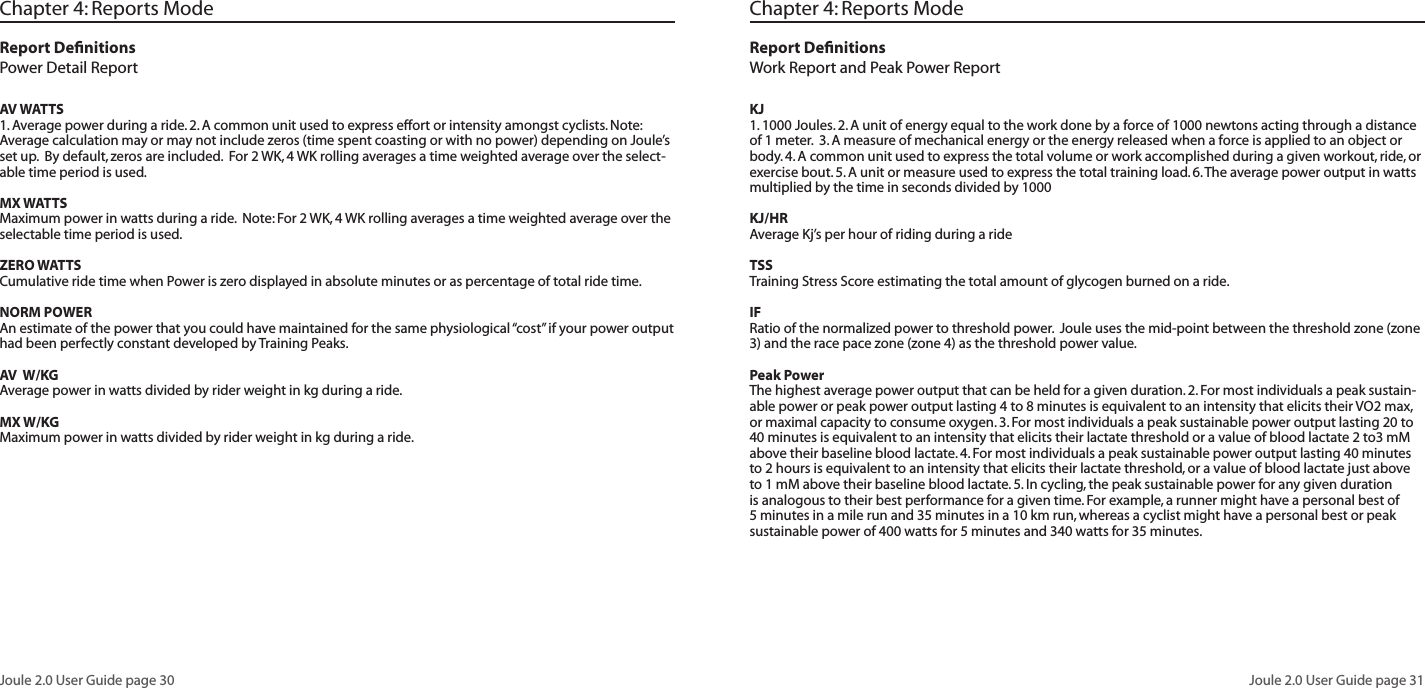 Joule 2.0 User Guide page 30Joule 2.0 User Guide page 31Chapter 4: Reports ModeReport DefinitionsPower Detail ReportAV WATTS1. Average power during a ride. 2. A common unit used to express effort or intensity amongst cyclists. Note: Average calculation may or may not include zeros (time spent coasting or with no power) depending on Joule’s set up. By default, zeros are included. For 2 WK, 4 WK rolling averages a time weighted average over the select-able time period is used. MX WATTSMaximum power in watts during a ride. Note: For 2 WK, 4 WK rolling averages a time weighted average over the selectable time period is used. ZERO WATTSCumulative ride time when Power is zero displayed in absolute minutes or as percentage of total ride time. NORM POWERAn estimate of the power that you could have maintained for the same physiological “cost” if your power output had been perfectly constant developed by Training Peaks. AV W/KGAverage power in watts divided by rider weight in kg during a ride. MX W/KGMaximum power in watts divided by rider weight in kg during a ride.Chapter 4: Reports ModeReport DefinitionsWork Report and Peak Power Report KJ 1. 1000 Joules. 2. A unit of energy equal to the work done by a force of 1000 newtons acting through a distance of 1 meter. 3. A measure of mechanical energy or the energy released when a force is applied to an object or body. 4. A common unit used to express the total volume or work accomplished during a given workout, ride, or exercise bout. 5. A unit or measure used to express the total training load. 6. The average power output in watts multiplied by the time in seconds divided by 1000KJ/HRAverage Kj’s per hour of riding during a rideTSSTraining Stress Score estimating the total amount of glycogen burned on a ride. IFRatio of the normalized power to threshold power. Joule uses the mid-point between the threshold zone (zone 3) and the race pace zone (zone 4) as the threshold power value. Peak PowerThe highest average power output that can be held for a given duration. 2. For most individuals a peak sustain-able power or peak power output lasting 4 to 8 minutes is equivalent to an intensity that elicits their VO2 max, or maximal capacity to consume oxygen. 3. For most individuals a peak sustainable power output lasting 20 to 40 minutes is equivalent to an intensity that elicits their lactate threshold or a value of blood lactate 2 to3 mM above their baseline blood lactate. 4. For most individuals a peak sustainable power output lasting 40 minutes to 2 hours is equivalent to an intensity that elicits their lactate threshold, or a value of blood lactate just above to 1 mM above their baseline blood lactate. 5. In cycling, the peak sustainable power for any given duration is analogous to their best performance for a given time. For example, a runner might have a personal best of 5 minutes in a mile run and 35 minutes in a 10 km run, whereas a cyclist might have a personal best or peak sustainable power of 400 watts for 5 minutes and 340 watts for 35 minutes.