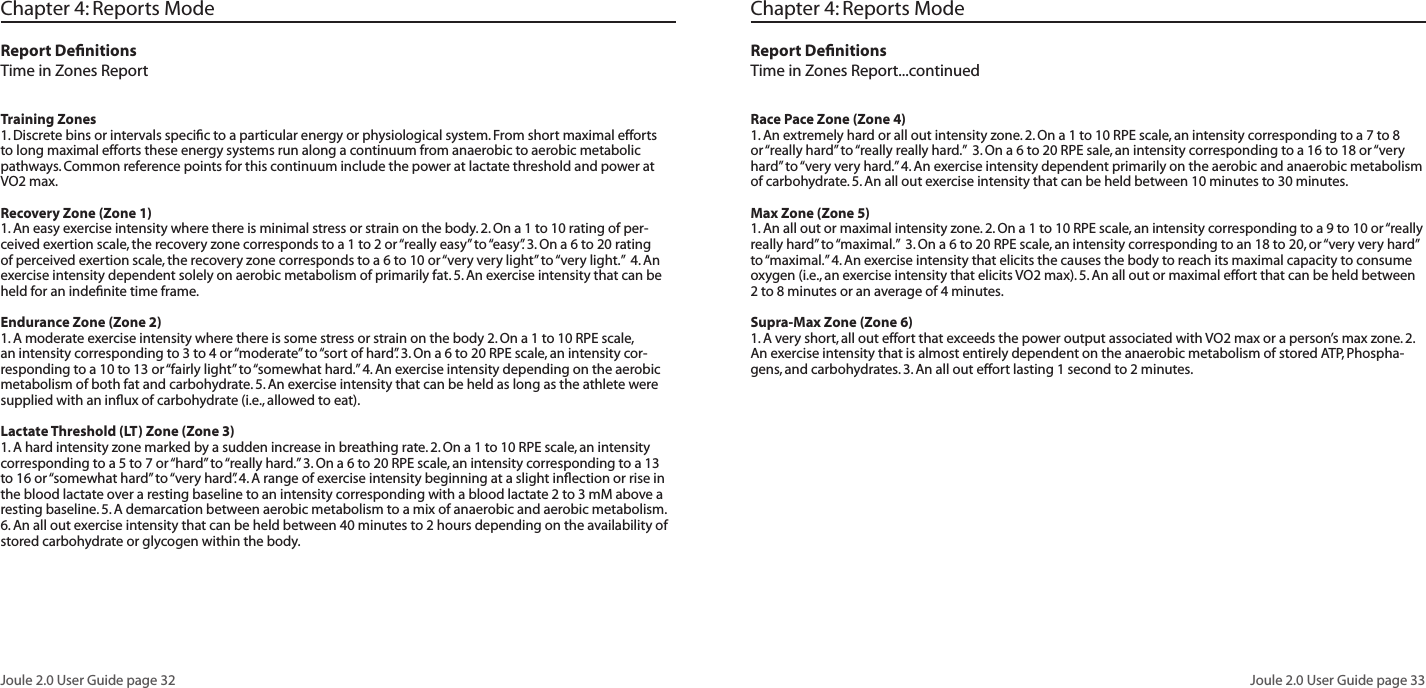 Joule 2.0 User Guide page 32Joule 2.0 User Guide page 33Chapter 4: Reports ModeReport DefinitionsTime in Zones ReportTraining Zones 1. Discrete bins or intervals specific to a particular energy or physiological system. From short maximal efforts to long maximal efforts these energy systems run along a continuum from anaerobic to aerobic metabolic pathways. Common reference points for this continuum include the power at lactate threshold and power at VO2 max. Recovery Zone (Zone 1)1. An easy exercise intensity where there is minimal stress or strain on the body. 2. On a 1 to 10 rating of per-ceived exertion scale, the recovery zone corresponds to a 1 to 2 or “really easy” to “easy”. 3. On a 6 to 20 rating of perceived exertion scale, the recovery zone corresponds to a 6 to 10 or “very very light” to “very light.” 4. An exercise intensity dependent solely on aerobic metabolism of primarily fat. 5. An exercise intensity that can be held for an indefinite time frame. Endurance Zone (Zone 2)1. A moderate exercise intensity where there is some stress or strain on the body 2. On a 1 to 10 RPE scale, an intensity corresponding to 3 to 4 or “moderate” to “sort of hard”. 3. On a 6 to 20 RPE scale, an intensity cor-responding to a 10 to 13 or “fairly light” to “somewhat hard.” 4. An exercise intensity depending on the aerobic metabolism of both fat and carbohydrate. 5. An exercise intensity that can be held as long as the athlete were supplied with an influx of carbohydrate (i.e., allowed to eat). Lactate Threshold (LT) Zone (Zone 3)1. A hard intensity zone marked by a sudden increase in breathing rate. 2. On a 1 to 10 RPE scale, an intensity corresponding to a 5 to 7 or “hard” to “really hard.” 3. On a 6 to 20 RPE scale, an intensity corresponding to a 13 to 16 or “somewhat hard” to “very hard”. 4. A range of exercise intensity beginning at a slight inflection or rise in the blood lactate over a resting baseline to an intensity corresponding with a blood lactate 2 to 3 mM above a resting baseline. 5. A demarcation between aerobic metabolism to a mix of anaerobic and aerobic metabolism. 6. An all out exercise intensity that can be held between 40 minutes to 2 hours depending on the availability of stored carbohydrate or glycogen within the body. Chapter 4: Reports ModeReport DefinitionsTime in Zones Report...continuedRace Pace Zone (Zone 4)1. An extremely hard or all out intensity zone. 2. On a 1 to 10 RPE scale, an intensity corresponding to a 7 to 8 or “really hard” to “really really hard.” 3. On a 6 to 20 RPE sale, an intensity corresponding to a 16 to 18 or “very hard” to “very very hard.” 4. An exercise intensity dependent primarily on the aerobic and anaerobic metabolism of carbohydrate. 5. An all out exercise intensity that can be held between 10 minutes to 30 minutes. Max Zone (Zone 5)1. An all out or maximal intensity zone. 2. On a 1 to 10 RPE scale, an intensity corresponding to a 9 to 10 or “really really hard” to “maximal.” 3. On a 6 to 20 RPE scale, an intensity corresponding to an 18 to 20, or “very very hard” to “maximal.” 4. An exercise intensity that elicits the causes the body to reach its maximal capacity to consume oxygen (i.e., an exercise intensity that elicits VO2 max). 5. An all out or maximal effort that can be held between 2 to 8 minutes or an average of 4 minutes. Supra-Max Zone (Zone 6)1. A very short, all out effort that exceeds the power output associated with VO2 max or a person’s max zone. 2. An exercise intensity that is almost entirely dependent on the anaerobic metabolism of stored ATP, Phospha-gens, and carbohydrates. 3. An all out effort lasting 1 second to 2 minutes.