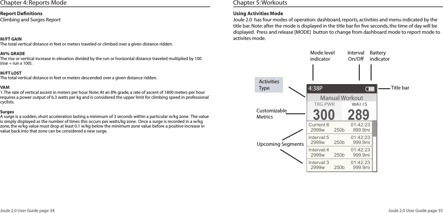 Joule 2.0 User Guide page 34Joule 2.0 User Guide page 35Chapter 4: Reports ModeReport Deﬁ nitionsClimbing and Surges ReportM/FT GAINThe total vertical distance in feet or meters traveled or climbed over a given distance ridden. AV% GRADEThe rise or vertical increase in elevation divided by the run or horizontal distance traveled multiplied by 100 (rise &divide; run x 100).M/FT LOSTThe total vertical distance in feet or meters descended over a given distance ridden. VAM1. The rate of vertical ascent in meters per hour. Note: At an 8% grade, a rate of ascent of 1800 meters per hour requires a power output of 6.3 watts per kg and is considered the upper limit for climbing speed in professional cyclists. SurgesA surge is a sudden, short acceleration lasting a minimum of 3 seconds within a particular w/kg zone.  The value is simply displayed as the number of times this occurs per watts/kg zone.  Once a surge is recorded in a w/kg zone, the w/kg value must drop at least 0.1 w/kg below the minimum zone value before a positive increase in value back into that zone can be considered a new surge.Title barCustomizable MetricsActivities TypeUsing Activities ModeJoule 2.0  has four modes of operation: dashboard, reports, activities and menu indicated by the title bar. Note: after the mode is displayed in the title bar for ﬁ ve seconds, the time of day will be displayed.  Press and release [MODE]  button to change from dashboard mode to report mode to activites mode.   Upcoming SegmentsManual Workout4:38PTRG PWR300300WATTWATTWAS289Current:6  01:42:232999w250b 999.9miInterval:5  01:42:232999w250b 999.9miInterval:4  01:42:232999w250b 999.9miInterval:3  01:42:232999w250b 999.9miBattery indicatorInterval On/OffMode level indicatorChapter 5: Workouts