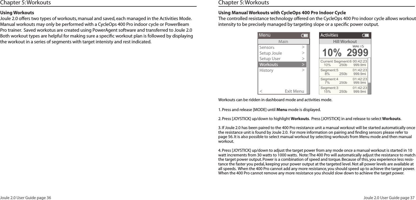 Joule 2.0 User Guide page 36Joule 2.0 User Guide page 37Using WorkoutsJoule 2.0 offers two types of workouts, manual and saved, each managed in the Activities Mode.  Manual workouts may only be performed with a CycleOps 400 Pro indoor cycle or PowerBeam Pro trainer.  Saved workotus are created using PowerAgent software and transferred to Joule 2.0  Both workout types are helpful for making sure a speciﬁ c workout plan is followed by displaying the workout in a series of segments with target intenisty and rest indicated.  Chapter 5: WorkoutsUsing Manual Workouts with CycleOps 400 Pro Indoor CycleThe controlled resistance technology offered on the CycleOps 400 Pro indoor cycle allows workout intensity to be precisely managed by targeting slope or a speciﬁ c power output.  Sensors>Setup Joule >Setup User>Workouts>History>Sensors>Main>Exit Menu<MenuMenuMainHillWorkoutActivities10%WATTWATTWAS2999Current Segment:6 00:42:2310%250b 999.9miSegment:5   01:42:238%250b 999.9miSegment:4   01:42:237%250b 999.9miSegment:3   01:42:2315%250b 999.9miChapter 5: WorkoutsWorkouts can be ridden in dashboard mode and activities mode. 1. Press and release [MODE] until Menu mode is displayed.  2. Press [JOYSTICK] up/down to highlight Workouts.  Press [JOYSTICK] in and release to select Workouts.3. If Joule 2.0 has been paired to the 400 Pro resistance unit a manual workout will be started automatically once the resistance unit is found by Joule 2.0.  For more information on pairing and ﬁ nding sensors please refer to page 56. It is also possible to select manual workout by selecting workouts from Menu mode and then manual workout. 4. Press [JOYSTICK] up/down to adjust the target power from any mode once a manual workout is started in 10 watt increments from 30 watts to 1000 watts.  Note: The 400 Pro will automatically adjust the resistance to match the target power output. Power is a combination of speed and torque. Because of this, you experience less resis-tance the faster you pedal, keeping your power output at the targeted level. Not all power levels are available at all speeds.  When the 400 Pro cannot add any more resistance, you should speed up to achieve the target power. When the 400 Pro cannot remove any more resistance you should slow down to achieve the target power.