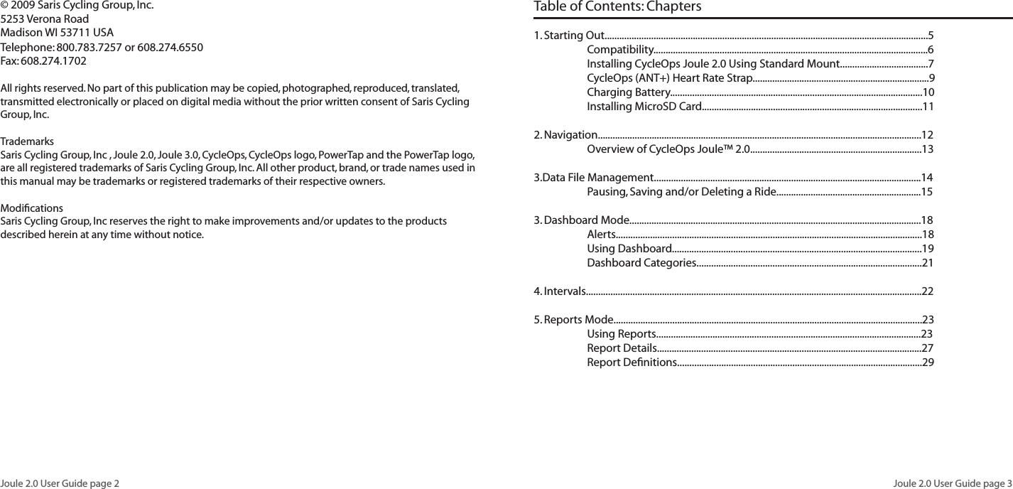 Joule 2.0 User Guide page 2Joule 2.0 User Guide page 3© 2009 Saris Cycling Group, Inc.5253 Verona RoadMadison WI 53711 USATelephone: 800.783.7257 or 608.274.6550Fax: 608.274.1702All rights reserved. No part of this publication may be copied, photographed, reproduced, translated, transmitted electronically or placed on digital media without the prior written consent of Saris Cycling Group, Inc.TrademarksSaris Cycling Group, Inc , Joule 2.0, Joule 3.0, CycleOps, CycleOps logo, PowerTap and the PowerTap logo, are all registered trademarks of Saris Cycling Group, Inc. All other product, brand, or trade names used in this manual may be trademarks or registered trademarks of their respective owners.ModificationsSaris Cycling Group, Inc reserves the right to make improvements and/or updates to the products described herein at any time without notice.Table of Contents: Chapters 1. Starting Out....................................................................................................................................5 Compatibility................................................................................................................6 Installing CycleOps Joule 2.0 Using Standard Mount....................................7 CycleOps (ANT+) Heart Rate Strap........................................................................9 Charging Battery.......................................................................................................10 Installing MicroSD Card..........................................................................................11 2. Navigation....................................................................................................................................12 Overview of CycleOps Joule™ 2.0......................................................................13 3.Data File Management.............................................................................................................14 Pausing, Saving and/or Deleting a Ride...........................................................153. Dashboard Mode.......................................................................................................................18 Alerts.............................................................................................................................18 Using Dashboard......................................................................................................19 Dashboard Categories............................................................................................214. Intervals.........................................................................................................................................225. Reports Mode..............................................................................................................................23 Using Reports............................................................................................................23 Report Details............................................................................................................27 Report Definitions....................................................................................................29