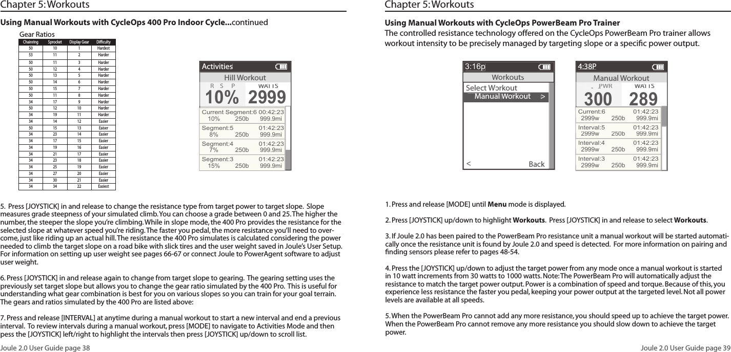 Joule 2.0 User Guide page 38Joule 2.0 User Guide page 39Using Manual Workouts with CycleOps 400 Pro Indoor Cycle...continued Gear RatiosHillWorkoutActivitiesR SP10%WATTWATTWAS2999Current Segment:6 00:42:2310%250b 999.9miSegment:5   01:42:238%250b 999.9miSegment:4   01:42:237%250b 999.9miSegment:3   01:42:2315%250b 999.9miChapter 5: WorkoutsUsing Manual Workouts with CycleOps PowerBeam Pro TrainerThe controlled resistance technology offered on the CycleOps PowerBeam Pro trainer allows workout intensity to be precisely managed by targeting slope or a speciﬁ c power output.      Manual Workout>Select Workout Workout WBack<3:16pWorkoutsManual Workout4:38PTRG PWRG PWRG300300WATTWATTWAS289Current:6  01:42:232999w250b 999.9miInterval:5  01:42:232999w250b 999.9miInterval:4  01:42:232999w250b 999.9miInterval:3  01:42:232999w250b 999.9miChapter 5: WorkoutsChainring Sprocket Display Gear Diﬃ  culty50 10 1 Hardest53 11 2 Harder50 11 3 Harder50 12 4 Harder50 13 5 Harder50 14 6 Harder50 15 7 Harder50 11 8 Harder34 17 9 Harder50 12 10 Harder34 19 11 Harder34 14 12 Easier50 15 13 Eaiser34 23 14 Easier34 17 15 Easier34 19 16 Easier34 21 17 Easier34 23 18 Easier34 25 19 Easier34 27 20 Easier34 30 21 Easier34 34 22 Easiest5.  Press [JOYSTICK] in and release to change the resistance type from target power to target slope.  Slope measures grade steepness of your simulated climb. You can choose a grade between 0 and 25. The higher the number, the steeper the slope you&rsquo;re climbing. While in slope mode, the 400 Pro provides the resistance for the selected slope at whatever speed you&rsquo;re riding. The faster you pedal, the more resistance you&rsquo;ll need to over-come, just like riding up an actual hill. The resistance the 400 Pro simulates is calculated considering the power needed to climb the target slope on a road bike with slick tires and the user weight saved in Joule&rsquo;s User Setup.  For information on setting up user weight see pages 66-67 or connect Joule to PowerAgent software to adjust user weight.   6. Press [JOYSTICK] in and release again to change from target slope to gearing.  The gearing setting uses the previously set target slope but allows you to change the gear ratio simulated by the 400 Pro.  This is useful for understanding what gear combination is best for you on various slopes so you can train for your goal terrain.  The gears and ratios simulated by the 400 Pro are listed above:7. Press and release [INTERVAL] at anytime during a manual workout to start a new interval and end a previous interval.  To review intervals during a manual workout, press [MODE] to navigate to Activities Mode and then pess the [JOYSTICK] left/right to highlight the intervals then press [JOYSTICK] up/down to scroll list. 1. Press and release [MODE] until Menu mode is displayed.  2. Press [JOYSTICK] up/down to highlight Workouts.  Press [JOYSTICK] in and release to select Workouts.3. If Joule 2.0 has been paired to the PowerBeam Pro resistance unit a manual workout will be started automati-cally once the resistance unit is found by Joule 2.0 and speed is detected.  For more information on pairing and ﬁ nding sensors please refer to pages 48-54.4. Press the [JOYSTICK] up/down to adjust the target power from any mode once a manual workout is started in 10 watt increments from 30 watts to 1000 watts. Note: The PowerBeam Pro will automatically adjust the resistance to match the target power output. Power is a combination of speed and torque. Because of this, you experience less resistance the faster you pedal, keeping your power output at the targeted level. Not all power levels are available at all speeds. 5. When the PowerBeam Pro cannot add any more resistance, you should speed up to achieve the target power. When the PowerBeam Pro cannot remove any more resistance you should slow down to achieve the target power.