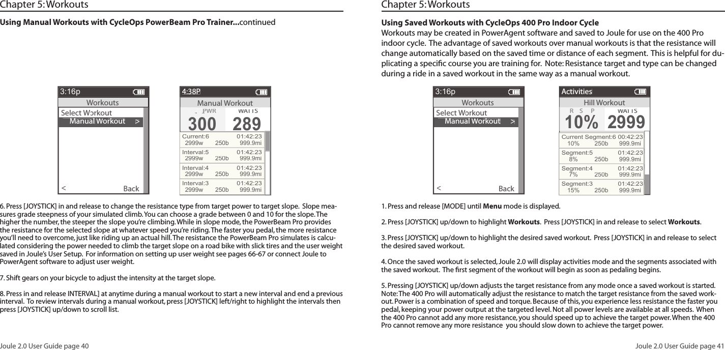 Joule 2.0 User Guide page 40Joule 2.0 User Guide page 41Using Manual Workouts with CycleOps PowerBeam Pro Trainer...continued    Manual Workout>Select Workout Workout WBack<3:16pWorkoutsManual Workout4:38PTRG PWRG PWRG300300WATTWATTWAS289Current:6  01:42:232999w250b 999.9miInterval:5  01:42:232999w250b 999.9miInterval:4  01:42:232999w250b 999.9miInterval:3  01:42:232999w250b 999.9miChapter 5: Workouts6. Press [JOYSTICK] in and release to change the resistance type from target power to target slope.  Slope mea-sures grade steepness of your simulated climb. You can choose a grade between 0 and 10 for the slope. The higher the number, the steeper the slope you&rsquo;re climbing. While in slope mode, the PowerBeam Pro provides the resistance for the selected slope at whatever speed you&rsquo;re riding. The faster you pedal, the more resistance you&rsquo;ll need to overcome, just like riding up an actual hill. The resistance the PowerBeam Pro simulates is calcu-lated considering the power needed to climb the target slope on a road bike with slick tires and the user weight saved in Joule&rsquo;s User Setup.  For information on setting up user weight see pages 66-67 or connect Joule to PowerAgent software to adjust user weight.7. Shift gears on your bicycle to adjust the intensity at the target slope.  8. Press in and release INTERVAL] at anytime during a manual workout to start a new interval and end a previous interval.  To review intervals during a manual workout, press [JOYSTICK] left/right to highlight the intervals then press [JOYSTICK] up/down to scroll list.  Using Saved Workouts with CycleOps 400 Pro Indoor CycleWorkouts may be created in PowerAgent software and saved to Joule for use on the 400 Pro indoor cycle.  The advantage of saved workouts over manual workouts is that the resistance will change automatically based on the saved time or distance of each segment.  This is helpful for du-plicating a speciﬁ c course you are training for.  Note: Resistance target and type can be changed during a ride in a saved workout in the same way as a manual workout.   Chapter 5: Workouts1. Press and release [MODE] until Menu mode is displayed.  2. Press [JOYSTICK] up/down to highlight Workouts.  Press [JOYSTICK] in and release to select Workouts.3. Press [JOYSTICK] up/down to highlight the desired saved workout.  Press [JOYSTICK] in and release to select the desired saved workout.  4. Once the saved workout is selected, Joule 2.0 will display activities mode and the segments associated with the saved workout.  The ﬁ rst segment of the workout will begin as soon as pedaling begins.  5. Pressing [JOYSTICK] up/down adjusts the target resistance from any mode once a saved workout is started.  Note: The 400 Pro will automatically adjust the resistance to match the target resistance from the saved work-out. Power is a combination of speed and torque. Because of this, you experience less resistance the faster you pedal, keeping your power output at the targeted level. Not all power levels are available at all speeds.  When the 400 Pro cannot add any more resistance, you should speed up to achieve the target power. When the 400 Pro cannot remove any more resistance  you should slow down to achieve the target power.    Manual Workout>Select Workout Workout WBack<3:16pWorkoutsHillWorkoutActivitiesR SP10%WATTWATTWAS2999Current Segment:6 00:42:2310%250b 999.9miSegment:5   01:42:238%250b 999.9miSegment:4   01:42:237%250b 999.9miSegment:3   01:42:2315%250b 999.9mi