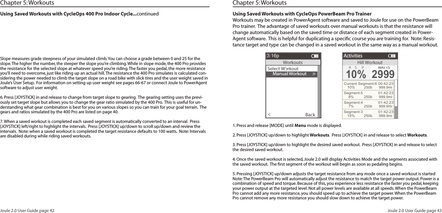 Joule 2.0 User Guide page 42Joule 2.0 User Guide page 43Using Saved Workouts with CycleOps PowerBeam Pro TrainerWorkouts may be created in PowerAgent software and saved to Joule for use on the PowerBeam Pro trainer.  The advantage of saved workouts over manual workouts is that the resistance will change automatically based on the saved time or distance of each segment created in Power-Agent software.  This is helpful for duplicating a speciﬁ c course you are training for.  Note: Resis-tance target and type can be changed in a saved workout in the same way as a manual workout.      Manual Workout>Select Workout Workout WBack<3:16pWorkoutsHillWorkoutActivitiesR SP10%WATTWATTWAS2999Current Segment:6 00:42:2310%250b 999.9miSegment:5   01:42:238%250b 999.9miSegment:4   01:42:237%250b 999.9miSegment:3   01:42:2315%250b 999.9miChapter 5: WorkoutsUsing Saved Workouts with CycleOps 400 Pro Indoor Cycle...continued Chapter 5: WorkoutsSlope measures grade steepness of your simulated climb. You can choose a grade between 0 and 25 for the slope. The higher the number, the steeper the slope you&rsquo;re climbing. While in slope mode, the 400 Pro provides the resistance for the selected slope at whatever speed you&rsquo;re riding. The faster you pedal, the more resistance you&rsquo;ll need to overcome, just like riding up an actual hill. The resistance the 400 Pro simulates is calculated con-sidering the power needed to climb the target slope on a road bike with slick tires and the user weight saved in Joule&rsquo;s User Setup.  For information on setting up user weight see pages 66-67 or connect Joule to PowerAgent software to adjust user weight.   6. Press [JOYSTICK] in and release to change from target slope to gearing.  The gearing setting uses the previ-ously set target slope but allows you to change the gear ratio simulated by the 400 Pro.  This is useful for un-derstanding what gear combination is best for you on various slopes so you can train for your goal terrain.  The gears and ratios simulated by the 400 Pro are listed on page 40.7. When a saved workout is completed each saved segment is automatically converted to an interval.  Press [JOYSTICK] left/right to highlight the intervals.  Press [JOYSTICK] up/down to scroll up/down and review the intervals.  Note: when a saved workout is completed the target resistance defaults to 100 watts.  Note: Intervals are disabled during while riding saved workouts.1. Press and release [MODE] until Menu mode is displayed.  2. Press [JOYSTICK] up/down to highlight Workouts.  Press [JOYSTICK] in and release to select Workouts.3. Press [JOYSTICK] up/down to highlight the desired saved workout.  Press [JOYSTICK] in and release to select the desired saved workout.  4. Once the saved workout is selected, Joule 2.0 will display Activities Mode and the segments associated with the saved workout.  The ﬁ rst segment of the workout will begin as soon as pedaling begins.  5. Pressing [JOYSTICK] up/down adjusts the target resistance from any mode once a saved workout is started Note: The PowerBeam Pro will automatically adjust the resistance to match the target power output. Power is a combination of speed and torque. Because of this, you experience less resistance the faster you pedal, keeping your power output at the targeted level. Not all power levels are available at all speeds. When the PowerBeam Pro cannot add any more resistance, you should speed up to achieve the target power. When the PowerBeam Pro cannot remove any more resistance you should slow down to achieve the target power.