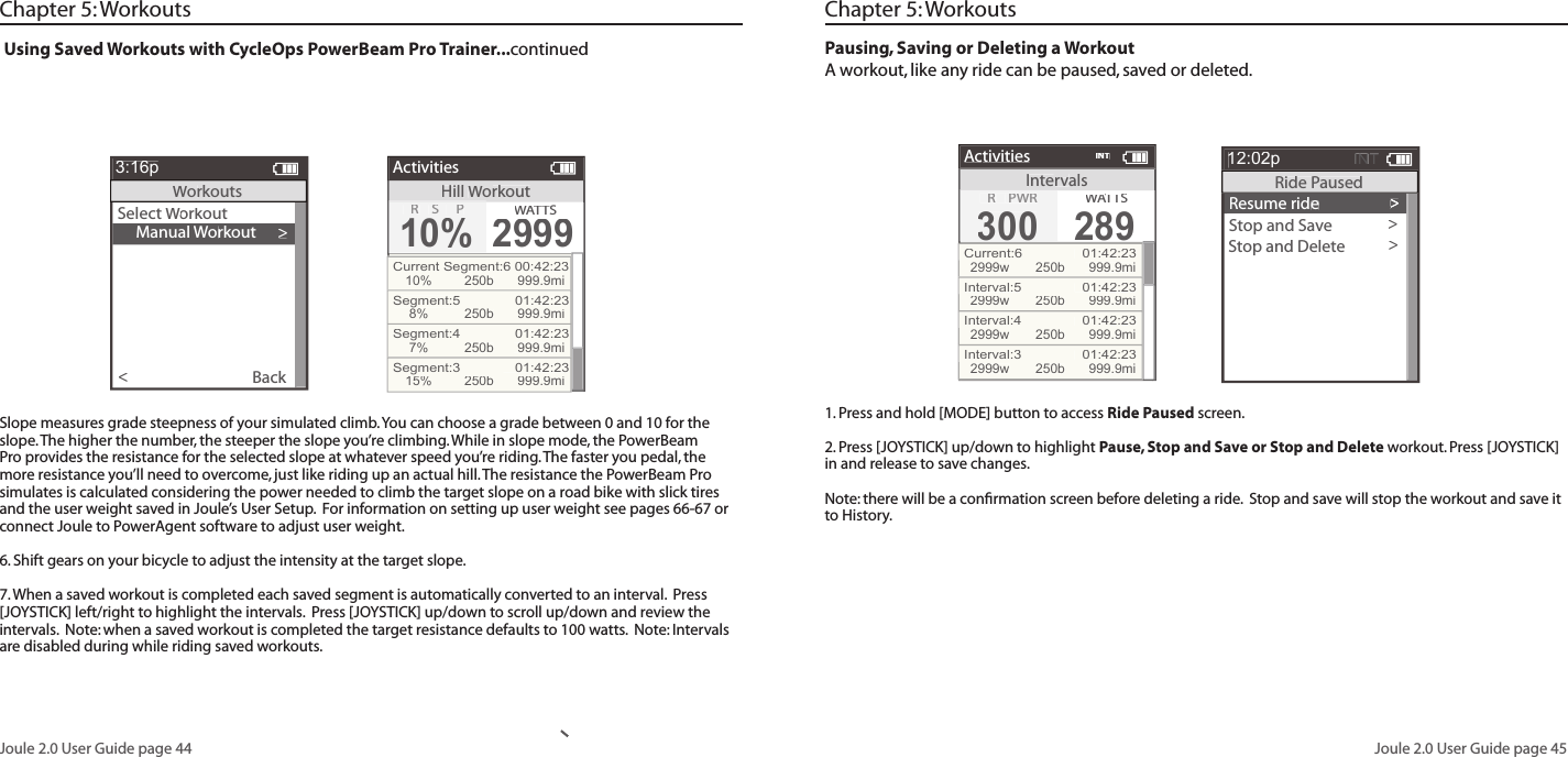 Joule 2.0 User Guide page 44Joule 2.0 User Guide page 45Using Saved Workouts with CycleOps PowerBeam Pro Trainer...continued    Manual Workout>Select Workout Workout WBack<3:16pWorkoutsHillWorkoutActivitiesR SP10%WATTWATTWAS2999Current Segment:6 00:42:2310%250b 999.9miSegment:5   01:42:238%250b 999.9miSegment:4   01:42:237%250b 999.9miSegment:3   01:42:2315%250b 999.9miChapter 5: WorkoutsSlope measures grade steepness of your simulated climb. You can choose a grade between 0 and 10 for the slope. The higher the number, the steeper the slope you&rsquo;re climbing. While in slope mode, the PowerBeam Pro provides the resistance for the selected slope at whatever speed you&rsquo;re riding. The faster you pedal, the more resistance you&rsquo;ll need to overcome, just like riding up an actual hill. The resistance the PowerBeam Pro simulates is calculated considering the power needed to climb the target slope on a road bike with slick tires and the user weight saved in Joule&rsquo;s User Setup.  For information on setting up user weight see pages 66-67 or connect Joule to PowerAgent software to adjust user weight.6. Shift gears on your bicycle to adjust the intensity at the target slope.  7. When a saved workout is completed each saved segment is automatically converted to an interval.  Press [JOYSTICK] left/right to highlight the intervals.  Press [JOYSTICK] up/down to scroll up/down and review the intervals.  Note: when a saved workout is completed the target resistance defaults to 100 watts.  Note: Intervals are disabled during while riding saved workouts. Pausing, Saving or Deleting a WorkoutA workout, like any ride can be paused, saved or deleted.1. Press and hold [MODE] button to access Ride Paused screen. 2. Press [JOYSTICK] up/down to highlight Pause, Stop and Save or Stop and Delete workout. Press [JOYSTICK]  in and release to save changes. Note: there will be a conﬁ rmation screen before deleting a ride.  Stop and save will stop the workout and save it to History.>Resume ride>>>>Stop and Save>Stop and Delete>12:02pINTRide PausedIntervalsActivitiesR PWR300300WATTWATTWAS289Current:6  01:42:232999w250b 999.9miInterval:5  01:42:232999w250b 999.9miInterval:4  01:42:232999w250b 999.9miInterval:3  01:42:232999w250b 999.9miINTChapter 5: Workouts