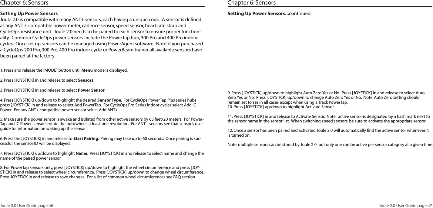 Joule 2.0 User Guide page 46Joule 2.0 User Guide page 471. Press and release the [MODE] button until Menu mode is displayed.  2. Press [JOYSTICK] in and release to select Sensors.  3. Press [JOYSTICK] in and release to select Power Sensor.  4. Press [JOYSTICK] up/down to highlight the desired Sensor Type.  For CycleOps PowerTap Plus series hubs press [JOYSTICK] in and release to select Add PowerTap.  For CycleOps Pro Series indoor cycles select Add IC Power.  For any ANT+ compatible power sensor select Add ANT+.  5. Make sure the power sensor is awake and isolated from other active sensors by 65 feet/20 meters.  For Power-Tap and IC Power sensors rotate the hub/wheel at least one revolution.  For ANT+ sensors see that sensor&rsquo;s user guide for information on waking up the sensor.6. Press the [JOYSTICK] in and release to Start Pairing.  Pairing may take up to 60 seconds.  Once pairing is suc-cessful, the sensor ID will be displayed.  7. Press [JOYSTICK] up/down to highlight Name.  Press [JOYSTICK] in and release to select name and change the name of the paired power sensor.  8. For PowerTap sensors only, press [JOYSTICK] up/down to highlight the wheel circumference and press [JOY-STICK] in and release to select wheel circumference.  Press [JOYSTICK] up/down to change wheel circumference.  Press JOYSTICK in and release to save changes.  For a list of common wheel circumferences see FAQ section.  Chapter 6: SensorsSetting Up Power SensorsJoule 2.0 is compatible with many ANT+ sensors, each having a unique code.  A sensor is deﬁned as any ANT + compatible power meter, cadence sensor, speed sensor, heart rate strap and CycleOps resistance unit.  Joule 2.0 needs to be paired to each sensor to ensure proper function-ality.  Common CycleOps power sensors include the PowerTap hub, 300 Pro and 400 Pro indoor cycles.  Once set up, sensors can be managed using PowerAgent software.  Note: if you purchased a CycleOps 200 Pro, 300 Pro, 400 Pro indoor cycle or PowerBeam trainer all available sensors have been paired at the factory.   Setting Up Power Sensors...continued.   9. Press [JOYSTICK] up/down to highlight Auto Zero Yes or No.  Press [JOYSTICK] in and release to select Auto Zero Yes or No.  Press [JOYSTICK] up/down to change Auto Zero Yes or No.  Note: Auto Zero setting should remain set to Yes in all cases except when using a Track PowerTap.  10. Press [JOYSTICK] up/down to highlight Activate Sensor.  11. Press [JOYSTICK] in and release to Activate Sensor.  Note:  active sensor is designated by a hash mark next to the sensor name in the sensor list.  When switching speed sensors, be sure to activate the appropriate sensor.    12. Once a sensor has been paired and activated Joule 2.0 will automatically ﬁnd the active sensor whenever it is turned on.  Note: multiple sensors can be stored by Joule 2.0  but only one can be active per sensor category at a given time.Chapter 6: Sensors