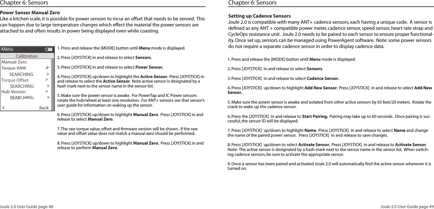 Joule 2.0 User Guide page 48Joule 2.0 User Guide page 491. Press and release the [MODE] button until Menu mode is displayed.  2. Press [JOYSTICK] in and release to select Sensors.3. Press [JOYSTICK] in and release to select Power Sensor.4. Press [JOYSTICK] up/down to highlight the Active Sensor.  Press [JOYSTICK] in and release to select the Active Sensor.  Note active sensor is designated by a hash mark next to the sensor name in the sensor list.  5. Make sure the power sensor is awake.  For PowerTap and IC Power sensors rotate the hub/wheel at least one revolution.  For ANT+ sensors see that sensor&rsquo;s user guide for information on waking up the sensor.6. Press [JOYSTICK] up/down to highlight Manual Zero.  Press [JOYSTICK] in and release to select Manual Zero.  7. The raw torque value, offset and ﬁ rmware version will be shown.  If the raw value and offset value does not match a manual zero should be performed.8. Press [JOYSTICK] up/down to highlight Manual Zero.  Press [JOYSTICK] in and release to perform Manual Zero. Power Sensor Manual Zero Like a kitchen scale, it is possible for power sensors to incur an offset that needs to be zeroed.  This can happen due to large temperature changes which effect the material the power sensors are attached to and often results in power being displayed even while coasting. Chapter 6: SensorsSetting up Cadence SensorsJoule 2.0 is compatible with many ANT+ cadence sensors, each having a unique code.  A sensor is deﬁ ned as any ANT + compatible power meter, cadence sensor, speed sensor, heart rate strap and CycleOps resistance unit.  Joule 2.0 needs to be paired to each sensor to ensure proper functional-ity. Once set up, sensors can be managed using PowerAgent software.  Note: some power sensors do not require a separate cadence sensor in order to display cadence data.  1. Press and release the [MODE] button until Menu mode is displayed.  2. Press [JOYSTICK]  in and release to select Sensors.  3. Press [JOYSTICK]  in and release to select Cadence Sensor.  4. Press [JOYSTICK]  up/down to highlight Add New Sensor.  Press [JOYSTICK]  in and release to select Add New Sensor.5. Make sure the power sensor is awake and isolated from other active sensors by 65 feet/20 meters.  Rotate the crank to wake up the cadence sensor.  6. Press the [JOYSTICK]  in and release to Start Pairing.  Pairing may take up to 60 seconds.  Once pairing is suc-cessful, the sensor ID will be displayed.  7. Press [JOYSTICK]  up/down to highlight Name.  Press [JOYSTICK]  in and release to select Name and change the name of the paired power sensor.   Press [JOYSTICK]  in and release to save changes.  8. Press [JOYSTICK]  up/down to select Activate Sensor.  Press [JOYSTICK]  in and release to Activate Sensor.  Note:  The active sensor is designated by a hash mark next to the sensor name in the sensor list.  When switch-ing cadence sensors, be sure to activate the appropriate sensor.    9. Once a sensor has been paired and activated Joule 2.0 will automatically ﬁ nd the active sensor whenever it is turned on. Chapter 6: SensorsManual Zero>  XX>To  XTo  Xrque Rrque R  Xrque R  XXrque RXAW>>>>  SEARCHING>Torque Oset>Manual Calibration>Torque Oset>PaToPaToirrirrque Oirque O>>>>>>>>Back>k><To<ToMenuCalibration>  SEARCHING>Hub Version Version V>  SEARCHINGr  SEARCHINGrque O  SEARCHINGque O  SEARCHINGset  SEARCHINGsetir  SEARCHINGirrirr  SEARCHINGrirrque Oirque O  SEARCHINGque Oirque O>>>>>>>>>>>