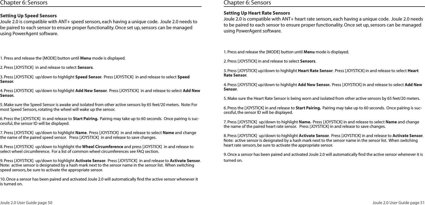 Joule 2.0 User Guide page 50Joule 2.0 User Guide page 51 Setting Up Speed SensorsJoule 2.0 is compatible with ANT+ speed sensors, each having a unique code.  Joule 2.0 needs to be paired to each sensor to ensure proper functionality. Once set up, sensors can be managed using PowerAgent software.  1. Press and release the [MODE] button until Menu mode is displayed.  2. Press [JOYSTICK]  in and release to select Sensors.  3. Press [JOYSTICK]  up/down to highlight Speed Sensor.  Press [JOYSTICK]  in and release to select Speed Sensor.  4. Press [JOYSTICK]  up/down to highlight Add New Sensor.  Press [JOYSTICK]  in and release to select Add New Sensor.  5. Make sure the Speed Sensor is awake and isolated from other active sensors by 65 feet/20 meters.  Note: For most Speed Sensors, rotating the wheel will wake up the sensor.  6. Press the [JOYSTICK]  in and release to Start Pairing.  Pairing may take up to 60 seconds.  Once pairing is suc-cessful, the sensor ID will be displayed.  7. Press [JOYSTICK]  up/down to highlight Name.  Press [JOYSTICK]  in and release to select Name and change the name of the paired speed sensor.   Press [JOYSTICK]  in and release to save changes. 8. Press [JOYSTICK]  up/down to highlight the Wheel Circumference and press [JOYSTICK]  in and release to select wheel circumference.  For a list of common wheel circumferences see FAQ section.  9. Press [JOYSTICK]  up/down to highlight Activate Sensor.  Press [JOYSTICK]  in and release to Activate Sensor.  Note:  active sensor is designated by a hash mark next to the sensor name in the sensor list.  When switching speed sensors, be sure to activate the appropriate sensor.    10. Once a sensor has been paired and activated Joule 2.0 will automatically ﬁnd the active sensor whenever it is turned on.  Chapter 6: SensorsSetting Up Heart Rate SensorsJoule 2.0 is compatible with ANT+ heart rate sensors, each having a unique code.  Joule 2.0 needs to be paired to each sensor to ensure proper functionality. Once set up, sensors can be managed using PowerAgent software.  1. Press and release the [MODE] button until Menu mode is displayed.  2. Press [JOYSTICK] in and release to select Sensors.  3. Press [JOYSTICK] up/down to highlight Heart Rate Sensor.  Press [JOYSTICK] in and release to select Heart Rate Sensor.  4. Press [JOYSTICK] up/down to highlight Add New Sensor.  Press [JOYSTICK] in and release to select Add New Sensor.  5. Make sure the Heart Rate Sensor is being worn and isolated from other active sensors by 65 feet/20 meters.  6. Press the [JOYSTICK] in and release to Start Pairing.  Pairing may take up to 60 seconds.  Once pairing is suc-cessful, the sensor ID will be displayed.  7. Press [JOYSTICK]  up/down to highlight Name.  Press [JOYSTICK] in and release to select Name and change the name of the paired heart rate sensor.   Press [JOYSTICK] in and release to save changes. 8. Press [JOYSTICK]  up/down to highlight Activate Sensor.  Press [JOYSTICK] in and release to Activate Sensor.  Note:  active sensor is designated by a hash mark next to the sensor name in the sensor list.  When switching heart rate sensors, be sure to activate the appropriate sensor.    9. Once a sensor has been paired and activated Joule 2.0 will automatically ﬁnd the active sensor whenever it is turned on.  Chapter 6: Sensors