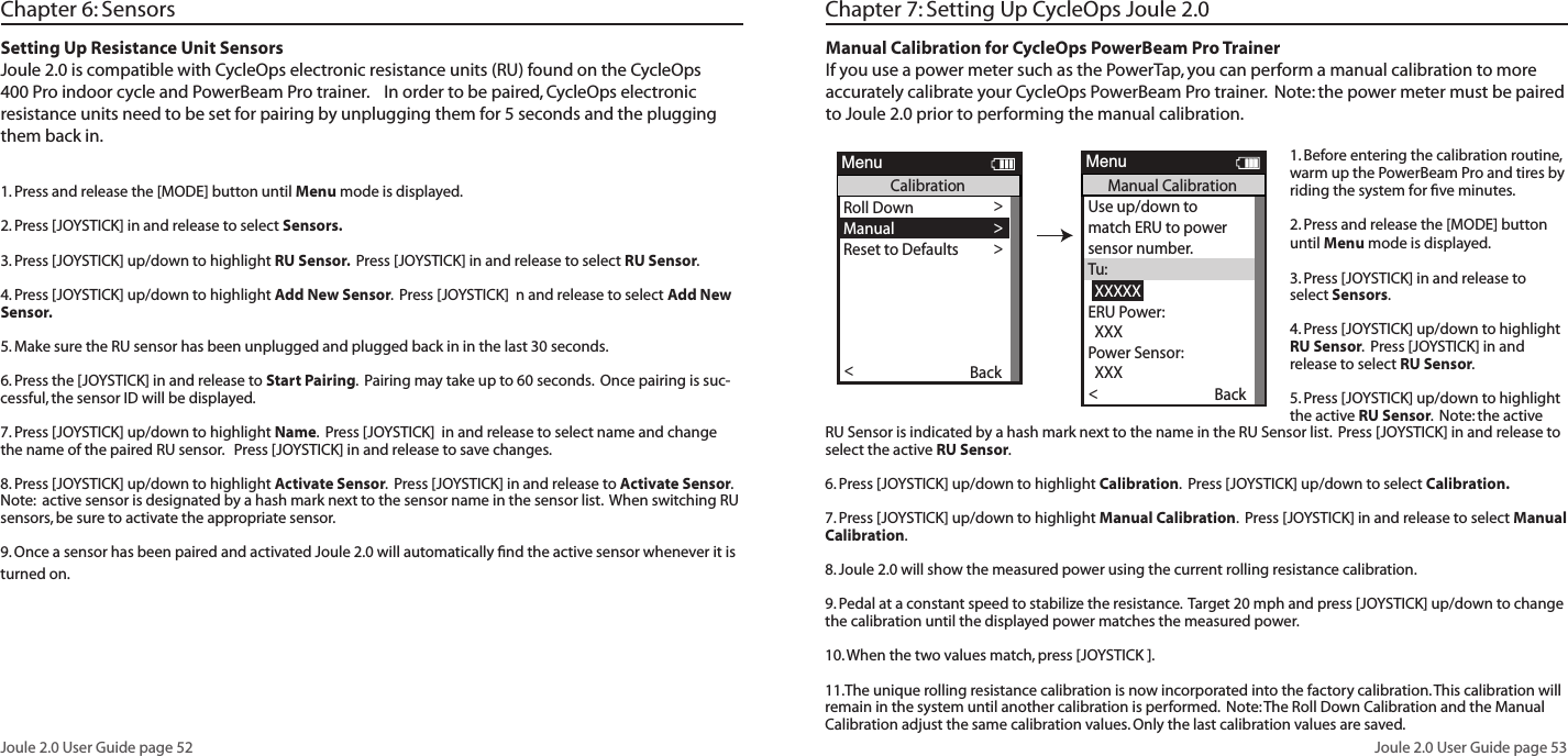 Joule 2.0 User Guide page 52Joule 2.0 User Guide page 53Setting Up Resistance Unit SensorsJoule 2.0 is compatible with CycleOps electronic resistance units (RU) found on the CycleOps 400 Pro indoor cycle and PowerBeam Pro trainer.    In order to be paired, CycleOps electronic resistance units need to be set for pairing by unplugging them for 5 seconds and the plugging them back in.1. Press and release the [MODE] button until Menu mode is displayed.  2. Press [JOYSTICK] in and release to select Sensors.  3. Press [JOYSTICK] up/down to highlight RU Sensor.  Press [JOYSTICK] in and release to select RU Sensor.  4. Press [JOYSTICK] up/down to highlight Add New Sensor.  Press [JOYSTICK]  n and release to select Add New Sensor.  5. Make sure the RU sensor has been unplugged and plugged back in in the last 30 seconds.  6. Press the [JOYSTICK] in and release to Start Pairing.  Pairing may take up to 60 seconds.  Once pairing is suc-cessful, the sensor ID will be displayed.  7. Press [JOYSTICK] up/down to highlight Name.  Press [JOYSTICK]  in and release to select name and change the name of the paired RU sensor.   Press [JOYSTICK] in and release to save changes. 8. Press [JOYSTICK] up/down to highlight Activate Sensor.  Press [JOYSTICK] in and release to Activate Sensor.  Note:  active sensor is designated by a hash mark next to the sensor name in the sensor list.  When switching RU sensors, be sure to activate the appropriate sensor.    9. Once a sensor has been paired and activated Joule 2.0 will automatically ﬁnd the active sensor whenever it is turned on.  Chapter 6: Sensors Chapter 7: Setting Up CycleOps Joule 2.0Manual Calibration for CycleOps PowerBeam Pro TrainerIf you use a power meter such as the PowerTap, you can perform a manual calibration to more accurately calibrate your CycleOps PowerBeam Pro trainer.  Note: the power meter must be paired to Joule 2.0 prior to performing the manual calibration.  1. Before entering the calibration routine, warm up the PowerBeam Pro and tires by riding the system for ﬁve minutes.2. Press and release the [MODE] button until Menu mode is displayed.  3. Press [JOYSTICK] in and release to select Sensors.  4. Press [JOYSTICK] up/down to highlight RU Sensor.  Press [JOYSTICK] in and release to select RU Sensor.  5. Press [JOYSTICK] up/down to highlight the active RU Sensor.  Note: the active RU Sensor is indicated by a hash mark next to the name in the RU Sensor list.  Press [JOYSTICK] in and release to select the active RU Sensor.  6. Press [JOYSTICK] up/down to highlight Calibration.  Press [JOYSTICK] up/down to select Calibration.7. Press [JOYSTICK] up/down to highlight Manual Calibration.  Press [JOYSTICK] in and release to select Manual Calibration.8. Joule 2.0 will show the measured power using the current rolling resistance calibration. 9. Pedal at a constant speed to stabilize the resistance.  Target 20 mph and press [JOYSTICK] up/down to change the calibration until the displayed power matches the measured power. 10. When the two values match, press [JOYSTICK ].11.The unique rolling resistance calibration is now incorporated into the factory calibration. This calibration will remain in the system until another calibration is performed.  Note: The Roll Down Calibration and the Manual Calibration adjust the same calibration values. Only the last calibration values are saved.OK >Name: >  12345 >  12345 >Weight - lbs: >  12.1 >Wheel Circumference:>  1234 >Auto Zero (Y or N): >Y>>Auto Zero (Y or N):>  Cervelo >Sensor ID: >  12345 >Calibration >ERU Data>Re-Pair Sensor>>Delete Sensor >Delete Sensor >Delete Sensor >Delete Sensor >Delete Sensor >Delete Sensor >Delete Sensor >Delete Sensor >Delete Sensor >Delete Sensor >Back<ReportMenuINTPowerBeam1Scenerio:ERU CalibrationRoll Down >Manual >Reset to Defaults >Sensor IDSensor IDThe Gun Show >Torque Offset >Manual Calibration >Torque Offset >Back<ReportMenuINTCalibrationPower Sensor: 9999 w >>Roll Down CalibrationWheel Circumference >Wheel Circumference >The Gun Show >Auto Zero>Auto Zero>Pair >Roll Down >Manual >Reset to Defaults >Sensor IDSensor IDThe Gun Show >Torque Offset >Manual Calibration >Torque Offset >Pair New Sensor >Back<ReportMenuINTCalibrationPedal to 18-22 MPH >  XXHold for (sec):  XXXCurrent Speed:  XX.X >Torque Offset >Manual Calibration >Torque Offset >Pair >Completed >Back<ReportMenuINTRoll DownUse up/down to >match ERU to powersensor number.Tu:  XXXXXERU Power: >Torque Offset >Manual Calibration >Torque Offset >  XXX >Power Sensor:  XXX >Back<ReportMenuINTManual CalibrationPower Sensor: 9999 w >>Roll Down CalibrationWheel Circumference >Wheel Circumference >The Gun Show >Auto Zero>Auto Zero>Pair >Roll Down >Manual >Reset to Defaults >Sensor IDSensor IDThe Gun Show >Torque Offset >Manual Calibration >Torque Offset >Pair New Sensor >Back<ReportMenuINTCalibrationRestoring Defaults >match ERU to powersensor number.ERU PowerCompletedThe Gun Show >Torque Offset >Manual Calibration >Torque Offset >Completed >Pair New Sensor >Back<ReportMenuINTReset CalibrationTu is the only user selectable field.TheJoystick up/down causesthe Tu value toincrease/decrease in stepsof fifty.Activate Sensor>Name: >  12345 >  12345 >Weight - lbs: >  12.1 >  1234 >Auto Zero (Y or N): >Y>>   RUSENSOR1 >Sensor ID: >  60054 >>>>>Delete Sensor >>>>Back<ReportMenuRUSensor1Cancel PairingDelete SensorRU DataCalibration>>Start Pairing>Roll Down >Manual >Reset to Defaults >Sensor IDSensor IDThe Gun Show >Torque Offset >Manual Calibration >Torque Offset >BackReportMenuCalibrationPower Sensor: 9999 w >>Roll Down CalibrationWheel Circumference >Wheel Circumference >The Gun Show >Auto Zero>Auto Zero>Pair >Roll Down >Manual >Reset to Defaults >Sensor IDSensor IDThe Gun Show >Torque Offset >Manual Calibration >Torque Offset >Pair New Sensor >Back<ReportMenuCalibrationPedal to 18-22 MPH >  XXHold for (sec):  XXXCurrent Speed:  XX.X >Torque Offset >Manual Calibration >Torque Offset >Pair >Completed >Back<ReportMenuRoll DownUse up/down to >match ERU to powersensor number.Tu:  XXXXXERU Power: >Torque Offset >Manual Calibration >Torque Offset >  XXX >Power Sensor:  XXX >Back<ReportMenuManual CalibrationPower Sensor: 9999 w >>Roll Down CalibrationWheel Circumference >Wheel Circumference >The Gun Show >Auto Zero>Auto Zero>Pair >Roll Down >Manual >Reset to Defaults >Sensor IDSensor IDThe Gun Show >Torque Offset >Manual Calibration >Torque Offset >Pair New Sensor >Back<ReportMenuCalibrationRestoring Defaults >match ERU to powersensor number.ERU PowerCompletedThe Gun Show >Torque Offset >Manual Calibration >Torque Offset >Completed >Pair New Sensor >Back<ReportMenuReset CalibrationOK >Name: >  12345 >  12345 >Weight - lbs: >  12.1 >Wheel Circumference:>  1234 >Auto Zero (Y or N): >Y>>Auto Zero (Y or N):>  Cervelo >Sensor ID: >  12345 >Calibration >ERU Data>Re-Pair Sensor>>Delete Sensor >Delete Sensor >Delete Sensor >Delete Sensor >Delete Sensor >Delete Sensor >Delete Sensor >Delete Sensor >Delete Sensor >Delete Sensor >Back<ReportMenuINTPowerBeam1Scenerio:ERU CalibrationRoll Down >Manual >Reset to Defaults >Sensor IDSensor IDThe Gun Show >Torque Offset >Manual Calibration >Torque Offset >Back<ReportMenuINTCalibrationPower Sensor: 9999 w >>Roll Down CalibrationWheel Circumference >Wheel Circumference >The Gun Show >Auto Zero>Auto Zero>Pair >Roll Down >Manual >Reset to Defaults >Sensor IDSensor IDThe Gun Show >Torque Offset >Manual Calibration >Torque Offset >Pair New Sensor >Back<ReportMenuINTCalibrationPedal to 18-22 MPH >  XXHold for (sec):  XXXCurrent Speed:  XX.X >Torque Offset >Manual Calibration >Torque Offset >Pair >Completed >Back<ReportMenuINTRoll DownUse up/down to >match ERU to powersensor number.Tu:  XXXXXERU Power: >Torque Offset >Manual Calibration >Torque Offset >  XXX >Power Sensor:  XXX >Back<ReportMenuINTManual CalibrationPower Sensor: 9999 w >>Roll Down CalibrationWheel Circumference >Wheel Circumference >The Gun Show >Auto Zero>Auto Zero>Pair >Roll Down >Manual >Reset to Defaults >Sensor IDSensor IDThe Gun Show >Torque Offset >Manual Calibration >Torque Offset >Pair New Sensor >Back<ReportMenuINTCalibrationRestoring Defaults >match ERU to powersensor number.ERU PowerCompletedThe Gun Show >Torque Offset >Manual Calibration >Torque Offset >Completed >Pair New Sensor >Back<ReportMenuINTReset CalibrationTu is the only user selectable field.TheJoystick up/down causesthe Tu value toincrease/decrease in stepsof fifty.Activate Sensor>Name: >  12345 >  12345 >Weight - lbs: >  12.1 >  1234 >Auto Zero (Y or N): >Y>>   RUSENSOR1 >Sensor ID: >  60054 >>>>>Delete Sensor >>>>Back<ReportMenuRUSensor1Cancel PairingDelete SensorRU DataCalibration>>Start Pairing>Roll Down >Manual >Reset to Defaults >Sensor IDSensor IDThe Gun Show >Torque Offset >Manual Calibration >Torque Offset >BackReportMenuCalibrationPower Sensor: 9999 w >>Roll Down CalibrationWheel Circumference >Wheel Circumference >The Gun Show >Auto Zero>Auto Zero>Pair >Roll Down >Manual >Reset to Defaults >Sensor IDSensor IDThe Gun Show >Torque Offset >Manual Calibration >Torque Offset >Pair New Sensor >Back<ReportMenuCalibrationPedal to 18-22 MPH >  XXHold for (sec):  XXXCurrent Speed:  XX.X >Torque Offset >Manual Calibration >Torque Offset >Pair >Completed >Back<ReportMenuRoll DownUse up/down to >match ERU to powersensor number.Tu:  XXXXXERU Power: >Torque Offset >Manual Calibration >Torque Offset >  XXX >Power Sensor:  XXX >Back<ReportMenuManual CalibrationPower Sensor: 9999 w >>Roll Down CalibrationWheel Circumference >Wheel Circumference >The Gun Show >Auto Zero>Auto Zero>Pair >Roll Down >Manual >Reset to Defaults >Sensor IDSensor IDThe Gun Show >Torque Offset >Manual Calibration >Torque Offset >Pair New Sensor >Back<ReportMenuCalibrationRestoring Defaults >match ERU to powersensor number.ERU PowerCompletedThe Gun Show >Torque Offset >Manual Calibration >Torque Offset >Completed >Pair New Sensor >Back<ReportMenuReset Calibration