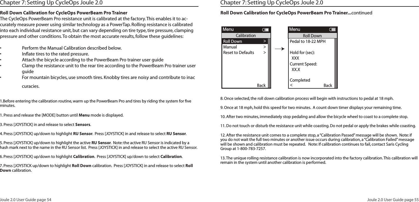 Joule 2.0 User Guide page 54Joule 2.0 User Guide page 55Chapter 7: Setting Up CycleOps Joule 2.0Roll Down Calibration for CycleOps PowerBeam Pro TrainerThe CycleOps PowerBeam Pro resistance unit is calibrated at the factory. This enables it to ac-curately measure power using similar technology as a PowerTap. Rolling resistance is calibrated into each individual resistance unit, but can vary depending on tire type, tire pressure, clamping pressure and other conditions. To obtain the most accurate results, follow these guidelines:&bull; PerformtheManualCalibrationdescribedbelow.&bull; Inﬂatetirestotheratedpressure.&bull; AttachthebicycleaccordingtothePowerBeamProtraineruserguide&bull; ClamptheresistanceunittothereartireaccordingtothePowerBeamProtraineruser  guide&bull; Formountainbicycles,usesmoothtires.Knobbytiresarenoisyandcontributetoinac  curacies.1.Before entering the calibration routine, warm up the PowerBeam Pro and tires by riding the system for ﬁve minutes.1. Press and release the [MODE] button until Menu mode is displayed.  3. Press [JOYSTICK] in and release to select Sensors.  4. Press [JOYSTICK] up/down to highlight RU Sensor.  Press [JOYSTICK] in and release to select RU Sensor.  5. Press [JOYSTICK] up/down to highlight the active RU Sensor.  Note: the active RU Sensor is indicated by a hash mark next to the name in the RU Sensor list.  Press [JOYSTICK] in and release to select the active RU Sensor.  6. Press [JOYSTICK] up/down to highlight Calibration.  Press [JOYSTICK] up/down to select Calibration.  7. Press [JOYSTICK up/down to highlight Roll Down calibration.  Press [JOYSTICK] in and release to select Roll Down calibration.Chapter 7: Setting Up CycleOps Joule 2.0Roll Down Calibration for CycleOps PowerBeam Pro Trainer...continued 8. Once selected, the roll down calibration process will begin with instructions to pedal at 18 mph.  9. Once at 18 mph, hold this speed for two minutes.  A count down timer displays your remaining time.10. After two minutes, immediately stop pedaling and allow the bicycle wheel to coast to a complete stop.11. Do not touch or disturb the resistance unit while coasting. Do not pedal or apply the brakes while coasting.  12. After the resistance unit comes to a complete stop, a &ldquo;Calibration Passed&rdquo; message will be shown.  Note: if you do not wait the full two minutes or another issue occurs during calibration, a &ldquo;Calibration Failed&rdquo; message will be shown and calibration must be repeated.   Note: If calibration continues to fail, contact Saris Cycling Group at 1-800-783-7257. 13. The unique rolling resistance calibration is now incorporated into the factory calibration. This calibration will remain in the system until another calibration is performed.OK >Name: >  12345 >  12345 >Weight - lbs: >  12.1 >Wheel Circumference:>  1234 >Auto Zero (Y or N): >Y>>Auto Zero (Y or N):>  Cervelo >Sensor ID: >  12345 >Calibration >ERU Data>Re-Pair Sensor>>Delete Sensor >Delete Sensor >Delete Sensor >Delete Sensor >Delete Sensor >Delete Sensor >Delete Sensor >Delete Sensor >Delete Sensor >Delete Sensor >Back<ReportMenuINTPowerBeam1Scenerio:ERU CalibrationRoll Down >Manual >Reset to Defaults >Sensor IDSensor IDThe Gun Show >Torque Offset >Manual Calibration >Torque Offset >Back<ReportMenuINTCalibrationPower Sensor: 9999 w >>Roll Down CalibrationWheel Circumference >Wheel Circumference >The Gun Show >Auto Zero>Auto Zero>Pair >Roll Down >Manual >Reset to Defaults >Sensor IDSensor IDThe Gun Show >Torque Offset >Manual Calibration >Torque Offset >Pair New Sensor >Back<ReportMenuINTCalibrationPedal to 18-22 MPH >  XXHold for (sec):  XXXCurrent Speed:  XX.X >Torque Offset >Manual Calibration >Torque Offset >Pair >Completed >Back<ReportMenuINTRoll DownUse up/down to >match ERU to powersensor number.Tu:  XXXXXERU Power: >Torque Offset >Manual Calibration >Torque Offset >  XXX >Power Sensor:  XXX >Back<ReportMenuINTManual CalibrationPower Sensor: 9999 w >>Roll Down CalibrationWheel Circumference >Wheel Circumference >The Gun Show >Auto Zero>Auto Zero>Pair >Roll Down >Manual >Reset to Defaults >Sensor IDSensor IDThe Gun Show >Torque Offset >Manual Calibration >Torque Offset >Pair New Sensor >Back<ReportMenuINTCalibrationRestoring Defaults >match ERU to powersensor number.ERU PowerCompletedThe Gun Show >Torque Offset >Manual Calibration >Torque Offset >Completed >Pair New Sensor >Back<ReportMenuINTReset CalibrationTu is the only user selectable field.TheJoystick up/down causesthe Tu value toincrease/decrease in stepsof fifty.Activate Sensor>Name: >  12345 >  12345 >Weight - lbs: >  12.1 >  1234 >Auto Zero (Y or N): >Y>>   RUSENSOR1 >Sensor ID: >  60054 >>>>>Delete Sensor >>>>Back<ReportMenuRUSensor1Cancel PairingDelete SensorRU DataCalibration>>Start Pairing>Roll Down >Manual >Reset to Defaults >Sensor IDSensor IDThe Gun Show >Torque Offset >Manual Calibration >Torque Offset >BackReportMenuCalibrationPower Sensor: 9999 w >>Roll Down CalibrationWheel Circumference >Wheel Circumference >The Gun Show >Auto Zero>Auto Zero>Pair >Roll Down >Manual >Reset to Defaults >Sensor IDSensor IDThe Gun Show >Torque Offset >Manual Calibration >Torque Offset >Pair New Sensor >Back<ReportMenuCalibrationPedal to 18-22 MPH >  XXHold for (sec):  XXXCurrent Speed:  XX.X >Torque Offset >Manual Calibration >Torque Offset >Pair >Completed >Back<ReportMenuRoll DownUse up/down to >match ERU to powersensor number.Tu:  XXXXXERU Power: >Torque Offset >Manual Calibration >Torque Offset >  XXX >Power Sensor:  XXX >Back<ReportMenuManual CalibrationPower Sensor: 9999 w >>Roll Down CalibrationWheel Circumference >Wheel Circumference >The Gun Show >Auto Zero>Auto Zero>Pair >Roll Down >Manual >Reset to Defaults >Sensor IDSensor IDThe Gun Show >Torque Offset >Manual Calibration >Torque Offset >Pair New Sensor >Back<ReportMenuCalibrationRestoring Defaults >match ERU to powersensor number.ERU PowerCompletedThe Gun Show >Torque Offset >Manual Calibration >Torque Offset >Completed >Pair New Sensor >Back<ReportMenuReset CalibrationOK >Name: >  12345 >  12345 >Weight - lbs: >  12.1 >Wheel Circumference:>  1234 >Auto Zero (Y or N): >Y>>Auto Zero (Y or N):>  Cervelo >Sensor ID: >  12345 >Calibration >ERU Data>Re-Pair Sensor>>Delete Sensor >Delete Sensor >Delete Sensor >Delete Sensor >Delete Sensor >Delete Sensor >Delete Sensor >Delete Sensor >Delete Sensor >Delete Sensor >Back<ReportMenuINTPowerBeam1Scenerio:ERU CalibrationRoll Down >Manual >Reset to Defaults >Sensor IDSensor IDThe Gun Show >Torque Offset >Manual Calibration >Torque Offset >Back<ReportMenuINTCalibrationPower Sensor: 9999 w >>Roll Down CalibrationWheel Circumference >Wheel Circumference >The Gun Show >Auto Zero>Auto Zero>Pair >Roll Down >Manual >Reset to Defaults >Sensor IDSensor IDThe Gun Show >Torque Offset >Manual Calibration >Torque Offset >Pair New Sensor >Back<ReportMenuINTCalibrationPedal to 18-22 MPH >  XXHold for (sec):  XXXCurrent Speed:  XX.X >Torque Offset >Manual Calibration >Torque Offset >Pair >Completed >Back<ReportMenuINTRoll DownUse up/down to >match ERU to powersensor number.Tu:  XXXXXERU Power: >Torque Offset >Manual Calibration >Torque Offset >  XXX >Power Sensor:  XXX >Back<ReportMenuINTManual CalibrationPower Sensor: 9999 w >>Roll Down CalibrationWheel Circumference >Wheel Circumference >The Gun Show >Auto Zero>Auto Zero>Pair >Roll Down >Manual >Reset to Defaults >Sensor IDSensor IDThe Gun Show >Torque Offset >Manual Calibration >Torque Offset >Pair New Sensor >Back<ReportMenuINTCalibrationRestoring Defaults >match ERU to powersensor number.ERU PowerCompletedThe Gun Show >Torque Offset >Manual Calibration >Torque Offset >Completed >Pair New Sensor >Back<ReportMenuINTReset CalibrationTu is the only user selectable field.TheJoystick up/down causesthe Tu value toincrease/decrease in stepsof fifty.Activate Sensor>Name: >  12345 >  12345 >Weight - lbs: >  12.1 >  1234 >Auto Zero (Y or N): >Y>>   RUSENSOR1 >Sensor ID: >  60054 >>>>>Delete Sensor >>>>Back<ReportMenuRUSensor1Cancel PairingDelete SensorRU DataCalibration>>Start Pairing>Roll Down >Manual >Reset to Defaults >Sensor IDSensor IDThe Gun Show >Torque Offset >Manual Calibration >Torque Offset >BackReportMenuCalibrationPower Sensor: 9999 w >>Roll Down CalibrationWheel Circumference >Wheel Circumference >The Gun Show >Auto Zero>Auto Zero>Pair >Roll Down >Manual >Reset to Defaults >Sensor IDSensor IDThe Gun Show >Torque Offset >Manual Calibration >Torque Offset >Pair New Sensor >Back<ReportMenuCalibrationPedal to 18-22 MPH >  XXHold for (sec):  XXXCurrent Speed:  XX.X >Torque Offset >Manual Calibration >Torque Offset >Pair >Completed >Back<ReportMenuRoll DownUse up/down to >match ERU to powersensor number.Tu:  XXXXXERU Power: >Torque Offset >Manual Calibration >Torque Offset >  XXX >Power Sensor:  XXX >Back<ReportMenuManual CalibrationPower Sensor: 9999 w >>Roll Down CalibrationWheel Circumference >Wheel Circumference >The Gun Show >Auto Zero>Auto Zero>Pair >Roll Down >Manual >Reset to Defaults >Sensor IDSensor IDThe Gun Show >Torque Offset >Manual Calibration >Torque Offset >Pair New Sensor >Back<ReportMenuCalibrationRestoring Defaults >match ERU to powersensor number.ERU PowerCompletedThe Gun Show >Torque Offset >Manual Calibration >Torque Offset >Completed >Pair New Sensor >Back<ReportMenuReset Calibration