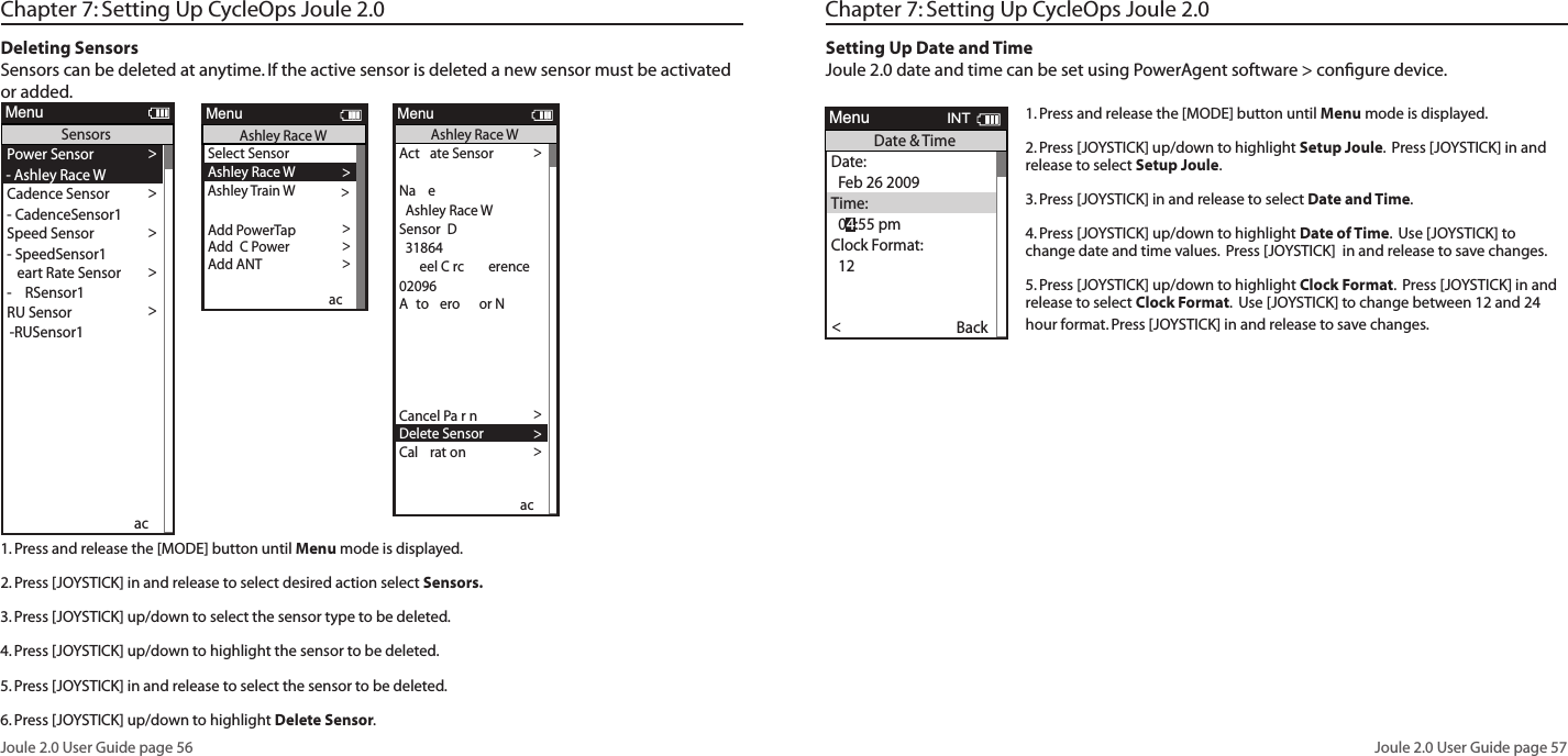 Joule 2.0 User Guide page 56Joule 2.0 User Guide page 57Deleting SensorsSensors can be deleted at anytime. If the active sensor is deleted a new sensor must be activated or added. 1. Press and release the [MODE] button until Menu mode is displayed. 2. Press [JOYSTICK] in and release to select desired action select Sensors. 3. Press [JOYSTICK] up/down to select the sensor type to be deleted. 4. Press [JOYSTICK] up/down to highlight the sensor to be deleted. 5. Press [JOYSTICK] in and release to select the sensor to be deleted. 6. Press [JOYSTICK] up/down to highlight Delete Sensor.  Select Sensor >-  PowerSensor1 >Sensor  Power >e  n S ow >or e  set >or e  set >or e  set >  Power> >Pr  ew Sensor >ceortMenuPower Sensorct te Sensor >>   >eel  rc erence >02096 >to ero   or  >>to ero   or  >>>to ero   or >e-P r Sensor >ncel P rn >elete Sensor >lrton>Pr >Pr  ew Sensor >ceortMenuPowerSensor1Sensor   PowerSensor1Scener o P  SensorPower Sensor >- PowerSensor1ence Sensor >See Sensor >- SpeedSensor1 >ert  te Sensor >-  Sensor1 > Sensor >-RUSensor1 >>>to ero   or >Re-P r Sensor >Re-P r Sensor >elete Sensor >P  t>Pr >Pr  ew Sensor >cReportMenuSensors- CadenceSensor1ae >Start Parn>ct ate Sensor >>  P R >eel C rc erence >02096 >to ero   or  >>to ero   or  >>>to ero   or >Re-Pa r Sensor >Cancel Parn>elete Sensor >Calrat on >Pa r>Pa r  ew Sensor >acReportMenuPowerSensor1Sensor   PowerSensor1ae >Start Parn>ct ate Sensor >>  12 >eel C rc erence >02096 >to ero   or  >>to ero   or  >>>to ero   or >Re-Pa r Sensor >Cancel Parn>elete Sensor >Calrat on >Pa r>Pa r  ew Sensor >acReportMenuPowerSensor1Sensor   PowerSensor1ae >Start Parn> 09Pa rn  does not start   de altStart Parn s  lted   de altealt sensor    s 00000Cancel Parn w ll stop pa rn  process and de a lt to 00000ac  and  oe tton w ll sa e c an es and e t screenwt o t selectn  sensorct ate w ll select sensorac  oe  tton  and  ct ate Sensor w ll not do an tnw le pa rns w ll also address   21  266  2 6  and 2ln o  andle Sar s   t pes a  ser w ll select a power sensor t peto pa r tos w ll also    2Power Sensor >- NoneCadence Sensor >Speed Sensor >- None >eart Rate Sensor >- None >RU Sensor >-None >>>to ero   or N>Re-Pa r Sensor >Re-Pa r Sensor >elete Sensor >P ata>Pa r>Pa r New Sensor >acReportMenuSensors- NoneSelect Sensor >-  PowerSensor1 >Sensor Add PowerTap>Te  n S ow >Tore  set >Tore  set >Tore  set >Add  C Power >Add ANT >Pa r New Sensor >acReportMenuPower SensorActate Sensor >>  00000 >eel C rc erence >02096 >Ato  ero   or N >>Ato  ero   or N >>>Ato  ero   or N>Re-Pa r Sensor >Cancel Parn>elete Sensor >Calrat on >Pa r>Pa r New Sensor >acReportMenuPowerSensor1Sensor   PowerSensor1Na e>Start Parn>Actate Sensor >>  PARN >eel C rc erence >02096 >Ato  ero   or N >>Ato  ero   or N >>>Ato  ero   or N>Re-Pa r Sensor >Cancel Parn>elete Sensor >Calrat on >Pa r>Pa r New Sensor >acReportMenuPowerSensor1Sensor   PowerSensor1Na e>Start Parn>Actate Sensor >>  12 >eel C rc erence >02096 >Ato  ero   or N >>Ato  ero   or N >>>Ato  ero   or N>Re-Pa r Sensor >Cancel Parn>elete Sensor >Calrat on >Pa r>Pa r New Sensor >acReportMenuPowerSensor1Sensor   PowerSensor1Na e>Start Parn>lnActate Sensor >>  31864 >eel C rc erence >02096 >Ato  ero   or N >>Ato  ero   or N >>>Ato  ero   or N>Re-Pa r Sensor >Cancel Parn>Delete Sensor >Calrat on >Pa r>Pa r New Sensor >acReportMenuAshley Race WSensor  D  Ashley Race WNa e>Start Pairing >Power Sensor >- Ashley Race WCadence Sensor >Speed Sensor >- SpeedSensor1 >eart Rate Sensor >-  RSensor1 >RU Sensor >-RUSensor1 >>>Ato  ero   or N>Re-Pair Sensor >Re-Pair Sensor >Delete Sensor >PT Data>Pair >Pair New Sensor >acReportMenuSensors- CadenceSensor1Select Sensor >Ashley Race W>Sensor  DAdd PowerTap>The  n Show >Tore  set >Tore  set >Tore  set >Add  C Power >Add ANT >Pair New Sensor >acReportMenuAshley Race WAshley Train W >Chapter 7: Setting Up CycleOps Joule 2.0 Chapter 7: Setting Up CycleOps Joule 2.0Setting Up Date and TimeJoule 2.0 date and time can be set using PowerAgent software > conﬁgure device. 1. Press and release the [MODE] button until Menu mode is displayed. 2. Press [JOYSTICK] up/down to highlight Setup Joule.  Press [JOYSTICK] in and release to select Setup Joule. 3. Press [JOYSTICK] in and release to select Date and Time.  4. Press [JOYSTICK] up/down to highlight Date of Time.  Use [JOYSTICK] to change date and time values.  Press [JOYSTICK]  in and release to save changes. 5. Press [JOYSTICK] up/down to highlight Clock Format.  Press [JOYSTICK] in and release to select Clock Format.  Use [JOYSTICK] to change between 12 and 24 hour format. Press [JOYSTICK] in and release to save changes.Workouts >History >PowerTest >Preferences >CPU Setup >Sensors >Main >Exit Menu<ReportMenuINTMainWorkouts >History >PowerTest >Preferences >Setup >Sensors >Main >Exit Menu<ReportMenuINTMainBacklight Level1 - 10Backlight Time (sec):Off, 2, 5, 30, 60, OnContrast:1 - 10Zero averaging:With,WithoutPower Avg (sec):1, 2, 3, 5, 10, 30Cadence Avg (sec):1, 2, 3, 5, 10, 30Speed Avg (sec):1, 2, 3, 5, 10, 30Units:English, MetricCRecord Control:Speed, HRMSleep Time:1-5Frequency000 - 124Power:0-3End Ride Time (min):15,30,90,NeverDate:Jan/Feb/Mar...Time:XX:XX am/pmClock Format:12/24OK >Date &amp; Time >>Display >Memory >CPU Mode >CPU Data>CPU Data>  XXX >Automatic DST: >  On >Back<ReportMenuINTCPU SetupOK >Date &amp; Time >>Display >Memory >CPU Mode >CPU Data>CPU Data>  XXX >Automatic DST: >  On >Back<ReportMenuINTCPU SetupOK >Date &amp; Time >>Display >Memory >CPU Mode >CPU Data>CPU Data>  XXX >Automatic DST: >  On >Back<ReportMenuINTCPU SetupOK >Date &amp; Time >>Display >Memory >CPU Mode >CPU Data>CPU Data>  XXX >Automatic DST: >  On >Back<ReportMenuINTCPU SetupAre you sure? >Date &amp; Time >>Yes>No >CPU Mode >CPU Data>CPU Data>  XXX >Automatic DST: >  On >Back<ReportMenuINTClear Ride MemoryDate:>  Feb 26 2009Time:Clock Format:  12 >Automatic DST: >  On >DST Effective: >  On >Clock Format: >>  12Units >  English >The Gun Show >Auto Zero >>PHR Zones >Pair New Sensor >Back<ReportMenuINTDate &amp; TimeUser >CPU >Heart Rate Sensor >RU Sensor >Speed Sensor >Back<ReportMenuINTSetup  04:55 pmBacklight Level: >  2Backlight Time (sec):Contrast:  5 >Zero averaging:>With >Power Avg (sec): >  1 >Cadence Avg (sec): >>  1Speed Avg (sec): >  1 >Language: >  English >Units: >  English >Pair New Sensor >Back<ReportMenuINTDisplay  10End Ride Time (min): >  90Clear MemoryClear Ride Memory >  90  >Power Avg (sec): >  1 >Power Zeros: >With >Cadence Avg (sec): >>  1Units: >  English >Pair New Sensor >Back<ReportMenuINTMemory  5End Ride Time (min): >  90Clear MemoryClear ride memory >  90  >Power Avg (sec): >  1 >Power Zeros: >With >  English >  English >Back<ReportMenuINTMemory  5OK >Date &amp; Time >>Display >Memory >CPU Mode >CPU Data>CPU Data>  XXX >Automatic DST: >  On >Back<ReportMenuINTCPU SetupOK >Date &amp; Time >>Display >Memory >CPU Mode >CPU Data>Test Mode >  XXX >Automatic DST: >  On >Back<ReportMenuINTCPU Setup>Record Control >Sleep Time:  1 >Power Avg (sec): >  1 >Power Zeros: >With >Cadence Avg (sec): >>  1Speed Avg (sec): >  1 >Language: >  English >Units: >  English >Pair New Sensor >Back<ReportMenuINTCPU Mode  SpeedFirmware Version: >  01:00OdometerReset Odometer  90  >Power Avg (sec): >Designed in: >Madison,WI by >Saris Cycling Group >800-783-7257 >>  1Speed Avg (sec): >  1 >Language: >  English >Units: >  English >Pair New Sensor >Back<ReportMenuINTCPU Data  512356OK >Date &amp; Time >>Display >Memory >CPU Mode >CPU Data>Test Mode >  XXX >Automatic DST: >  On >Back<ReportMenuINTCPU SetupFrequency > 057PowerEnd Ride Time (min):Start Radio Test >Stop Radio Test >Designed in: >Madison,WI by >Saris Cycling Group >800-783-7257 >Units: >  English >Pair New Sensor >Back<ReportMenuINTTest Mode  3Workouts >History >Setup User >Setup CPU >SensorsSensors >Main >Exit Menu<ReportMenuMain>