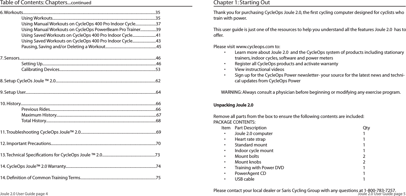 Joule 2.0 User Guide page 4Joule 2.0 User Guide page 5Chapter 1: Starting OutThank you for purchasing CycleOps Joule 2.0, the first cycling computer designed for cyclists who train with power. This user guide is just one of the resources to help you understand all the features Joule 2.0 has to offer. Please visit www.cycleops.com to: Learn more about Joule 2.0 and the CycleOps system of products including stationary •trainers, indoor cycles, software and power meters Register all CycleOps products and activate warranty•View instructional videos•Sign up for the CycleOps Power newsletter- your source for the latest news and techni-•cal updates from CycleOps PowerWARNING: Always consult a physician before beginning or modifying any exercise program.Unpacking Joule 2.0 Remove all parts from the box to ensure the following contents are included:PACKAGE CONTENTS:Item Part Description QtyJoule 2.0 computer 1•Heart rate strap 1•Standard mount 1•Indoor cycle mount 1•Mount bolts 2•Mount knobs 2•Training with Power DVD 1•PowerAgent CD 1•USB cable 1• Please contact your local dealer or Saris Cycling Group with any questions at 1-800-783-7257.6. Workouts.......................................................................................................................................35 Using Workouts.........................................................................................................35 Using Manual Workouts on CycleOps 400 Pro Indoor Cycle.....................37 Using Manual Workouts on CycleOps PowerBeam Pro Trainer................39 Using Saved Workouts on CycleOps 400 Pro Indoor Cycle........................41 Using Saved Workouts on CycleOps 400 Pro Indoor Cycle........................43 Pausing, Saving and/or Deleting a Workout....................................................457. Sensors...........................................................................................................................................46 Setting Up....................................................................................................................46 Calibrating Devices..................................................................................................538. Setup CycleOs Joule ™ 2.0......................................................................................................629. Setup User.....................................................................................................................................6410. History..........................................................................................................................................66 Previous Rides............................................................................................................66 Maximum History......................................................................................................67 Total History................................................................................................................6811. Troubleshooting CycleOps Joule™ 2.0.............................................................................6912. Important Precautions...........................................................................................................7013. Technical Specifications for CycleOps Joule ™ 2.0......................................................7314. CycleOps Joule™ 2.0 Warranty............................................................................................7414. Definition of Common Training Terms.............................................................................75Table of Contents: Chapters...continued