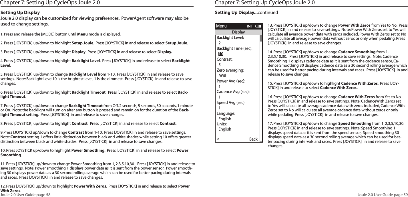 Joule 2.0 User Guide page 58Joule 2.0 User Guide page 59Chapter 7: Setting Up CycleOps Joule 2.0Setting Up DisplayJoule 2.0 display can be customized for viewing preferences.  PowerAgent software may also be used to change settings.  1. Press and release the [MODE] button until Menu mode is displayed. 2. Press [JOYSTICK] up/down to highlight Setup Joule.  Press [JOYSTICK] in and release to select Setup Joule.  3. Press [JOYSTICK] up/down to highlight Display.  Press [JOYSTICK] in and release to select Display.  4. Press [JOYSTICK] up/down to highlight Backlight Level.  Press [JOYSTICK] in and release to select Backlight Level.  5. Press [JOYSTICK] up/down to change Backlight Level from 1-10.  Press [JOYSTICK] in and release to save settings.  Note: Backlight Level10 is the brightest level, 1 is the dimmest.  Press [JOYSTICK]  in and release to save changes. 6. Press [JOYSTICK] up/down to highlight Backlight Timeout.  Press [JOYSTICK] in and release to select Back-light Timeout.  7. Press [JOYSTICK] up/down to change Backlight Timeout from Off, 2 seconds, 5 seconds, 30 seconds, 1 minute or On.  Note: the backlight will turn on after any button is pressed and remain on for the duration of the Back-light Timeout setting.  Press [JOYSTICK]  in and release to save changes. 8. Press [JOYSTICK] up/down to highlight Contrast.  Press [JOYSTICK] in and release to select Contrast.  9.Press [JOYSTICK] up/down to change Contrast from 1-10.  Press [JOYSTICK] in and release to save settings.  Note: Contrast setting 1 offers little distinction between black and white shades while setting 10 offers greater distinction between black and white shades.  Press [JOYSTICK]  in and release to save changes. 10. Press JOYSTICK up/down to highlight Power Smoothing.  Press [JOYSTICK] in and release to select Power Smoothing.  11. Press [JOYSTICK] up/down to change Power Smoothing from 1, 2,3,5,10,30.   Press [JOYSTICK] in and release to save settings.  Note: Power smoothing 1 displays power data as it is sent from the power sensor,  Power smooth-ing 30 displays power data as a 30 second rolling average which can be used for better pacing during intervals and races.  Press [JOYSTICK]  in and release to save changes. 12. Press [JOYSTICK] up/down to highlight Power With Zeros.  Press [JOYSTICK] in and release to select Power With Zeros.  13. Press [JOYSTICK] up/down to change Power With Zeros from Yes to No.  Press [JOYSTICK] in and release to save settings.  Note: Power With Zeros set to Yes will calculate all average power data with zeros included, Power With Zeros set to No will calculate all average power data without zeros or only when pedaling. Press [JOYSTICK]  in and release to save changes. 14. Press [JOYSTICK] up/down to change Cadence Smoothing from 1, 2,3,5,10,30.   Press [JOYSTICK] in and release to save settings.  Note: Cadence Smoothing 1 displays cadence data as it is sent from the cadence sensor, Ca-dence Smoothing 30 displays cadence data as a 30 second rolling average which can be used for better pacing during intervals and races.  Press [JOYSTICK]  in and release to save changes. 15. Press [JOYSTICK] up/down to highlight Cadence With Zeros.  Press [JOY-STICK] in and release to select Cadence With Zeros.  16. Press [JOYSTICK] up/down to change Cadence With Zeros from Yes to No.  Press [JOYSTICK] in and release to save settings.  Note: CadenceWith Zeros set to Yes will calculate all average cadence data with zeros included, Cadence With Zeros set to No will calculate all average cadence data without zeros or only while pedaling. Press [JOYSTICK]  in and release to save changes. 17. Press [JOYSTICK] up/down to change Speed Smoothing from 1, 2,3,5,10,30.   Press [JOYSTICK] in and release to save settings.  Note: Speed Smoothing 1 displays speed data as it is sent from the speed sensor,  Speed smoothing 30 displays speed data as a 30 second rolling average which can be used for bet-ter pacing during intervals and races.  Press [JOYSTICK]  in and release to save changes. Chapter 7: Setting Up CycleOps Joule 2.0 Setting Up Display...continuedWorkouts >History >PowerTest >Preferences >CPU Setup >Sensors >Main >Exit Menu<ReportMenuINTMainWorkouts >History >PowerTest >Preferences >Setup >Sensors >Main >Exit Menu<ReportMenuINTMainBacklight Level1 - 10Backlight Time (sec):Off, 2, 5, 30, 60, OnContrast:1 - 10Zero averaging:With,WithoutPower Avg (sec):1, 2, 3, 5, 10, 30Cadence Avg (sec):1, 2, 3, 5, 10, 30Speed Avg (sec):1, 2, 3, 5, 10, 30Units:English, MetricCRecord Control:Speed, HRMSleep Time:1-5Frequency000 - 124Power:0-3End Ride Time (min):15,30,90,NeverDate:Jan/Feb/Mar...Time:XX:XX am/pmClock Format:12/24OK >Date &amp; Time >>Display >Memory >CPU Mode >CPU Data>CPU Data>  XXX >Automatic DST: >  On >Back<ReportMenuINTCPU SetupOK >Date &amp; Time >>Display >Memory >CPU Mode >CPU Data>CPU Data>  XXX >Automatic DST: >  On >Back<ReportMenuINTCPU SetupOK >Date &amp; Time >>Display >Memory >CPU Mode >CPU Data>CPU Data>  XXX >Automatic DST: >  On >Back<ReportMenuINTCPU SetupOK >Date &amp; Time >>Display >Memory >CPU Mode >CPU Data>CPU Data>  XXX >Automatic DST: >  On >Back<ReportMenuINTCPU SetupAre you sure? >Date &amp; Time >>Yes>No >CPU Mode >CPU Data>CPU Data>  XXX >Automatic DST: >  On >Back<ReportMenuINTClear Ride MemoryDate:>  Feb 26 2009Time:Clock Format:  12 >Automatic DST: >  On >DST Effective: >  On >Clock Format: >>  12Units >  English >The Gun Show >Auto Zero >>PHR Zones >Pair New Sensor >Back<ReportMenuINTDate &amp; TimeUser >CPU >Heart Rate Sensor >RU Sensor >Speed Sensor >Back<ReportMenuINTSetup  04:55 pmBacklight Level: >  2Backlight Time (sec):Contrast:  5 >Zero averaging:>With >Power Avg (sec): >  1 >Cadence Avg (sec): >>  1Speed Avg (sec): >  1 >Language: >  English >Units: >  English >Pair New Sensor >Back<ReportMenuINTDisplay  10End Ride Time (min): >  90Clear MemoryClear Ride Memory >  90  >Power Avg (sec): >  1 >Power Zeros: >With >Cadence Avg (sec): >>  1Units: >  English >Pair New Sensor >Back<ReportMenuINTMemory  5End Ride Time (min): >  90Clear MemoryClear ride memory >  90  >Power Avg (sec): >  1 >Power Zeros: >With >  English >  English >Back<ReportMenuINTMemory  5OK >Date &amp; Time >>Display >Memory >CPU Mode >CPU Data>CPU Data>  XXX >Automatic DST: >  On >Back<ReportMenuINTCPU SetupOK >Date &amp; Time >>Display >Memory >CPU Mode >CPU Data>Test Mode >  XXX >Automatic DST: >  On >Back<ReportMenuINTCPU Setup>Record Control >Sleep Time:  1 >Power Avg (sec): >  1 >Power Zeros: >With >Cadence Avg (sec): >>  1Speed Avg (sec): >  1 >Language: >  English >Units: >  English >Pair New Sensor >Back<ReportMenuINTCPU Mode  SpeedFirmware Version: >  01:00OdometerReset Odometer  90  >Power Avg (sec): >Designed in: >Madison,WI by >Saris Cycling Group >800-783-7257 >>  1Speed Avg (sec): >  1 >Language: >  English >Units: >  English >Pair New Sensor >Back<ReportMenuINTCPU Data  512356OK >Date &amp; Time >>Display >Memory >CPU Mode >CPU Data>Test Mode >  XXX >Automatic DST: >  On >Back<ReportMenuINTCPU SetupFrequency > 057PowerEnd Ride Time (min):Start Radio Test >Stop Radio Test >Designed in: >Madison,WI by >Saris Cycling Group >800-783-7257 >Units: >  English >Pair New Sensor >Back<ReportMenuINTTest Mode  3Workouts >History >Setup User >Setup CPU >SensorsSensors >Main >Exit Menu<ReportMenuMain>