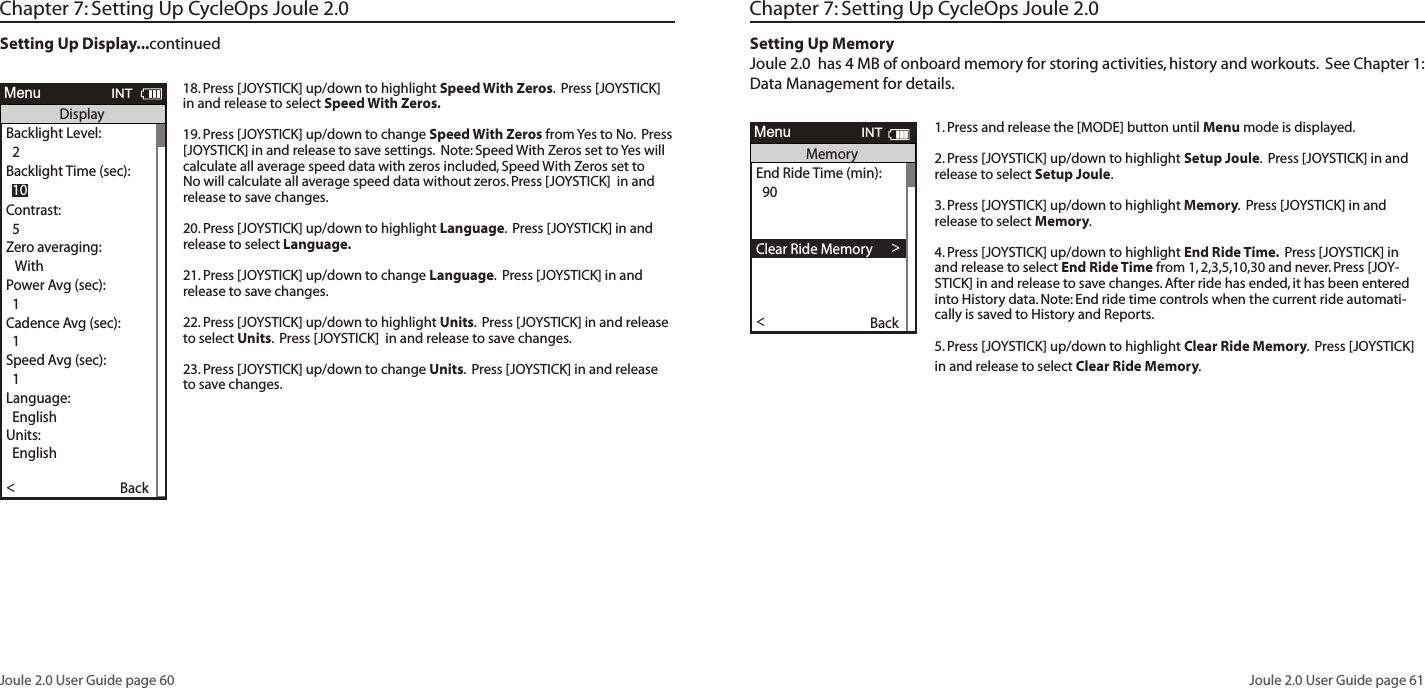 Joule 2.0 User Guide page 60Joule 2.0 User Guide page 61Chapter 7: Setting Up CycleOps Joule 2.0 Setting Up Display...continued18. Press [JOYSTICK] up/down to highlight Speed With Zeros.  Press [JOYSTICK] in and release to select Speed With Zeros.  19. Press [JOYSTICK] up/down to change Speed With Zeros from Yes to No.  Press [JOYSTICK] in and release to save settings.  Note: Speed With Zeros set to Yes will calculate all average speed data with zeros included, Speed With Zeros set to No will calculate all average speed data without zeros. Press [JOYSTICK]  in and release to save changes. 20. Press [JOYSTICK] up/down to highlight Language.  Press [JOYSTICK] in and release to select Language.  21. Press [JOYSTICK] up/down to change Language.  Press [JOYSTICK] in and release to save changes.  22. Press [JOYSTICK] up/down to highlight Units.  Press [JOYSTICK] in and release to select Units.  Press [JOYSTICK]  in and release to save changes. 23. Press [JOYSTICK] up/down to change Units.  Press [JOYSTICK] in and release to save changes.  Workouts >History >PowerTest >Preferences >CPU Setup >Sensors >Main >Exit Menu<ReportMenuINTMainWorkouts >History >PowerTest >Preferences >Setup >Sensors >Main >Exit Menu<ReportMenuINTMainBacklight Level1 - 10Backlight Time (sec):Off, 2, 5, 30, 60, OnContrast:1 - 10Zero averaging:With,WithoutPower Avg (sec):1, 2, 3, 5, 10, 30Cadence Avg (sec):1, 2, 3, 5, 10, 30Speed Avg (sec):1, 2, 3, 5, 10, 30Units:English, MetricCRecord Control:Speed, HRMSleep Time:1-5Frequency000 - 124Power:0-3End Ride Time (min):15,30,90,NeverDate:Jan/Feb/Mar...Time:XX:XX am/pmClock Format:12/24OK >Date &amp; Time >>Display >Memory >CPU Mode >CPU Data>CPU Data>  XXX >Automatic DST: >  On >Back<ReportMenuINTCPU SetupOK >Date &amp; Time >>Display >Memory >CPU Mode >CPU Data>CPU Data>  XXX >Automatic DST: >  On >Back<ReportMenuINTCPU SetupOK >Date &amp; Time >>Display >Memory >CPU Mode >CPU Data>CPU Data>  XXX >Automatic DST: >  On >Back<ReportMenuINTCPU SetupOK >Date &amp; Time >>Display >Memory >CPU Mode >CPU Data>CPU Data>  XXX >Automatic DST: >  On >Back<ReportMenuINTCPU SetupAre you sure? >Date &amp; Time >>Yes>No >CPU Mode >CPU Data>CPU Data>  XXX >Automatic DST: >  On >Back<ReportMenuINTClear Ride MemoryDate:>  Feb 26 2009Time:Clock Format:  12 >Automatic DST: >  On >DST Effective: >  On >Clock Format: >>  12Units >  English >The Gun Show >Auto Zero >>PHR Zones >Pair New Sensor >Back<ReportMenuINTDate &amp; TimeUser >CPU >Heart Rate Sensor >RU Sensor >Speed Sensor >Back<ReportMenuINTSetup  04:55 pmBacklight Level: >  2Backlight Time (sec):Contrast:  5 >Zero averaging:>With >Power Avg (sec): >  1 >Cadence Avg (sec): >>  1Speed Avg (sec): >  1 >Language: >  English >Units: >  English >Pair New Sensor >Back<ReportMenuINTDisplay  10End Ride Time (min): >  90Clear MemoryClear Ride Memory >  90  >Power Avg (sec): >  1 >Power Zeros: >With >Cadence Avg (sec): >>  1Units: >  English >Pair New Sensor >Back<ReportMenuINTMemory  5End Ride Time (min): >  90Clear MemoryClear ride memory >  90  >Power Avg (sec): >  1 >Power Zeros: >With >  English >  English >Back<ReportMenuINTMemory  5OK >Date &amp; Time >>Display >Memory >CPU Mode >CPU Data>CPU Data>  XXX >Automatic DST: >  On >Back<ReportMenuINTCPU SetupOK >Date &amp; Time >>Display >Memory >CPU Mode >CPU Data>Test Mode >  XXX >Automatic DST: >  On >Back<ReportMenuINTCPU Setup>Record Control >Sleep Time:  1 >Power Avg (sec): >  1 >Power Zeros: >With >Cadence Avg (sec): >>  1Speed Avg (sec): >  1 >Language: >  English >Units: >  English >Pair New Sensor >Back<ReportMenuINTCPU Mode  SpeedFirmware Version: >  01:00OdometerReset Odometer  90  >Power Avg (sec): >Designed in: >Madison,WI by >Saris Cycling Group >800-783-7257 >>  1Speed Avg (sec): >  1 >Language: >  English >Units: >  English >Pair New Sensor >Back<ReportMenuINTCPU Data  512356OK >Date &amp; Time >>Display >Memory >CPU Mode >CPU Data>Test Mode >  XXX >Automatic DST: >  On >Back<ReportMenuINTCPU SetupFrequency > 057PowerEnd Ride Time (min):Start Radio Test >Stop Radio Test >Designed in: >Madison,WI by >Saris Cycling Group >800-783-7257 >Units: >  English >Pair New Sensor >Back<ReportMenuINTTest Mode  3Workouts >History >Setup User >Setup CPU >SensorsSensors >Main >Exit Menu<ReportMenuMain>Chapter 7: Setting Up CycleOps Joule 2.0Setting Up MemoryJoule 2.0  has 4 MB of onboard memory for storing activities, history and workouts.  See Chapter 1: Data Management for details. 1. Press and release the [MODE] button until Menu mode is displayed. 2. Press [JOYSTICK] up/down to highlight Setup Joule.  Press [JOYSTICK] in and release to select Setup Joule.3. Press [JOYSTICK] up/down to highlight Memory.  Press [JOYSTICK] in and release to select Memory.  4. Press [JOYSTICK] up/down to highlight End Ride Time.  Press [JOYSTICK] in and release to select End Ride Time from 1, 2,3,5,10,30 and never. Press [JOY-STICK] in and release to save changes. After ride has ended, it has been entered into History data. Note: End ride time controls when the current ride automati-cally is saved to History and Reports. 5. Press [JOYSTICK] up/down to highlight Clear Ride Memory.  Press [JOYSTICK]  in and release to select Clear Ride Memory.   Workouts >History >PowerTest >Preferences >CPU Setup >Sensors >Main >Exit Menu<ReportMenuINTMainWorkouts >History >PowerTest >Preferences >Setup >Sensors >Main >Exit Menu<ReportMenuINTMainBacklight Level1 - 10Backlight Time (sec):Off, 2, 5, 30, 60, OnContrast:1 - 10Zero averaging:With,WithoutPower Avg (sec):1, 2, 3, 5, 10, 30Cadence Avg (sec):1, 2, 3, 5, 10, 30Speed Avg (sec):1, 2, 3, 5, 10, 30Units:English, MetricCRecord Control:Speed, HRMSleep Time:1-5Frequency000 - 124Power:0-3End Ride Time (min):15,30,90,NeverDate:Jan/Feb/Mar...Time:XX:XX am/pmClock Format:12/24OK >Date &amp; Time >>Display >Memory >CPU Mode >CPU Data>CPU Data>  XXX >Automatic DST: >  On >Back<ReportMenuINTCPU SetupOK >Date &amp; Time >>Display >Memory >CPU Mode >CPU Data>CPU Data>  XXX >Automatic DST: >  On >Back<ReportMenuINTCPU SetupOK >Date &amp; Time >>Display >Memory >CPU Mode >CPU Data>CPU Data>  XXX >Automatic DST: >  On >Back<ReportMenuINTCPU SetupOK >Date &amp; Time >>Display >Memory >CPU Mode >CPU Data>CPU Data>  XXX >Automatic DST: >  On >Back<ReportMenuINTCPU SetupAre you sure? >Date &amp; Time >>Yes>No >CPU Mode >CPU Data>CPU Data>  XXX >Automatic DST: >  On >Back<ReportMenuINTClear Ride MemoryDate:>  Feb 26 2009Time:Clock Format:  12 >Automatic DST: >  On >DST Effective: >  On >Clock Format: >>  12Units >  English >The Gun Show >Auto Zero >>PHR Zones >Pair New Sensor >Back<ReportMenuINTDate &amp; TimeUser >CPU >Heart Rate Sensor >RU Sensor >Speed Sensor >Back<ReportMenuINTSetup  04:55 pmBacklight Level: >  2Backlight Time (sec):Contrast:  5 >Zero averaging:>With >Power Avg (sec): >  1 >Cadence Avg (sec): >>  1Speed Avg (sec): >  1 >Language: >  English >Units: >  English >Pair New Sensor >Back<ReportMenuINTDisplay  10End Ride Time (min): >  90Clear MemoryClear Ride Memory >  90  >Power Avg (sec): >  1 >Power Zeros: >With >Cadence Avg (sec): >>  1Units: >  English >Pair New Sensor >Back<ReportMenuINTMemory  5End Ride Time (min): >  90Clear MemoryClear ride memory >  90  >Power Avg (sec): >  1 >Power Zeros: >With >  English >  English >Back<ReportMenuINTMemory  5OK >Date &amp; Time >>Display >Memory >CPU Mode >CPU Data>CPU Data>  XXX >Automatic DST: >  On >Back<ReportMenuINTCPU SetupOK >Date &amp; Time >>Display >Memory >CPU Mode >CPU Data>Test Mode >  XXX >Automatic DST: >  On >Back<ReportMenuINTCPU Setup>Record Control >Sleep Time:  1 >Power Avg (sec): >  1 >Power Zeros: >With >Cadence Avg (sec): >>  1Speed Avg (sec): >  1 >Language: >  English >Units: >  English >Pair New Sensor >Back<ReportMenuINTCPU Mode  SpeedFirmware Version: >  01:00OdometerReset Odometer  90  >Power Avg (sec): >Designed in: >Madison,WI by >Saris Cycling Group >800-783-7257 >>  1Speed Avg (sec): >  1 >Language: >  English >Units: >  English >Pair New Sensor >Back<ReportMenuINTCPU Data  512356OK >Date &amp; Time >>Display >Memory >CPU Mode >CPU Data>Test Mode >  XXX >Automatic DST: >  On >Back<ReportMenuINTCPU SetupFrequency > 057PowerEnd Ride Time (min):Start Radio Test >Stop Radio Test >Designed in: >Madison,WI by >Saris Cycling Group >800-783-7257 >Units: >  English >Pair New Sensor >Back<ReportMenuINTTest Mode  3Workouts >History >Setup User >Setup CPU >SensorsSensors >Main >Exit Menu<ReportMenuMain>