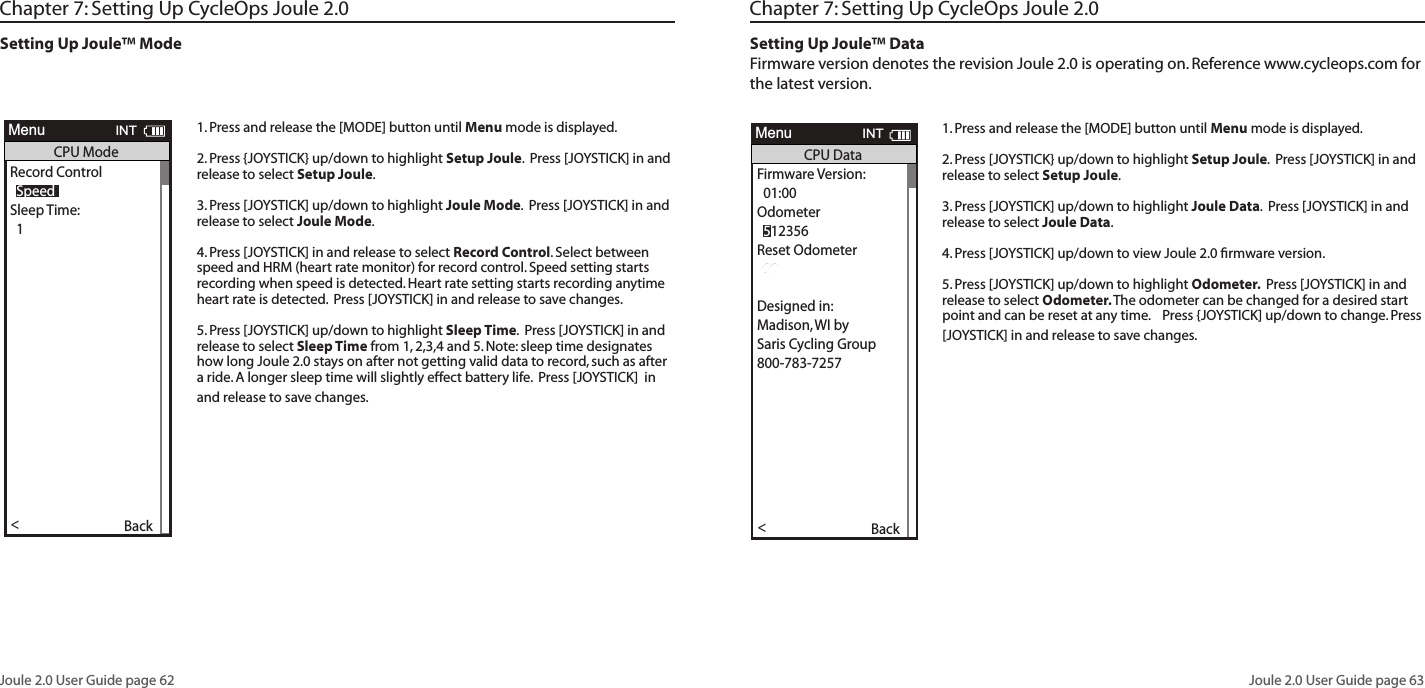 Joule 2.0 User Guide page 62Joule 2.0 User Guide page 63Chapter 7: Setting Up CycleOps Joule 2.0Setting Up Joule&trade; Mode1. Press and release the [MODE] button until Menu mode is displayed. 2. Press {JOYSTICK} up/down to highlight Setup Joule.  Press [JOYSTICK] in and release to select Setup Joule.3. Press [JOYSTICK] up/down to highlight Joule Mode.  Press [JOYSTICK] in and release to select Joule Mode.  4. Press [JOYSTICK] in and release to select Record Control. Select between speed and HRM (heart rate monitor) for record control. Speed setting starts recording when speed is detected. Heart rate setting starts recording anytime heart rate is detected.  Press [JOYSTICK] in and release to save changes.  5. Press [JOYSTICK] up/down to highlight Sleep Time.  Press [JOYSTICK] in and release to select Sleep Time from 1, 2,3,4 and 5. Note: sleep time designates how long Joule 2.0 stays on after not getting valid data to record, such as after a ride. A longer sleep time will slightly effect battery life.  Press [JOYSTICK]  in and release to save changes. Workouts >History >PowerTest >Preferences >CPU Setup >Sensors >Main >Exit Menu<ReportMenuINTMainWorkouts >History >PowerTest >Preferences >Setup >Sensors >Main >Exit Menu<ReportMenuINTMainBacklight Level1 - 10Backlight Time (sec):Off, 2, 5, 30, 60, OnContrast:1 - 10Zero averaging:With,WithoutPower Avg (sec):1, 2, 3, 5, 10, 30Cadence Avg (sec):1, 2, 3, 5, 10, 30Speed Avg (sec):1, 2, 3, 5, 10, 30Units:English, MetricCRecord Control:Speed, HRMSleep Time:1-5Frequency000 - 124Power:0-3End Ride Time (min):15,30,90,NeverDate:Jan/Feb/Mar...Time:XX:XX am/pmClock Format:12/24OK >Date &amp; Time >>Display >Memory >CPU Mode >CPU Data>CPU Data>  XXX >Automatic DST: >  On >Back<ReportMenuINTCPU SetupOK >Date &amp; Time >>Display >Memory >CPU Mode >CPU Data>CPU Data>  XXX >Automatic DST: >  On >Back<ReportMenuINTCPU SetupOK >Date &amp; Time >>Display >Memory >CPU Mode >CPU Data>CPU Data>  XXX >Automatic DST: >  On >Back<ReportMenuINTCPU SetupOK >Date &amp; Time >>Display >Memory >CPU Mode >CPU Data>CPU Data>  XXX >Automatic DST: >  On >Back<ReportMenuINTCPU SetupAre you sure? >Date &amp; Time >>Yes>No >CPU Mode >CPU Data>CPU Data>  XXX >Automatic DST: >  On >Back<ReportMenuINTClear Ride MemoryDate:>  Feb 26 2009Time:Clock Format:  12 >Automatic DST: >  On >DST Effective: >  On >Clock Format: >>  12Units >  English >The Gun Show >Auto Zero >>PHR Zones >Pair New Sensor >Back<ReportMenuINTDate &amp; TimeUser >CPU >Heart Rate Sensor >RU Sensor >Speed Sensor >Back<ReportMenuINTSetup  04:55 pmBacklight Level: >  2Backlight Time (sec):Contrast:  5 >Zero averaging:>With >Power Avg (sec): >  1 >Cadence Avg (sec): >>  1Speed Avg (sec): >  1 >Language: >  English >Units: >  English >Pair New Sensor >Back<ReportMenuINTDisplay  10End Ride Time (min): >  90Clear MemoryClear Ride Memory >  90  >Power Avg (sec): >  1 >Power Zeros: >With >Cadence Avg (sec): >>  1Units: >  English >Pair New Sensor >Back<ReportMenuINTMemory  5End Ride Time (min): >  90Clear MemoryClear ride memory >  90  >Power Avg (sec): >  1 >Power Zeros: >With >  English >  English >Back<ReportMenuINTMemory  5OK >Date &amp; Time >>Display >Memory >CPU Mode >CPU Data>CPU Data>  XXX >Automatic DST: >  On >Back<ReportMenuINTCPU SetupOK >Date &amp; Time >>Display >Memory >CPU Mode >CPU Data>Test Mode >  XXX >Automatic DST: >  On >Back<ReportMenuINTCPU Setup>Record Control >Sleep Time:  1 >Power Avg (sec): >  1 >Power Zeros: >With >Cadence Avg (sec): >>  1Speed Avg (sec): >  1 >Language: >  English >Units: >  English >Pair New Sensor >Back<ReportMenuINTCPU Mode  SpeedFirmware Version: >  01:00OdometerReset Odometer  90  >Power Avg (sec): >Designed in: >Madison,WI by >Saris Cycling Group >800-783-7257 >>  1Speed Avg (sec): >  1 >Language: >  English >Units: >  English >Pair New Sensor >Back<ReportMenuINTCPU Data  512356OK >Date &amp; Time >>Display >Memory >CPU Mode >CPU Data>Test Mode >  XXX >Automatic DST: >  On >Back<ReportMenuINTCPU SetupFrequency > 057PowerEnd Ride Time (min):Start Radio Test >Stop Radio Test >Designed in: >Madison,WI by >Saris Cycling Group >800-783-7257 >Units: >  English >Pair New Sensor >Back<ReportMenuINTTest Mode  3Workouts >History >Setup User >Setup CPU >SensorsSensors >Main >Exit Menu<ReportMenuMain>Chapter 7: Setting Up CycleOps Joule 2.0Setting Up Joule&trade; Data Firmware version denotes the revision Joule 2.0 is operating on. Reference www.cycleops.com for the latest version. 1. Press and release the [MODE] button until Menu mode is displayed. 2. Press [JOYSTICK} up/down to highlight Setup Joule.  Press [JOYSTICK] in and release to select Setup Joule.3. Press [JOYSTICK] up/down to highlight Joule Data.  Press [JOYSTICK] in and release to select Joule Data.  4. Press [JOYSTICK] up/down to view Joule 2.0 ﬁrmware version. 5. Press [JOYSTICK] up/down to highlight Odometer.  Press [JOYSTICK] in and release to select Odometer. The odometer can be changed for a desired start point and can be reset at any time.    Press {JOYSTICK] up/down to change. Press [JOYSTICK] in and release to save changes.  Workouts >History >PowerTest >Preferences >CPU Setup >Sensors >Main >Exit Menu<ReportMenuINTMainWorkouts >History >PowerTest >Preferences >Setup >Sensors >Main >Exit Menu<ReportMenuINTMainBacklight Level1 - 10Backlight Time (sec):Off, 2, 5, 30, 60, OnContrast:1 - 10Zero averaging:With,WithoutPower Avg (sec):1, 2, 3, 5, 10, 30Cadence Avg (sec):1, 2, 3, 5, 10, 30Speed Avg (sec):1, 2, 3, 5, 10, 30Units:English, MetricCRecord Control:Speed, HRMSleep Time:1-5Frequency000 - 124Power:0-3End Ride Time (min):15,30,90,NeverDate:Jan/Feb/Mar...Time:XX:XX am/pmClock Format:12/24OK >Date &amp; Time >>Display >Memory >CPU Mode >CPU Data>CPU Data>  XXX >Automatic DST: >  On >Back<ReportMenuINTCPU SetupOK >Date &amp; Time >>Display >Memory >CPU Mode >CPU Data>CPU Data>  XXX >Automatic DST: >  On >Back<ReportMenuINTCPU SetupOK >Date &amp; Time >>Display >Memory >CPU Mode >CPU Data>CPU Data>  XXX >Automatic DST: >  On >Back<ReportMenuINTCPU SetupOK >Date &amp; Time >>Display >Memory >CPU Mode >CPU Data>CPU Data>  XXX >Automatic DST: >  On >Back<ReportMenuINTCPU SetupAre you sure? >Date &amp; Time >>Yes>No >CPU Mode >CPU Data>CPU Data>  XXX >Automatic DST: >  On >Back<ReportMenuINTClear Ride MemoryDate:>  Feb 26 2009Time:Clock Format:  12 >Automatic DST: >  On >DST Effective: >  On >Clock Format: >>  12Units >  English >The Gun Show >Auto Zero >>PHR Zones >Pair New Sensor >Back<ReportMenuINTDate &amp; TimeUser >CPU >Heart Rate Sensor >RU Sensor >Speed Sensor >Back<ReportMenuINTSetup  04:55 pmBacklight Level: >  2Backlight Time (sec):Contrast:  5 >Zero averaging:>With >Power Avg (sec): >  1 >Cadence Avg (sec): >>  1Speed Avg (sec): >  1 >Language: >  English >Units: >  English >Pair New Sensor >Back<ReportMenuINTDisplay  10End Ride Time (min): >  90Clear MemoryClear Ride Memory >  90  >Power Avg (sec): >  1 >Power Zeros: >With >Cadence Avg (sec): >>  1Units: >  English >Pair New Sensor >Back<ReportMenuINTMemory  5End Ride Time (min): >  90Clear MemoryClear ride memory >  90  >Power Avg (sec): >  1 >Power Zeros: >With >  English >  English >Back<ReportMenuINTMemory  5OK >Date &amp; Time >>Display >Memory >CPU Mode >CPU Data>CPU Data>  XXX >Automatic DST: >  On >Back<ReportMenuINTCPU SetupOK >Date &amp; Time >>Display >Memory >CPU Mode >CPU Data>Test Mode >  XXX >Automatic DST: >  On >Back<ReportMenuINTCPU Setup>Record Control >Sleep Time:  1 >Power Avg (sec): >  1 >Power Zeros: >With >Cadence Avg (sec): >>  1Speed Avg (sec): >  1 >Language: >  English >Units: >  English >Pair New Sensor >Back<ReportMenuINTCPU Mode  SpeedFirmware Version: >  01:00OdometerReset Odometer  90  >Power Avg (sec): >Designed in: >Madison,WI by >Saris Cycling Group >800-783-7257 >>  1Speed Avg (sec): >  1 >Language: >  English >Units: >  English >Pair New Sensor >Back<ReportMenuINTCPU Data  512356OK >Date &amp; Time >>Display >Memory >CPU Mode >CPU Data>Test Mode >  XXX >Automatic DST: >  On >Back<ReportMenuINTCPU SetupFrequency > 057PowerEnd Ride Time (min):Start Radio Test >Stop Radio Test >Designed in: >Madison,WI by >Saris Cycling Group >800-783-7257 >Units: >  English >Pair New Sensor >Back<ReportMenuINTTest Mode  3Workouts >History >Setup User >Setup CPU >SensorsSensors >Main >Exit Menu<ReportMenuMain>