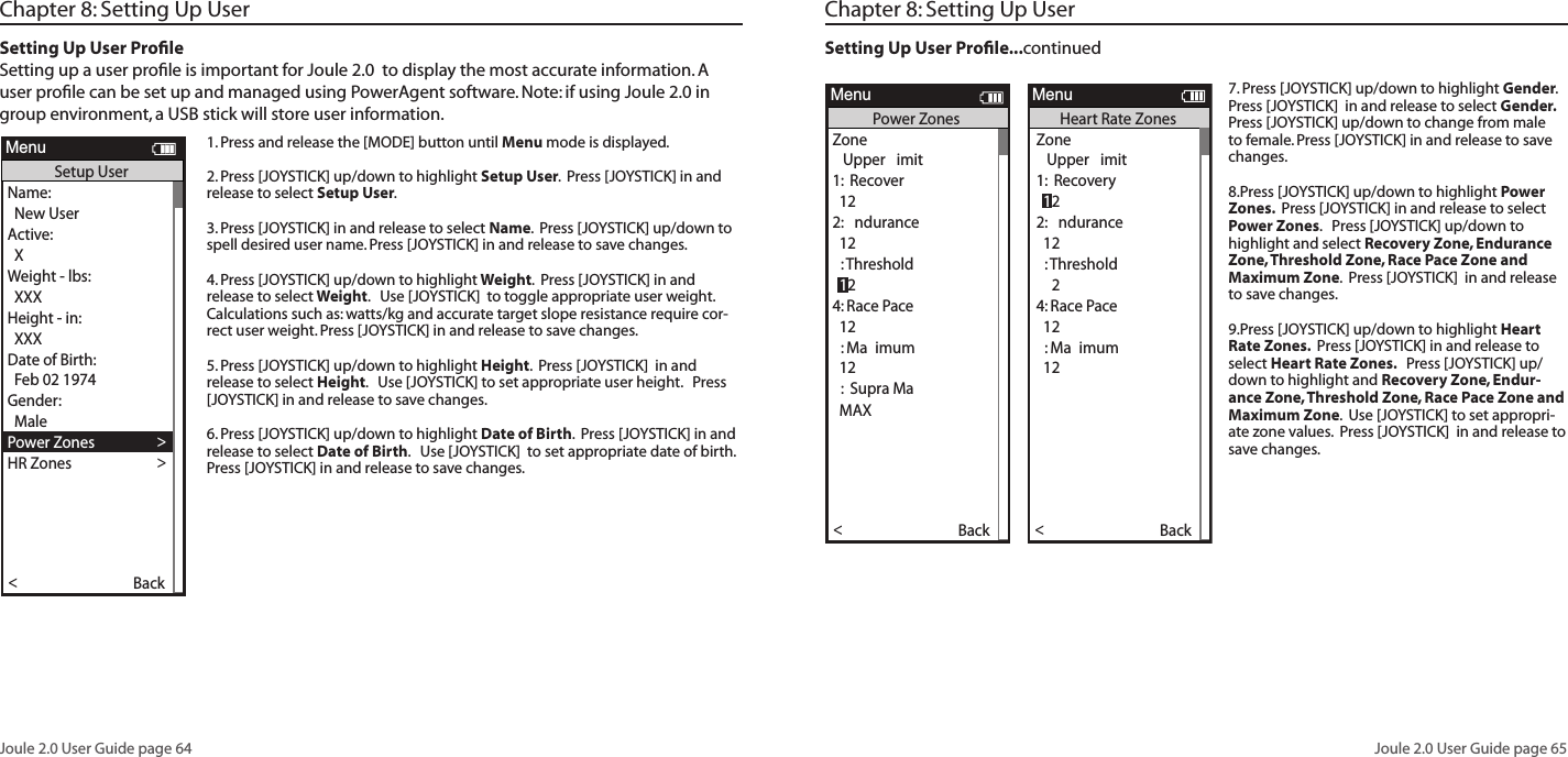 Joule 2.0 User Guide page 64Joule 2.0 User Guide page 65Chapter 8: Setting Up UserSetting Up User ProﬁleSetting up a user proﬁle is important for Joule 2.0  to display the most accurate information. A user proﬁle can be set up and managed using PowerAgent software. Note: if using Joule 2.0 in group environment, a USB stick will store user information. 1. Press and release the [MODE] button until Menu mode is displayed. 2. Press [JOYSTICK] up/down to highlight Setup User.  Press [JOYSTICK] in and release to select Setup User.  3. Press [JOYSTICK] in and release to select Name.  Press [JOYSTICK] up/down to spell desired user name. Press [JOYSTICK] in and release to save changes.  4. Press [JOYSTICK] up/down to highlight Weight.  Press [JOYSTICK] in and release to select Weight.   Use [JOYSTICK]  to toggle appropriate user weight.  Calculations such as: watts/kg and accurate target slope resistance require cor-rect user weight. Press [JOYSTICK] in and release to save changes.  5. Press [JOYSTICK] up/down to highlight Height.  Press [JOYSTICK]  in and release to select Height.   Use [JOYSTICK] to set appropriate user height.   Press [JOYSTICK] in and release to save changes.  6. Press [JOYSTICK] up/down to highlight Date of Birth.  Press [JOYSTICK] in and release to select Date of Birth.   Use [JOYSTICK]  to set appropriate date of birth.   Press [JOYSTICK] in and release to save changes.  Name: >  New UserActive: >  XWeight - lbs:  XXX >Height - in: >  XXX >Date of Birth: >  Feb 02 1974 >Gender: >>  MalePower Zones >HR Zones >The Gun Show >Auto Zero >Power Zones >HR Zones >Pair New Sensor >Back<ReportMenuSetup User>>XXXX XXXX >The Gun Show >Auto Zero >Power Zones >HR Zones >Pair New Sensor >Back<ReportMenuPower ZonesZone   Upper  imit1:  Recover  122:  ndurance  12:Threshold4: Race Pace >  12 >:  Ma imum >  12 >>:  Supra Ma  MAX >12Name: >   esseActive  1- : >  XWeight - lbs:  XXX >Height - in: >  XXX >Date of Birth: >  Feb 02 1974 >Gender: >>  MalePower Zones >HR Zones >The Gun Show >Auto Zero >Power Zones >HR Zones >Pair New Sensor >Back<ReportMenuSetup User>>>:  Supra MaXXXX XXXX >Gender >The Gun Show >Auto Zero >Power Zones >HR Zones >Pair New Sensor >Back<ReportMenuHeart Rate ZonesSensors >Setup Joule >Setup User >Workouts >History >Sensors >Main >it Menu<ReportMenuMainZone   Upper  imit1:  Recovery2:  ndurance  12:Threshold4: Race Pace >  12 >:  Ma imum >  12 >>:  Supra Ma  MAX >12 12Chapter 8: Setting Up UserSetting Up User Proﬁle...continued7. Press [JOYSTICK] up/down to highlight Gender.  Press [JOYSTICK]  in and release to select Gender.  Press [JOYSTICK] up/down to change from male to female. Press [JOYSTICK] in and release to save changes.  8.Press [JOYSTICK] up/down to highlight Power Zones.  Press [JOYSTICK] in and release to select Power Zones.   Press [JOYSTICK] up/down to highlight and select Recovery Zone, Endurance Zone, Threshold Zone, Race Pace Zone and Maximum Zone.  Press [JOYSTICK]  in and release to save changes.  9.Press [JOYSTICK] up/down to highlight Heart Rate Zones.  Press [JOYSTICK] in and release to select Heart Rate Zones.   Press [JOYSTICK] up/down to highlight and Recovery Zone, Endur-ance Zone, Threshold Zone, Race Pace Zone and Maximum Zone.  Use [JOYSTICK] to set appropri-ate zone values.  Press [JOYSTICK]  in and release to save changes. Name: >  New UserActive: >  XWeight - lbs:  XXX >Height - in: >  XXX >Date of Birth: >  Feb 02 1974 >Gender: >>  MalePower Zones >HR Zones >The Gun Show >Auto Zero >Power Zones >HR Zones >Pair New Sensor >Back<ReportMenuSetup User>>XXXX XXXX >The Gun Show >Auto Zero >Power Zones >HR Zones >Pair New Sensor >Back<ReportMenuPower ZonesZone   Upper  imit1:  Recover  122:  ndurance  12:Threshold4: Race Pace >  12 >:  Ma imum >  12 >>:  Supra Ma  MAX >12Name: >   esseActive  1- : >  XWeight - lbs:  XXX >Height - in: >  XXX >Date of Birth: >  Feb 02 1974 >Gender: >>  MalePower Zones >HR Zones >The Gun Show >Auto Zero >Power Zones >HR Zones >Pair New Sensor >Back<ReportMenuSetup User>>>:  Supra MaXXXX XXXX >Gender >The Gun Show >Auto Zero >Power Zones >HR Zones >Pair New Sensor >Back<ReportMenuHeart Rate ZonesSensors >Setup Joule >Setup User >Workouts >History >Sensors >Main >it Menu<ReportMenuMainZone   Upper  imit1:  Recovery2:  ndurance  12:Threshold4: Race Pace >  12 >:  Ma imum >  12 >>:  Supra Ma  MAX >12 12Name: >  New UserActive: >  XWeight - lbs:  XXX >Height - in: >  XXX >Date of Birth: >  Feb 02 1974 >Gender: >>  MalePower Zones >HR Zones >The Gun Show >Auto Zero >Power Zones >HR Zones >Pair New Sensor >Back<ReportMenuSetup User>>XXXX XXXX >The Gun Show >Auto Zero >Power Zones >HR Zones >Pair New Sensor >Back<ReportMenuPower ZonesZone   Upper  imit1:  Recover  122:  ndurance  12:Threshold4: Race Pace >  12 >:  Ma imum >  12 >>:  Supra Ma  MAX >12Name: >   esseActive  1- : >  XWeight - lbs:  XXX >Height - in: >  XXX >Date of Birth: >  Feb 02 1974 >Gender: >>  MalePower Zones >HR Zones >The Gun Show >Auto Zero >Power Zones >HR Zones >Pair New Sensor >Back<ReportMenuSetup User>>>:  Supra MaXXXX XXXX >Gender >The Gun Show >Auto Zero >Power Zones >HR Zones >Pair New Sensor >Back<ReportMenuHeart Rate ZonesSensors >Setup Joule >Setup User >Workouts >History >Sensors >Main >it Menu<ReportMenuMainZone   Upper  imit1:  Recovery2:  ndurance  12:Threshold4: Race Pace >  12 >:  Ma imum >  12 >>:  Supra Ma  MAX >12 12